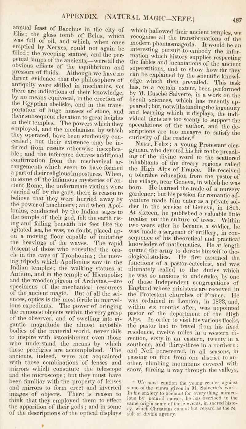 APPENDIX. (NATURAL MAGIC-NEFF.) annual feast of Bacchus in the city of Elis: the glass tomb of Belus, which was tul] of oil, and which, when once emptied by Xerxes, could not again be filled ; the weeping statues, and the per- petual lamps of the ancients,—were all the obvious effects of the equilibrium and pressure of fluids. Although we have no direct evidence that the philosophers of antiquity were skilled in mechanics, yet there are indications of their knowledge, by no means equivocal, in the erection of ;iie Egyptian obelisks, and in the trans- portation of huge masses of stone, and their subsequent elevation to great heights in their temples. The powers which they employed, and the mechanism by which they operated, have been studiously con- cealed ; but their existence may be in- ferred from results otherwise inexplica- ble ; and the inference derives additional confirmation from the mechanical ar- rangements which seem to have formed a part of their religious impostures. When, in some of the infamous mysteries of an- cient Rome, the unfortunate victims were carried off by the gods, there is reason to believe that they were hurried away by the power of machinery; and when Apol- lonius, conducted by the Indian sages to the temple of their god, felt the earth ris- ing and falling beneath his feet like the agitated sea, he was, no doubt, placed up- on a moving floor capable of imitating the heavings of the waves. The rapid descent of those who consulted the ora- cle in the cave of Trophonius; the mov- ing tripods which Apollonius saw in the Indian temples ; the walking statues at Antium, and in the temple of Hierapolis; and the wooden pigeon of Archytas,—are specimens of the mechanical resources of the ancient magic. But of all the sci- ences, optics is the most fertile in marvel- lous expedients. The power of bringing the remotest objects within the very grasp of the observer, and of swelling into gi- gantic magnitude the almost invisible bodies of the material world, never fails to inspire with astonishment even those who understand the means by which these prodigies are accomplished. The ancients, indeed, were not acquainted with those combinations of lenses and mirrors which constitute the telescope and the microscope; but they must have been familiar with the property of lenses and mirrors to form erect and inverted images of objects. There is reason to think that they employed them to effect the apparition of their gods; and in some of the descriptions of the optical displays which hallowed their ancient temples, we recognise all the transformations of the modem phantasmagoria. It would be an interesting pursuit to embody the infor- mation which history supplies respecting tlic fables and incantations of the ancient supeistitions, and to show how far they can be explained by the scientific knowl- edge which then prevailed. This task has, to a certain extent, been performed by M. Eusebe Salverte, in a work on the occult sciences, which has recently ap- peared ; but, notwithstanding the ingenuity and learning which it displays, the indi- vidual facts are too scanty to support the speculations of the author, and the de- scriptions are too meagre to satisfy the curiosity of the reader.* Neff, Felix ; a young Protestant cler- gyman, who devoted his life to the preach- ing of the divine word to the scattered inhabitants of the dreary regions called the High Alps of France. He received a tolerable education from the pastor of the village, near Geneva, in which he was born. He learned the trade of a nursery gardener; but his passion for romantic ad- venture made him enter as a private sol- dier in the service of Geneva, in 1815. At sixteen, he published a valuable little treatise on the culture of trees. Within two years after he became a soldier, he was made a sergeant of artillery, in con- sequence of his theoretical and practical knowledge of mathematics. He at length quitted the army to devote himself to the- ological studies. He first assumed the functions of a pastor-catechist, and was ultimately called to the duties which he was so anxious to undertake, by one of those Independent congregations of England whose ministers are received in the Protestant churches of France. He was ordained in London, in 1823, and, within six months after, was appointed pastor of the department of the High Alps. In order to visit his various flocks, the pastor had to travel from his fixed residence, twelve miles in a western di- rection, sixty in an eastern, twenty in a southern, and thirty-three in a northern ; and Neff persevered, in all seasons, in passing on foot from one district to an- other, climbing mountains covered with snow, forcing a way through the valleys,. * We must caution the young reader against some of the views given in M. Salverte’s work. In his anxiety to account for every thing miracu- lous by natural causes, he lias ascribed to the same origin some of those events, in sacred histo- ry, which Christians cannot but regard as the re suit of divine agency.