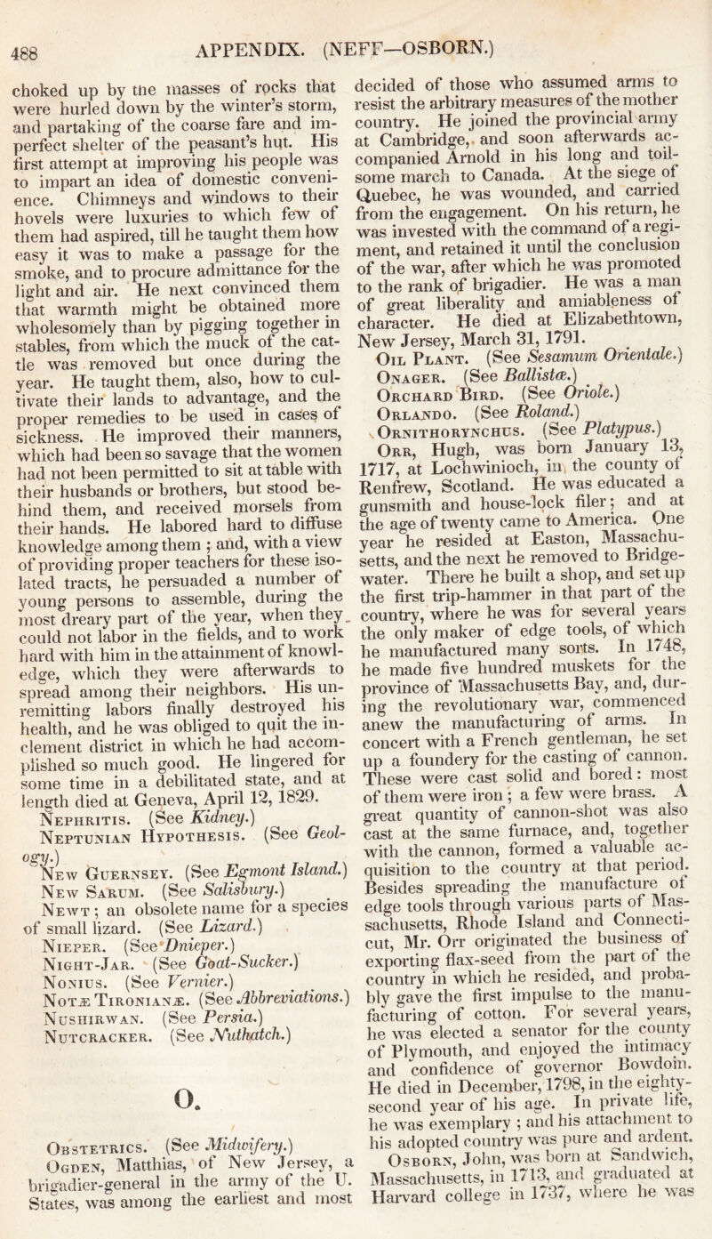 APPENDIX. (NEFF—OSBORN.) choked up by me masses of rocks that were hurled down by the winter’s storm, and partaking of the coarse fare and im- perfect shelter of the peasant’s hut. His first attempt at improving his people was to impart an idea of domestic conveni- ence. Chimneys and windows to their hovels were luxuries to which few of them had aspired, till he taught them how easy it was to make a passage for the smoke, and to procure admittance for the light and air. He next convinced them that warmth might be obtained more wholesomely than by pigging together in stables, from which the muck of the cat- tle was removed but once during the year. He taught them, also, how to cul- tivate their lands to advantage, and the proper remedies to be used in cases of sickness. He improved their manners, which had been so savage that the women had not been permitted to sit at table with their husbands or brothers, but stood be- hind them, and received morsels from their hands. He labored hard to diffuse knowledge among them ; and, with a view of providing proper teachers for these iso- lated tracts, he persuaded a number of young persons to assemble, during the most dreary part of the year, when they could not labor in the fields, and to work hard with him in the attainment of knowl- edge, which they were afterwards to spread among their neighbors. His un- remitting labors finally destroyed his health, and he was obliged to quit the in- clement district in which he had accom- plished so much good. He lingered for some time in a debilitated state, and at length died at Geneva, April 12,1829. Nephritis. (See Kidney.) Neptunian Hypothesis. (See Geol- ogy.) New Guernsey. (See Egmont Island.) New Sarum. (See Salisbury.) Neavt 5 an obsolete name for a species of small lizard. (See Lizard.) Nieper. (See Dnieper.) Night-Jar. (See Goat-Sucker.) Nonius. (See Vernier.) Not a: Tironianje. (See Abbreviations.) Nushirwan. (See Persia.) Nutcracker. (See JYuthatch.) O. Obstetrics. (See Midwifery.) Ogden, Matthias, of New Jersey, a brigadier-general in the army ot the U. States, was among the earliest and most decided of those who assumed arms to resist the arbitrary measures of the mother country. He joined the provincial army at Cambridge, and soon afterwards ac- companied Arnold in his long and toil- some march to Canada. At the siege of Quebec, he was wounded, and carried from the engagement. On his return, he was invested with the command of a regi- ment, and retained it until the conclusion of the war, after which he was promoted to the rank of brigadier. He was a man of great liberality and amiableness of character. He died at Elizabethtown, New Jersey, March 31, 1791. Oil Plant. (See Sesamum Orientate.) Onager. (See Ballista.) Orchard Bird. (See Oriole.) Orlando. (See Roland.) vOrnithorynchus. (See Platypus.) Orr, Hugh, was bom January 13, 1717, at Lochwinioch, in the county of Renfrew, Scotland. He was educated a gunsmith and house-lock filer; and at the age of twenty came to America. One year he resided at Easton, Massachu- setts, and the next he removed to Bridge- water. There he built a shop, and set up the first trip-hammer in that part of the country, where he was for several years the only maker of edge tools, of which he manufactured many sorts. In 1748, he made five hundred muskets foi the province of Massachusetts Bay, and, din- ing the revolutionary war, commenced anew the manufacturing of arms. In concert with a French gentleman, he set up a foundery for the casting of cannon. These were cast solid and bored: most of them were iron ; a few were brass. A great quantity of cannon-shot was also cast at the same furnace, and, together with the cannon, formed a valuable ac- quisition to the country at that period. Besides spreading the manufacture ot edge tools through various parts of Mas- sachusetts, Rhode Island and Connecti- cut, Mr. Orr originated the business of exporting flax-seed from the part of the country in which he resided, and proba- bly gave the first impulse to the manu- facturing of cotton. For several years, he was elected a senator for the county of PIvmouth, and enjoyed the intimacy and confidence of governor Bowdoin. He died in December, 1798, in the eighty- second year of his age. In private life, he was exemplary ; and his attachment to his adopted country was pure and aident. Osborn, John, was born at Sandwich, Massachusetts, in 1713, and graduated at Harvard college in Ed/, where he was