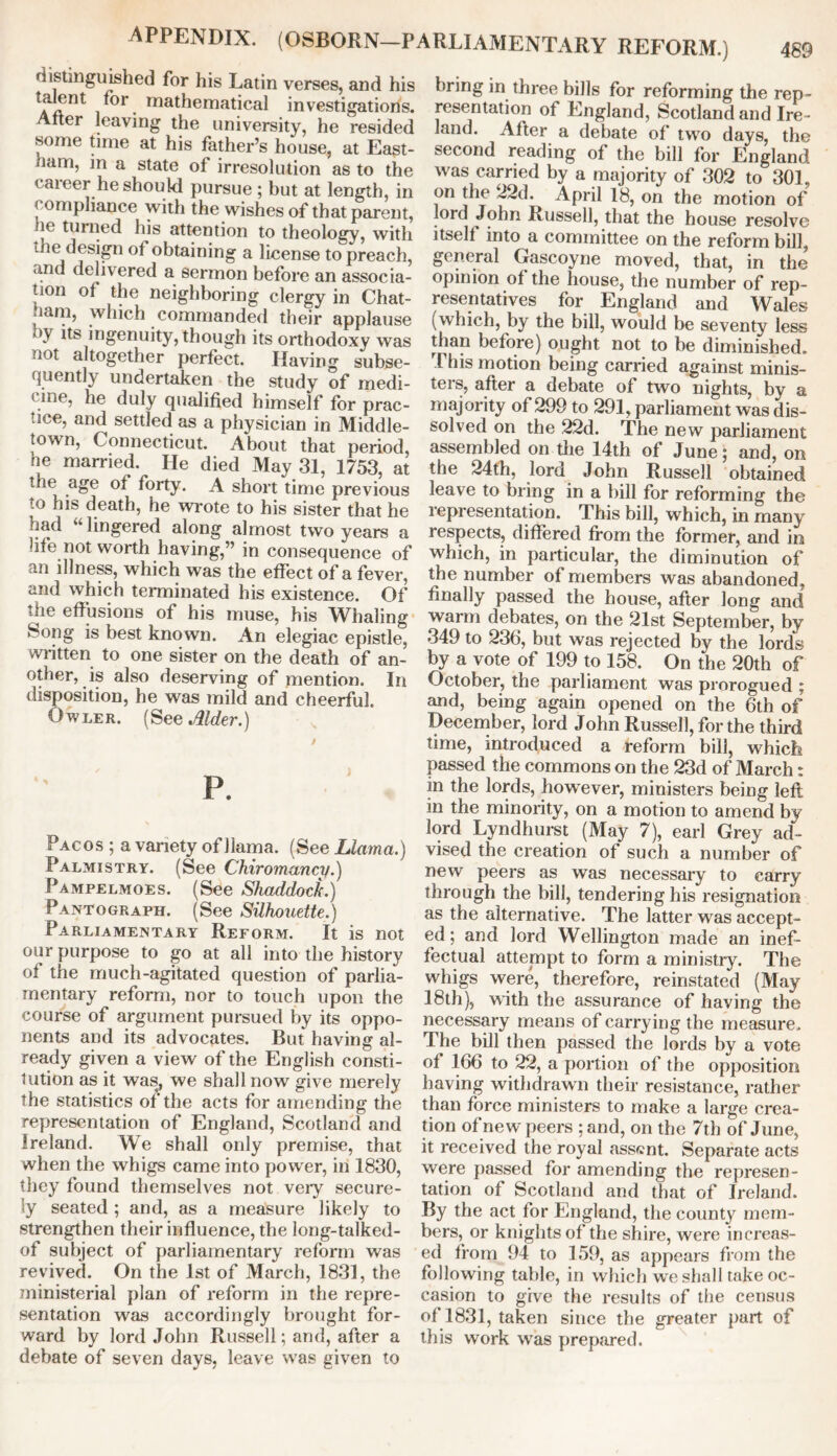 distinguished for his Latin verses, and his talent for mathematical investigations. Alter leaving the university, he resided some time at his father’s house, at East- ham, m a state of irresolution as to the < aieer he should pursue ; but at length, in compliance with the wishes of that parent, he turned his attention to theology, with the design ot obtaining a license to preach, and delivered a sermon before an associa- tion of the neighboring clergy in Chat- 1am, which commanded their applause *y tts ingenuity, though its orthodoxy was not altogether perfect. Having subse- quently undertaken the study of medi- cine, he duly qualified himself for prac- tice, and settled as a physician in Middle- town, Connecticut. About that period, he married. He died May 31, 1753, at the age ol forty. A short time previous to his death, he wrote to his sister that he had “ lingered along almost two years a life not worth having,” in consequence of an illness, which was the effect of a fever, and which terminated his existence. Of the effusions of his muse, his Whaling feong is best known. An elegiac epistle, written to one sister on the death of an- other, is also deserving of mention. In disposition, he was mild and cheerful. Owler. (See Alder.) P. Pacos ; a variety of llama. (See Llama.) Palmistry. (See Chiromancy.) Pampelmoes. (See Shaddock.) Pantograph. (See Silhouette.) Parliamentary Reform. It is not our purpose to go at all into the history of the much-agitated question of parlia- mentary reform, nor to touch upon the course of argument pursued by its oppo- nents and its advocates. But having al- ready given a view of the English consti- tution as it was, we shall now give merely the statistics of the acts for amending the representation of England, Scotland and Ireland. We shall only premise, that when the whigs came into power, in 1830, they found themselves not very secure- ly seated ; and, as a measure likely to strengthen their influence, the long-talked- of subject of parliamentary reform was revived. On the 1st of March, 1831, the ministerial plan of reform in the repre- sentation was accordingly brought for- ward by lord John Russell; and, after a debate of seven days, leave was given to bring in three bills for reforming the rep- resentation of England, Scotland and Ire- land. After a debate of two days, the second reading of the bill for England was carried by a majority of 302 to 301, on the 22d. April 18, on the motion of lord John Russell, that the house resolve itself into a committee on the reform bill, general Gascoyne moved, that, in the opinion of the house, the number of rep- resentatives for England and Wales (which, by the bill, would be seventy less than before) ought not to be diminished. This motion being carried against minis- ters, after a debate of two nights, by a majority of 299 to 291, parliament was dis- solved on the 22d. The new parliament assembled on the 14th of June; and, on the 24th, lord John Russell obtained leave to bring in a bill for reforming the representation. This bill, which, in many respects, differed from the former, and in which, in particular, the diminution of the number of members was abandoned, finally passed the house, after long and warm debates, on the 21st September, by 349 to 236, but was rejected by the lords by a vote of 199 to 158. On the 20th of October, the parliament was prorogued ; and, being again opened on the 6th of December, lord John Russell, for the third time, introduced a reform bill, which passed the commons on the 23d of March: in the lords, however, ministers being left in the minority, on a motion to amend by- lord Lyndhurst (May 7), earl Grey ad- vised the creation of such a number of new peers as was necessary to carry through the bill, tendering his resignation as the alternative. The latter was accept- ed ; and lord Wellington made an inef- fectual attempt to form a ministry. The whigs were, therefore, reinstated (May 18th), with the assurance of having the necessary means of carrying the measure. The bill then passed the lords by a vote of 166 to 22, a portion of the opposition having withdrawn their resistance, rather than force ministers to make a large crea- tion of new peers ; and, on the 7th of June, it received the royal assent. Separate acts were passed for amending the represen- tation of Scotland and that of Ireland. By the act for England, the county mem- bers, or knights of the shire, were increas- ed from 94 to L59, as appears from the following table, in which we shall take oc- casion to give the results of the census of 1831, taken since the greater part of this work was prepared.