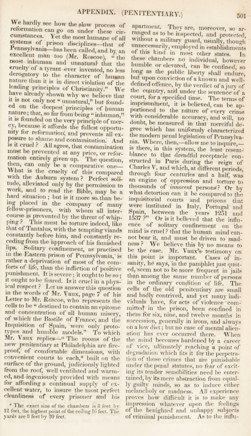 We hardly see how the slow process of lefoimation can go on under these cir- cumstances. Yet the most humane of all systems of prison disciplines—that of rennsylvania—has been called, and by an excellent man too (Mr. Roscoe), 44 the most inhuman and unnatural that the cruelty of a tyrant ever invented, no less derogatory to the character of human nature than it is in direct violation of the leading principles of Christianity.” We have already shown why we believe that it is not only not “ unnatural,” but found- ed on the deepest principles of human nature; that, so far from being 44 inhuman,” it is founded on the very principle of mer- cy, because it affords the fullest opportu- nity for reformation, and prevents all ex- posure to shame and contamination. And is it ciuel ? All agree, that contamination must be prevented at any price, or refor- mation entirely given up. The question, c^n only he a comparative one— What is the cruelty of this compared with the Auburn system ? Perfect soli- tude, alleviated only by the permission to vvork, and to read the Bible, may be a hard situation ; but is it more so than be- ing placed in the company of many fellow-prisoners, with whom all inter- course is prevented by the threat of whip- ping ? This must be torture indeed, like that of Tantalus, with the tempting viands constantly before him, and constantly re- ceding from the approach of his famished lips. Solitary confinement, as practised in the Eastern prison of Pennsylvania, is 1 at her a deprivation of most of the com- forts of life, than the infliction of positive punishment. It is severe ; it ought to be so ; it ought to be feared. Is it cruel in a phys- ical respect ? Let us answer this question m the words of Mr. Vaux, page 7 of his Letter to Mr. Roscoe, who represents the cells to be 44 destined to contain an epitome and concentration of all human misery, of which the Bastile of France, and the Inquisition of Spain, were only proto- types and humble models.” To which Mr. Vaux replies—44 The rooms of the new penitentiary at Philadelphia are fire- proof, of comfortable dimensions, with convenient courts to each,* built on the surface of the ground, judiciously lighted from the roof^ well ventilated and warm- ed, and ingeniously provided with means for affording a continual supply of ex- cellent water, to insure the most perfect cleanliness of every prisoner and his * The exact size of the chambers is 8 feet by 12 feet, the highest point of the ceiling 16 feet. The ) ar*!s are 8 feet by 20 feet. apartment. They are, moreover, so ar- ranged as to be inspected, and protected, without a military guard, usually, though unnecessarily, employed in establishments of this kind in most other states. In these chambers no individual, however humble or elevated, can be confined, so long as the public liberty shall end ure, but upon conviction of a known and well- defined offence, by the verdict of a jury of the co.untry, and under the sentence of a court, foi a specified time. The terms of imprisonment, it is believed, can be ap- portioned to the nature of every crime with considerable accuracy, and will, no doubt, be measured in that merciful de- giee which has uniformly characterized the modern penal legislation of Pennsylva- nia. Where, then,—allow me to inquire,— is there, in this system, the least resem- blance to that dreadful receptacle con- structed in Paris during the reign of Charles V, and which, at different periods, through four centuries and a half, was an engine of oppression and torture to thousands of innocent persons? Or by what detention can it be compared to the inquisitorial courts and prisons that were instituted in Italy, Portugal and Spain, between the years 1251 and 1537 ?” Or is it believed that the influ- ence of solitary confinement on the mind is cruel ? that the human mind can- not bear it, and must be driven to mad- ness ? We believe this by no means to be the case. Mr. Vaux’s testimony on this point is important. Cases of in- sanity, he says, in the pamphlet just quot- ed, seem not to be more frequent in jails than among the same number of persons in the ordinary condition of life. The cells of the old penitentiary are small and badly contrived, and yet many indi- viduals have, for acts of violence com- mitted in the prison, been confined in them for six, nine, and twelve months in succession, generally in irons, and always on a low diet; but no case of mental alien- ation has ever occurred there. When the mind becomes hardened by a career of vice, ultimately reaching a point of degradation which fits it for the perpetra- tion of those crimes that are punishable under the penal statutes, no fear of excit- ing its tender sensibilities need be enter- tained, by its mere abstraction from equal- ly guilty minds, so as to induce either melancholy or madness. All experience proves how difficult it is to make any impression whatever upon the feelings of the benighted and unhappy subjects of criminal punishment. As to the influ-