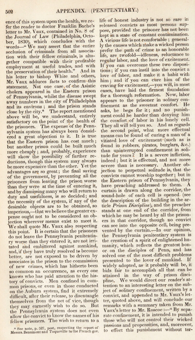 ence of this system upon the health, we re- fer the reader to doctor Franklin Bache’s letter to Mr. Vaux, contained in No. 8 of the Journal of Law (Philadelphia, Octo- ber, 1830), which concludes with the words—“ We may assert that the entire seclusion of criminals from all associa- tion with their fellow criminals, is alto- gether compatible with their profitable employment at useful trades, and with the preservation of their health.” And in his letter to bishop White and others, Mr. Vaux adduces facts to confirm this statement. Not one case of the Asiatic cholera appeared in the Eastern prison of Pennsylvania, whilst the disease swept away numbers in the city of Philadelphia and its environs ; and the prison stands close by the city* The report mentioned above will be, we understand, entirely satisfactory on the point of the health ol the prisoners. The expense of the Penn- sylvania system has always been consid- ered a great objection to it. It is true that the Eastern prison has cost much ; but another prison could be built much more cheaply ; and, probably, experience will show the possibility of further re- ductions, though this system may always be more expensive than the other. Yet the advantages are so great; the final saving of the government, by preventing all the prisoners from leaving the prison worse than they were at the time of entering it, and by dismissing many who will return to duty and usefulness, is so decided; and the necessity of the system, if any of the desirable objects are to be obtained, so imperious,—-that we believe the greater ex- pense ought not to be considered an ob- jection wherever means exist to meet it. We shall quote Mr. Vaux also respecting this point. It is certain that the prisoners do not leave the Pennsylvania penitentia- ry worse than they entered it, are not irri- tated and embittered against mankind, and, if they have truly resolved t© become better, are not exposed to be driven by associates in the prison to the commission of new crimes, which has hitherto been so common an occurrence, as every one knows who has paid attention to the his- tory of convicts. Men confined in com- mon prisons, or even in those conducted on the Auburn system, find it extremely difficult, after their release, to disentangle themselves from the net of vice, though they may earnestly wish to do so. But the Pennsylvania system does not even allow the convict to know the names of his fellow prisoners. The wish to return to a * See note, p. 527, post, respecting the report of Messrs. Beaumont and Toqueville to the French gov. life of honest industry is not so rare in released convicts as most persons sup- pose, provided the prisoner has not been kept in a state of constant contamination. A vicious life is not comfortable ; general- ly the causes which make a wicked person prefer the path of crime to an honorable life, are twofold—idleness, reluctance to regular labor, and the love of excitement. If you can overcome these two disposi- tions ; if you can instil into the convict a love of labor, and make it a habit with him ; and if you can cure him of the craving for excitement,—you will, in most cases, have laid the firmest foundation for a thorough reformation. Now, labor appears to the prisoner in solitary con- finement as the sweetest comfort. He asks, he begs for it; and no punish- ment could be harder than denying him the comfort of labor in his lonely cell. They all will tell you so. And as regards the second point, what more effectual means can be found of curing a man of a vitiated love of excitement (such as is found in robbers, pirates, burglars, &c.) than uninterrupted confinement in soli- tude for years 2 It is a severe infliction, indeed ; but it is effectual, and not more severe than is necessary. Another ob- jection to perpetual solitude is, that the convicts cannot worship together; but in the Eastern prison of Pennsylvania, they have preaching addressed to them. A curtain is drawn along the corridor, the sound-hole of each cell is opened (see the description of the building in the ar- ticle Prison Discipline), and the preacher stands at one end of the corridor, from which he may be heard by all the prison- ers in that corridor, though no convict can see into the opposite cell, being pre- vented by the curtain.—In our opinion, the Pennsylvania penitentiary system is the creation of a spirit of enlightened hu- manity, which reflects the greatest hon- or on the disciples of Penn, and has solved one of the most difficult problems presented to the lover of mankind. If widely adopted, as it probably will be, it bids fair to accomplish all that can be attained in the way of prison disci- pline, We would direct our reader’s at- tention to an interesting letter on the sub- ject of solitary confinement, written by a convict, and appended to Mr. Vaux’s let- ter, quoted above, and will conclude our remarks with a summary taken from Mr. Vaux’s letter to Mr. Roscoe “ By sepa- rate confinement, it is intended to punish those who will not control their wicked passions and propensities, and, moreover, to effect this punishment without ter-