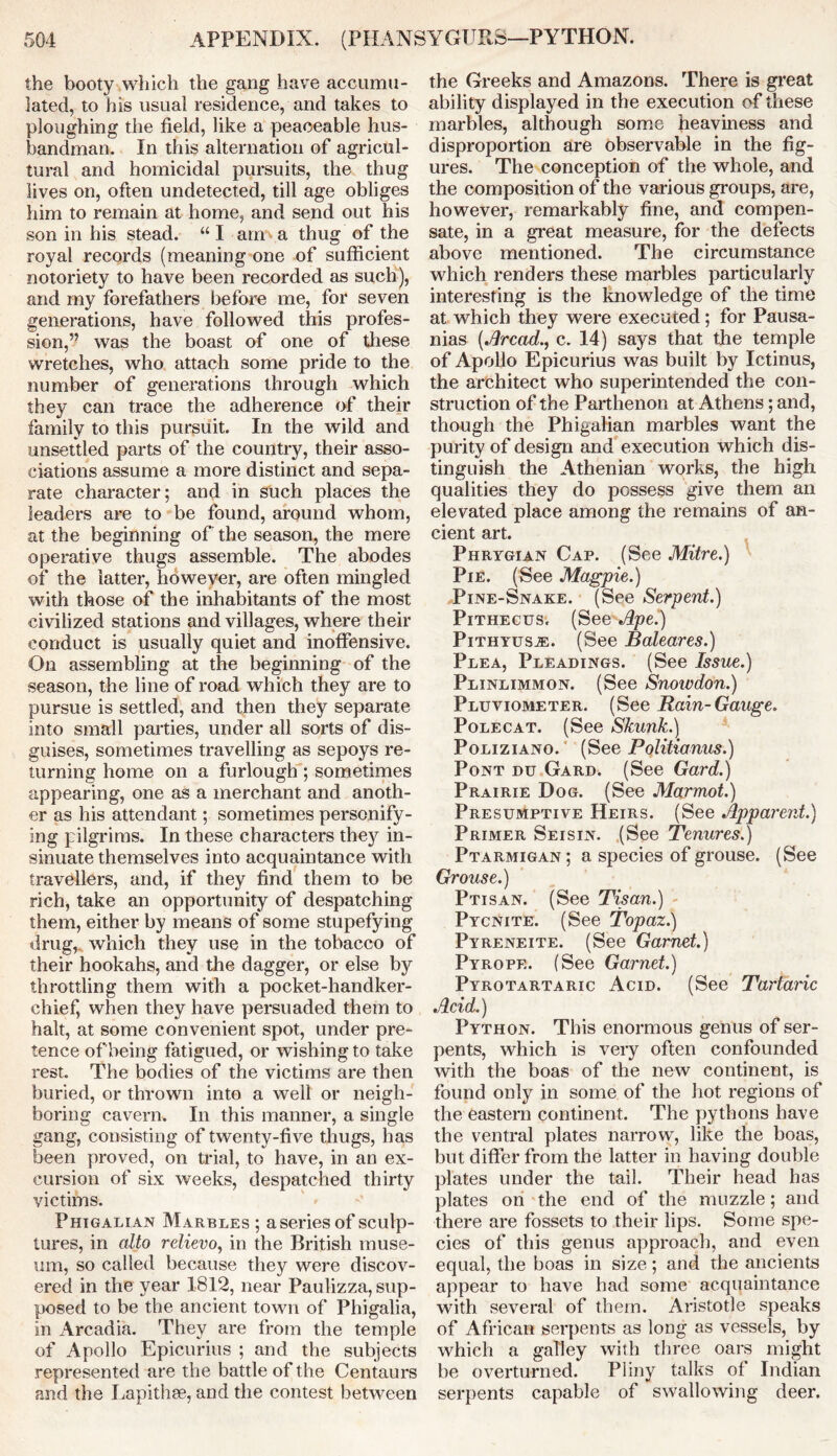 the booty which the gang have accumu- lated, to his usual residence, and takes to ploughing the field, like a peaceable hus- bandman. In this alternation of agricul- tural and homicidal pursuits, the thug lives on, often undetected, till age obliges him to remain at home, and send out his son in his stead. “ I am a thug of the royal records (meaning one of sufficient notoriety to have been recorded as such), and my forefathers before me, for seven generations, have followed this profes- sion,” was the boast of one of these wretches, who attach some pride to the number of generations through which they can trace the adherence of their family to this pursuit. In the wild and unsettled parts of the country, their asso- ciations assume a more distinct and sepa- rate character; and in such places the leaders are to be found, around whom, at the beginning of the season, the mere operative thugs assemble. The abodes of the latter, however, are often mingled with those of the inhabitants of the most civilized stations and villages, where their conduct is usually quiet and inoffensive. On assembling at the beginning of the season, the line of road which they are to pursue is settled, and then they separate into small parties, under all sorts of dis- guises, sometimes travelling as sepoys re- turning home on a furlough ; sometimes appearing, one as a merchant and anoth- er as his attendant; sometimes personify- ing pilgrims. In these characters they in- sinuate themselves into acquaintance with travellers, and, if they find them to be rich, take an opportunity of despatching them, either by means of some stupefying drug, which they use in the tobacco of their hookahs, and the dagger, or else by throttling them with a pocket-handker- chief, when they have persuaded them to halt, at some convenient spot, under pre- tence of being fatigued, or wishing to take rest. The bodies of the victims are then buried, or thrown into a well or neigh- boring cavern. In this manner, a single gang, consisting of twenty-five thugs, has been proved, on trial, to have, in an ex- cursion of six weeks, despatched thirty victims. Phigalian Marbles ; aseriesof sculp- tures, in alto relievo, in the British muse- um, so called because they were discov- ered in the year 1812, near Paulizza, sup- posed to be the ancient town of Phigalia, in Arcadia. They are from the temple of Apollo Epicurius ; and the subjects represented are the battle of the Centaurs and the Lapith.Ee, and the contest between the Greeks and Amazons. There is great ability displayed in the execution of these marbles, although some heaviness and disproportion are observable in the fig- ures. The conception of the whole, and the composition of the various groups, are, however, remarkably fine, and compen- sate, in a great measure, for the defects above mentioned. The circumstance which renders these marbles particularly interesting is the knowledge of the time at which they were executed; for Pausa- nias (Aread., c. 14) says that the temple of Apollo Epicurius was built by Ictinus, the architect who superintended the con- struction of the Parthenon at Athens; and, though the Phigalian marbles want the purity of design and execution which dis- tinguish the Athenian works, the high qualities they do possess give them an elevated place among the remains of an- cient art. Phrygian Cap. (See Mitre.) Pie. (See Magpie.) Pine-Snake. (See Serpent.) Pithecus. (See Ape.) Pithyus^. (See Baleares.) Plea, Pleadings. (See Issue.) Plinlimmon. (See Snowdon.) Pluviometer. (See Rain-Gauge. Polecat. (See Skunk.) Poliziano. ' (See Politianus.) Pont du Gard. (See Gard.) Prairie Dog. (See Marmot.) Presumptive Heirs. (See Apparent.) Primer Seisin. (See Tenures.) Ptarmigan; a species of grouse. (See Grouse.) Ptisan. (See Tisan.) Pycnite. (See Topaz.) Pyreneite. (See Garnet.) Pyrope. (See Garnet.) Pyrotartaric Acid. (See Tartaric Acid.) Python. This enormous genus of ser- pents, which is very often confounded with the boas of the new continent, is found only in some of the hot regions of the eastern continent. The pythons have the ventral plates narrow, like the boas, but differ from the latter in having double plates under the tail. Their head has plates on the end of the muzzle; and there are fossets to their lips. Some spe- cies of this genus approach, and even equal, the boas in size; and the ancients appear to have had some acquaintance with several of them. Aristotle speaks of African serpents as long as vessels, by which a galley with three oars might be overturned. Pliny talks of Indian serpents capable of swallowing deer.