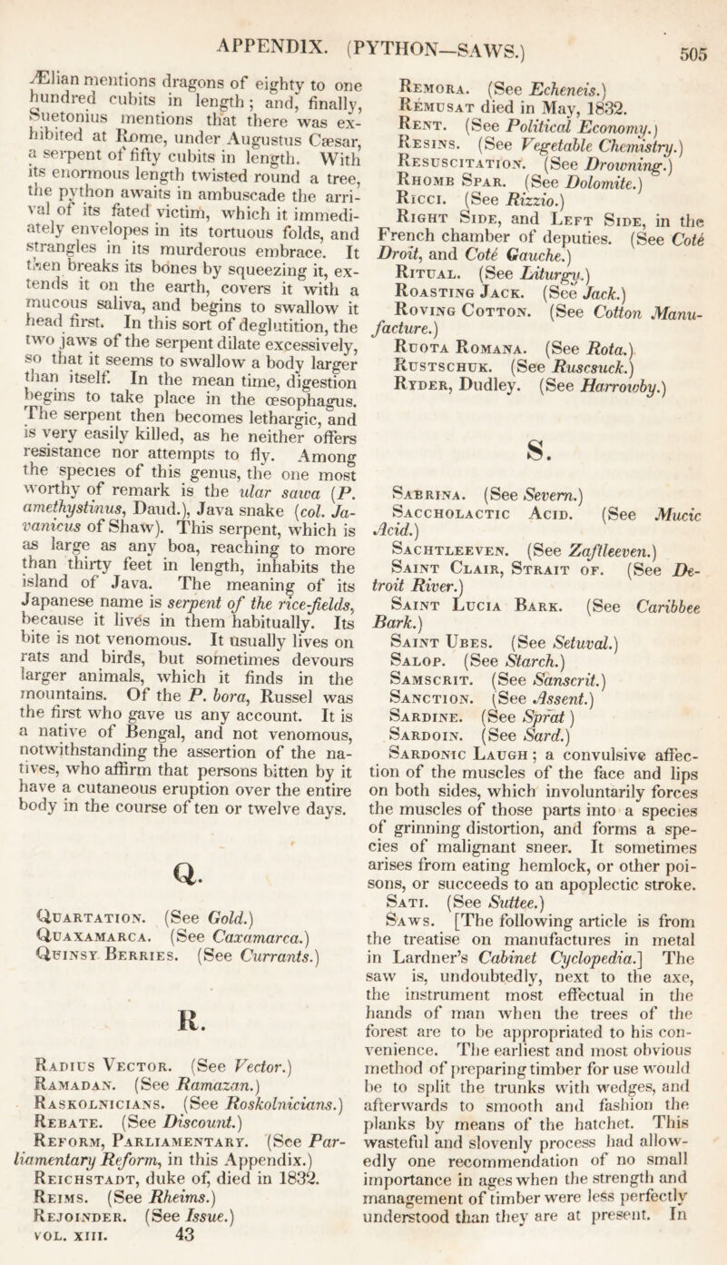 APPENDIX. (PYTHON—SAWS.) AElian mentions dragons of eighty to one hundred cubits in length; and, finally, Suetonius mentions that there was ex- hibited at Rome, under Augustus Caesar, a serpent of fifty cubits in length. With its enormous length twisted round a tree, the python awaits in ambuscade the arri- val of its fated victim, which it immedi- ately envelopes in its tortuous folds, and strangles in its murderous embrace. It ti'ien breaks its bones by squeezing it, ex- tends it on the earth, covers it with a mucous saliva, and begins to swallow it head first. In this sort of deglutition, the two jaws of the serpent dilate excessively, so that it seems to swallow a body larger than itself. In the mean time, digestion begins to take place in the oesophagus. The serpent then becomes lethargic, and is very easily killed, as he neither offers i esistance nor attempts to fly. Among the species of this genus, the one most worthy of remark is the ular saiva (P. amethystinus, Daud.), Java snake (col. Ja- vanicus of Shaw). This serpent, which is as large as any boa, reaching to more than thirty feet in length, inhabits the island of Java. The meaning of its Japanese name is serpent of the rice-fields, because it lives in them habitually. Its bite is not venomous. It usually lives on rats and birds, but sometimes devours larger animals, which it finds in the mountains. Of the P. bora, Russel was the first who gave us any account. It is a native of Bengal, and not venomous, notwithstanding the assertion of the na- tives, who affirm that persons bitten by it have a cutaneous eruption over the entire body in the course of ten or twelve days. Q. Quartation. (See Gold.) Quaxamarca. (See Caxamarca.) Quinsy Berries. (See Currants.) R. Radius Vector. (See Vector.) Ramadan. (See Ramazan.) Raskolnicians. (See Roskolnicians.) Rebate. (See Discount.) Reform, Parliamentary. (See Par- liamentary Reform, in this Appendix.) Reichstadt, duke ofj died in 1832. Reims. (See Rheims.) Rejoinder. (See Issue.) vol. xiii. 43 Remora. (See Echeneis.) Remusat died in May, 1832. Rent. (See Political Economy.) Resins. (See Vegetable Chemistry.) Resuscitation. (See Drowning.) Rhomb Spar. (See Dolomite.) Ricci. (See Rizzio.) Right Side, and Left Side, in the French chamber of deputies. (See Cot6 Droit, and CoU Gauche.) Ritual. (See Liturgy.) Roasting Jack. (See Jack.) Roving Cotton. (See Cotton Manu- facture.) Ruota Romana. (See Rota.) Rustschuk. (See Ruscsuck.) Ryder, Dudley. (See Harroivby.) s. Sabrina. (See Severn.) Saccholactic Acid. (See Mucic Acid.) Sachtleeven. (See Zaftleeven.) Saint Clair, Strait of. (See De- troit River.) Saint Lucia Bark. (See Caribbee Bark.) Saint Ubes. (See Setuval.) Salop. (See Starch.) Samscrit. (See Sanscrit.) Sanction. ('See Assent.) Sardine. (See Sprat) Sardoin. (See Sard.) Sardonic Laugh ; a convulsive affec- tion of the muscles of the face and lips on both sides, which involuntarily forces the muscles of those parts into a species of grinning distortion, and forms a spe- cies of malignant sneer. It sometimes arises from eating hemlock, or other poi- sons, or succeeds to an apoplectic stroke. Sati. (See Suttee.) Saws. [The following article is from the treatise on manufactures in metal in Lardner’s Cabinet Cyclopedia.'] The saw is, undoubtedly, next to the axe, the instrument most effectual in the hands of man when the trees of the forest are to be appropriated to his con- venience. The earliest and most obvious method of preparing timber for use would be to split the trunks with wedges, and afterwards to smooth and fashion the planks by means of the hatchet. This wasteful and slovenly process had allow- edly one recommendation of no small importance in ages when the strength and management of timber were less perfectly understood than they are at present. In