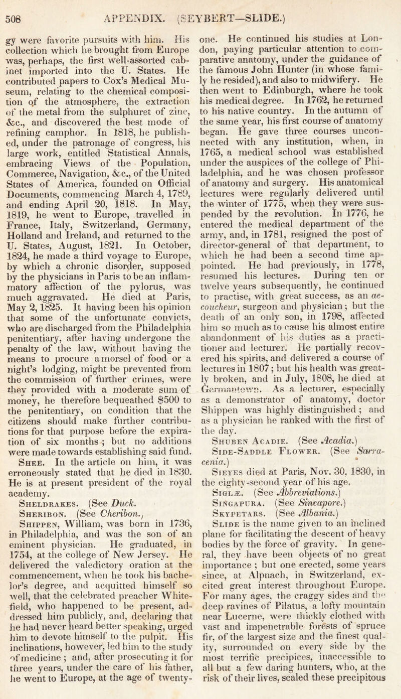 gy were favorite pursuits with him. His collection which he brought from Europe was, perhaps, the first well-assorted cab- inet imported into the U. States. He contributed papers to Cox’s Medical Mu- seum, relating to the chemical composi- tion o.f the atmosphere, the extraction of the metal from the sulphuret of zinc, &c., and discovered the best mode of refining camphor. In 1818, he publish- ed, under the patronage of congress, his large work, entitled Statistical Annals, embracing Views of the Population, Commerce, Navigation, &c., of the United States of America, founded on Official Documents, commencing March 4, 1789, and ending April 20, 1818. In May, 1819, he went to Europe, travelled in France, Italy, Switzerland, Germany, Holland and Ireland, and returned to the U. States, August, 1821. In October, 1824, he made a third voyage to Europe, by which a chronic disorder, supposed by the physicians in Paris to be an inflam- matory affection of the pylorus, was much aggravated. He died at Paris, May 2,1825. It having been his opinion that some of the unfortunate convicts, who are discharged from the Philadelphia penitentiary, after having undergone the penalty of the law, without having the means to procure a morsel of food or a night’s lodging, might be prevented from the commission of further crimes, were they provided with a moderate sum of money, he therefore bequeathed $500 to the penitentiary, on condition that the citizens should make further contribu- tions for that purpose before the expira- tion of six months ; but no additions were made towards establishing said fund. Shee. In the article on him, it was erroneously stated that he died in 1830. He is at present president of the royal academy. Sheldrakes. (See Duck. Sheribon. (See Cherihon., Shippen, William, was born in 1736, in Philadelphia, and was the son of an eminent physician. He graduated, in 1754, at the college of New Jersey. He delivered the valedictory oration at the commencement, when he took his bache- lor’s degree, and acquitted himself so well, that the celebrated preacher White- field, who happened to be present, ad- dressed him publicly, and, declaring that he had never heard better speaking, urged him to devote himself to the pulpit. His inclinations, however, led him to the study of medicine ; and, after prosecuting it for three years, under the care of his father, he went to Europe, at the age of twenty- one. He continued his studies at Lon- don, paying particular attention to com- parative anatomy, under the guidance of the famous John Hunter (in whose fami- ly he resided), and also to midwifery. He then went to Edinburgh, where he took his medical degree. In 1762, he returned to his native country. In the autumn of the same year, his first course of anatomy began. He gave three courses uncon- nected with any institution, when, in 1765, a medical school was established under the auspices of the college of Phi- ladelphia, and he was chosen professor of anatomy and surgery. His anatomical lectures were regularly delivered until the winter of 1775, when they were sus- pended by the revolution. In 1776, he entered the medical department of the army, and, in 1781, resigned the post of director-general of that department, to which he had been a second time ap- pointed. He had previously, in 1778, resumed his lectures. During ten or twelve years subsequently, he continued to practise, with great success, as an ac- coucheur■, surgeon and physician ; but the death of an only son, in 1798, affected him so much as to cause his almost entire abandonment of his duties as a practi- tioner and lecturer. He partially recov- ered his spirits, and delivered a course of lectures in 1807; but his health was great- ly broken, and in July, 1808, he died at Germantown. As a lecturer, especially as a demonstrator of anatomy, doctor Shippen was highly distinguished ; and as a physician he ranked with the first of the day. Shuben Acadie. (See Acadia.) Side-Saddle Flower. (See Sarra- cenia.) Sieyes died at Paris, Nov. 30, 1830, in the eighty-second year of his age, SiGLiE. (See Abbreviations.) Singapura. (See Sincapore.) Skypetars. (See Albania.) Slide is the name given to an inclined plane for facilitating the descent of heavy bodies by the force of gravity. In gene- ral, they have been objects of no great importance ; but one erected, some years since, at Alpnach, in Switzerland, ex- cited great interest throughout Europe. For many ages, the craggy sides and the deep ravines of Pilatus, a lofty mountain near Lucerne, were thickly clothed with vast and impenetrable forests of spruce fir, of the largest size and the finest qual- ity, surrounded on every side by the most terrific precipices, inaccessible to all but a few daring hunters, who, at the risk of their lives, scaled these precipitous