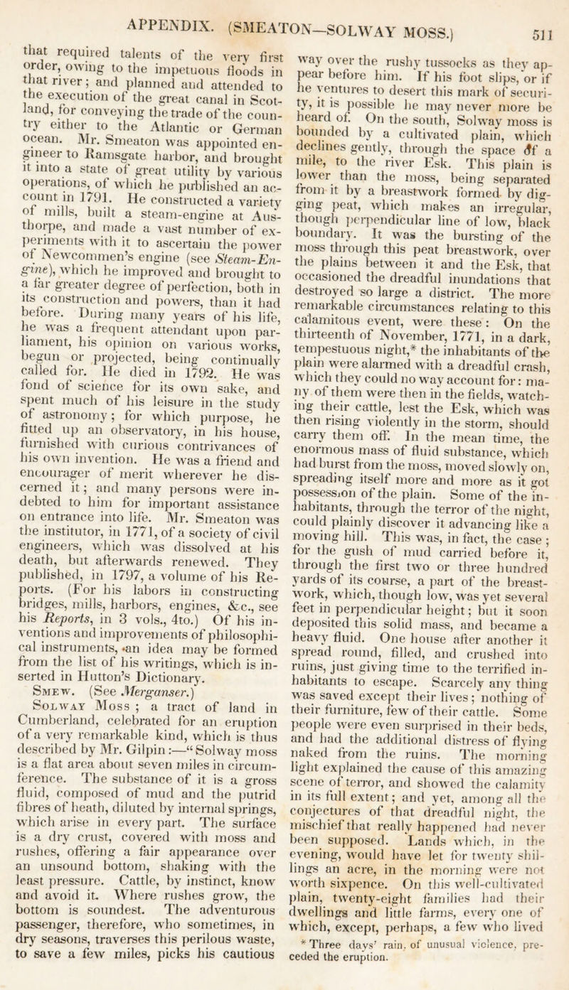 APPENDIX. (SMEATON-SOLWAY MOSS.) that required talents of the very first order, owing to the impetuous floods in that river; and planned and attended to the execution of the great canal in Scot- land, tor conveying the trade of the coun- try either to^ the Atlantic or German ocean. Mr. Smeaton was appointed en- gineer to Ramsgate harbor, and brought it into a state of great utility by various opeiations, of which he published an ac- count in 1791. He constructed a variety of mills, built a steam-engine at Aus- tborpe, and made a vast number of ex- periments with it to ascertain the power of Newcommen’s engine (see Steam-En- gine), which he improved and brought to a far greater degree of perfection, both in its construction and powers, than it had before. During many years of his life, he was a frequent attendant upon par- liament, his opinion on various works, begun or projected, being continually called for. He died in 1792. He was fond of science for its own sake, and spent much of his leisure in the study of astronomy; for which purpose, he fitted up an observatory, in his house, furnished with curious contrivances of his own invention. He was a friend and encourager of merit wherever he dis- cerned it; and many persons were in- debted to him for important assistance on entrance into life. Mr. Smeaton was the institutor, in 1771, of a society of civil engineers, which was dissolved at his death, but afterwards renewed. They published, in 1797, a volume of his Re- ports. (For his labors in constructing bridges, mills, harbors, engines, &c., see his Reports, in 3 vols., 4to.) Of his in- ventions and improvements of philosophi- cal instruments, «an idea may be formed from the list of his writings, which is in- serted in Hutton’s Dictionary. Smew. (See Merganser.) Solway Moss ; a tract of land in Cumberland, celebrated for an eruption of a very remarkable kind, which is thus described by Mr. Gilpin :—“Solway moss is a flat area about seven miles in circum- ference. The substance of it is a gross fluid, composed of mud and the putrid fibres of heath, diluted by internal springs, which arise in every part. The surface is a dry crust, covered with moss and rushes, offering a fair appearance over an unsound bottom, shaking with the least pressure. Cattle, by instinct, know and avoid it. Where rushes grow, the bottom is soundest. The adventurous passenger, therefore, who sometimes, in dry seasons, traverses this perilous waste, to save a few miles, picks his cautious way over the rushy tussocks as they ap- pear before him. If his foot slips, or if he ventures to desert this mark of securi- ty, it is possible he may never more be heard of. On the south, Solway moss is bounded by a cultivated plain, which declines gently, through the space df a mile, to (lie river Esk. This plain is lower than the moss, being separated from it by a breastwork formed- by dig- ging peat, which makes an irregular, though perpendicular line of low, black boundary. It was the bursting of the moss through this peat breastwork, over the plains between it and the Esk, that occasioned the dreadful inundations that destroyed so large a district. The more remarkable circumstances relating to this calamitous event, were these : On the thirteenth of November, 1771, in a dark, tempestuous night,* the inhabitants of the plain were alarmed with a dreadful crash, which they could no way account for: ma- ny of them were then in the fields, watch- ing their cattle, lest the Esk, which was then rising violently in the storm, should carry them off. In the mean time, the enormous mass of fluid substance, which had burst from the moss, moved slowly on, spreading itself more and more as it got possession of the plain. Some of the in- habitants, through the terror of the night, could plainly discover it advancing like a moving hill. This was, in fact, the case ; for the gush of mud carried before it, through the first two or three hundred yards of its course, a part of the breast- work, which, though low, was yet several feet in perpendicular height; but it soon deposited this solid mass, and became a heavy fluid. One house after another it spread round, filled, and crushed into ruins, just giving time to the terrified in- habitants to escape. Scarcely any thing was saved except their lives; nothing of their furniture, few of their cattle. Some people were even surprised in their beds, and had the additional distress of flying naked from the ruins. The morning light explained the cause of this amazing scene of terror, and showed the calamity in its full extent; and yet, among all the conjectures of that dreadful night, the mischief that really happened had never been supposed. Lands which, in the evening, would have let for twenty shil- lings an acre, in the morning were not worth sixpence. On this well-cultivated plain, twenty-eight families had their dwellings and little farms, every one of which, except, perhaps, a few who lived * Three days' rain, of unusual violence, pre- ceded the eruption.