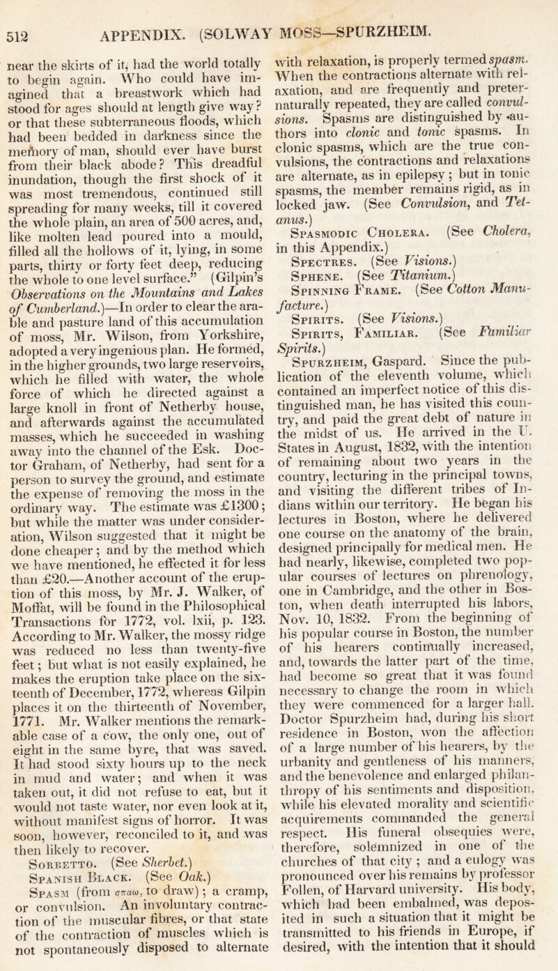 near the skirts of it, had the world totally to begin again. Who could have im- agined that a breastwork which had stood for ages should at length give way ? or that these subterraneous floods, which had been bedded in darkness since the memory of man, should ever have burst from their black abode P This dreadful inundation, though the first shock of it was most tremendous, continued still spreading for many weeks, till it covered the whole plain, an area of 500 acres, and, like molten lead poured into a mould, filled all the hollows of it, lying, in some parts, thirty or forty feet deep, reducing the whole to one level surface.” (Gilpin’s Observations on the Mountains and Lakes of Cumberland.)—In order to clear the ara- ble and pasture land of this accumulation of moss, Mr. Wilson, from Yorkshire, adopted a very ingenious plan. He formed, in the higher grounds, two large reservoirs, which he filled with water, the whole force of which he directed against a large knoll in front of Netherby house, and afterwards against the accumulated masses, which he succeeded in washing away into the channel of the Esk. Doc- tor Graham, of Netherby, had sent for a person to survey the ground, and estimate the expense of removing the moss in the ordinary way. The estimate was £1300; but while the matter was under consider- ation, Wilson suggested that it might be done cheaper ; and by the method which we have mentioned, he effected it for less than £20.—Another account of the erup- tion of this moss, by Mr. J. Walker, of Moffat, will be found in the Philosophical Transactions for 1772, vol. Ixii, p. 123. According to Mr. Walker, the mossy ridge was reduced no less than twenty-five feet; but what is not easily explained, he makes the eruption take place on the six- teenth of December, 1772, whereas Gilpin places it on the thirteenth of November, 1771. Mr. Walker mentions the remark- able case of a cow, the only one, out of eight in the same byre, that was saved. It had stood sixty hours up to the neck in mud and water; and when it was taken out, it did not refuse to eat, but it would not taste water, nor even look at it, without manifest signs of horror. It was soon, however, reconciled to it, and was then likely to recover. Sorbetto. (See Sherbet.) Spanish Black. (See Oak.) Spasm (from crrau, to draw); a cramp, or convulsion. An involuntary contrac- tion of the muscular fibres, or that state of the contraction of muscles which is not spontaneously disposed to alternate MOSS—SPURZHEIM. with relaxation, is properly termed spasm. When the contractions alternate with rel- axation, and are frequently and preter- naturally repeated, they are called convul- sions. Spasms are distinguished by ‘au- thors into clonic and tonic spasms. In clonic spasms, which are the true con- vulsions, the contractions and relaxations are alternate, as in epilepsy ; but in tonic spasms, the member remains rigid, as in locked jaw. (See Convulsion, and Tet- anus.) Spasmodic Cholera. (See Cholera, in this Appendix.) Spectres. (See Visions.) Sphene. (See Titanium.) Spinning Frame. (See Cotton Manu- facture.) Spirits. (See Visions.) Spirits, Familiar. (See Familiar Spirits.) Spurzheim, Gaspard. Since the pub- lication of the eleventh volume, which contained an imperfect notice of this dis- tinguished man, he has visited this coun- try, and paid the great debt of nature in the midst of us. He arrived in the U. States in August, 1832, with the intention of remaining about two years in the country, lecturing in the principal towns, and visiting the different tribes of In- dians within our territory. He began his lectures in Boston, where he delivered one course on the anatomy of the brain, designed principally for medical men. He had nearly, likewise, completed two pop- ular courses of lectures on phrenology, one in Cambridge, and the other in Bos- ton, when death interrupted his labors, Nov. 10, 1832. From the beginning of his popular course in Boston, the number of his hearers continually increased, and, towards the latter part of the time, had become so great that it was found necessary to change the room in which they were commenced for a larger hall. Doctor Spurzheim had, during his short residence in Boston, won the affection of a large number of his hearers, by the urbanity and gentleness of his manners, and the benevolence and enlarged philan- thropy of his sentiments and disposition, while his elevated morality and scientific acquirements commanded the general respect. His funeral obsequies were, therefore, solemnized in one of the churches of that city ; and a eulogy was pronounced over his remains by professor Follen, of Harvard university. His body, which had been embalmed, was depos- ited in such a situation that it might be transmitted to his friends in Europe, if desired, with the intention that it should