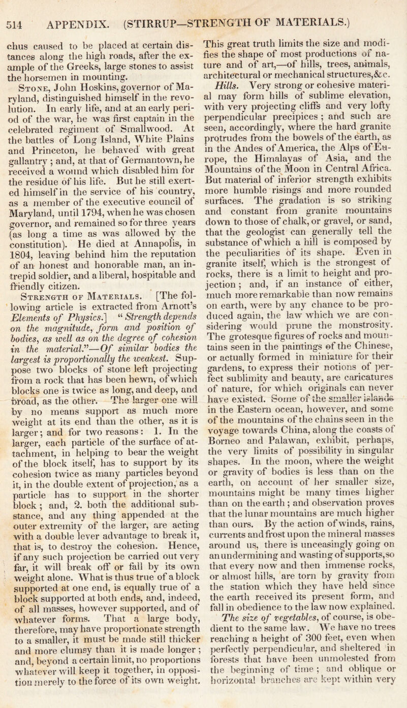 chus caused to be placed at certain dis- tances along the high roads, after the ex- ample of the Greeks, large stones to assist the horsemen in mounting. Stone, John Hoskins, governor of Ma- ryland, distinguished himself in the revo- lution. In early life, and at an early peri- od of the war, he was first captain in the celebrated regiment of Smallwood. At the battles of Long Island, White Plains and Princeton, he behaved with great gallantry ; and, at that of Germantown, he received a wound which disabled him tor the residue of his life. But he still exert- ed himself in the service of his country, as a member of the executive council of Maryland, until 1794, when he was chosen governor, and remained so for three years (as long a time as was allowed by the constitution). He died at Annapolis, in 1804, leaving behind him the reputation of an honest and honorable man, an in- trepid soldier, and a liberal, hospitable and friendly citizen. Strength of Materials. [The fol- lowing article is extracted from Arnott’s Elements of Physics.] “ Strength depends on the magnitude, form and position of bodies, as well as on the degree of cohesion in the material.”—Of similar bodies the largest is proportionally the weakest. Sup- pose two blocks of stone left projecting from a rock that has been hewn, of which blocks one is twice as long, and deep, and broad, as the other. The larger one will by no means support as much more weight at its end than the other, as it is larger; and for two reasons: 1. In the larger, each particle of the surface of at- tachment, in helping to bear the weight of the block itself, has to support by its cohesion twice as many particles beyond it, in the double extent of projection, as a particle has to support in the shorter block ; and, 2. both the additional sub- stance, and any thing appended at the outer extremity of the larger, are acting with a double lever advantage to break it, that is, to destroy the cohesion. Hence, if any such projection be carried out very far, it will break off or fall by its own weight alone. What is thus true of a block supported at one end, is equally true of a block supported at both ends, and, indeed, of all masses, however supported, and of whatever forms. That a large body, therefore, may have proportionate strength to a smaller, it must be made still thicker and more clumsy than it is made longer ; and, beyond a certain limit, no proportions whatever will keep it together, in opposi- tion merely to the force of its own weight. This great truth limits the size and modi- fies the shape of most productions of na- ture and of art,—of hills, trees, animals, architectural or mechanical structures,&c. Hills. Very strong or cohesive materi- al may form hills of sublime elevation, with very projecting cliffs and very lofty perpendicular precipices ; and such are seen, accordingly, where the hard granite protrudes from the bowels of the earth, as in the Andes of America, the Alps of Eu- rope, the Himalayas of Asia, and the Mountains of the Moon in Central Africa. But material of inferior strength exhibits more humble risings and more rounded surfaces. The gradation is so striking and constant from granite mountains down to those of chalk, or gravel, or sand, that the geologist can generally tell the substance of which a hill is composed by the peculiarities of its shape. Even in granite itself, which is the strongest of rocks, there is a limit to height and pro- jection ; and, if an instance of either, much more remarkable than now remains on earth, were by any chance to be pro- duced again, the law which we are con- sidering would prune the monstrosity. The grotesque figures of rocks and moun- tains seen in the paintings of the Chinese, or actually formed in miniature for their gardens, to express their notions of per- fect sublimity and beauty, are caricatures of nature, for which originals can never have existed. Some of the smaller islands in the Eastern ocean, however, and some of the mountains of the chains seen in the voyage towards China, along the coasts of Borneo and Palawan, exhibit, perhaps, the very limits of possibility in singular shapes. In the moon, where the weight or gravity of bodies is less than on the earth, on account of her smaller size, mountains might be many times higher than on the earth ; and observation proves that the lunar mountains are much higher than ours. By the action of winds, rains, currents and frost upon the mineral masses around us, there is unceasingly going on an undermining and wasting of supports,so that every now and then immense rocks, or almost hills, are torn by gravity from the station which they have held since the earth received its present form, and fall in obedience to the law now explained. The size of vegetables, of course, is obe- dient to the same law. We have no trees reaching a height of 300 feet, even when perfectly perpendicular, and sheltered in forests that have been unmolested from the beginning of time ; and oblique or horizontal branches are kept within very