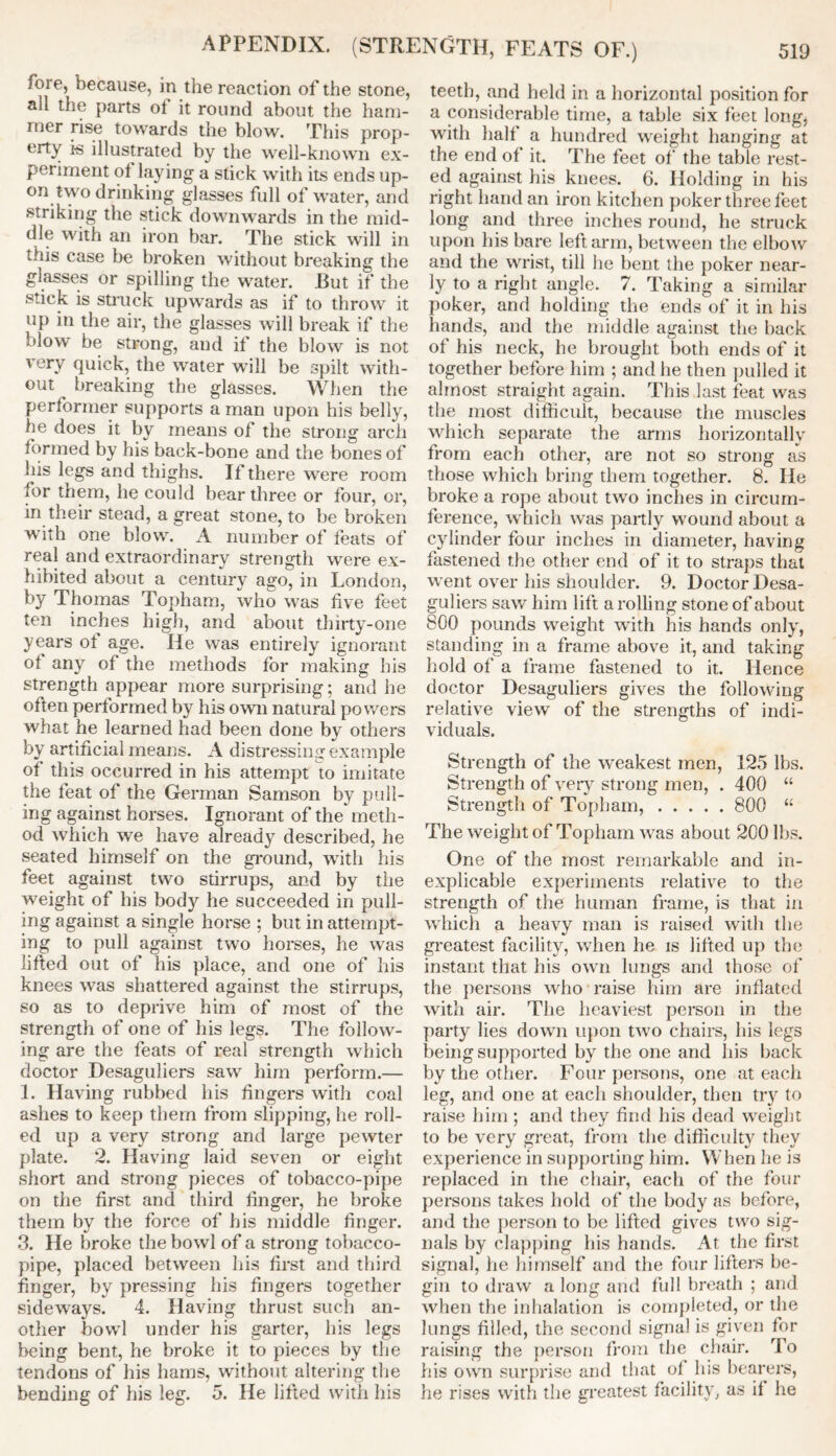 ioie, because, in the reaction of the stone, all the parts ot it round about the ham- mer rise towards the blow. This prop- erty is illustrated by the well-known ex- periment of laying a stick with its ends up- on two drinking glasses full of water, and striking the stick downwards in the mid- dle with an iron bar. The stick will in this case be broken without breaking the glasses or spilling the water. But if the stick is struck upwards as if to throw it up in the air, the glasses will break if the blow be strong, and if the blow is not very quick, the water will be spilt with- out breaking the glasses. When the performer supports a man upon his belly, he does it by means of the strong arch formed by his back-bone and the bones of his legs and thighs. If there were room for tnem, he could bear three or four, or, in their stead, a great stone, to be broken with one blow. A number of feats of real and extraordinary strength were ex- hibited about a century ago, in London, by Thomas Topham, who was five feet ten inches high, and about thirty-one years ot age. He was entirely ignorant ot any of the methods for making his strength appear more surprising; and he often performed by his own natural powers what he learned had been done by others by artificial means. A distressing example of this occurred in his attempt to imitate the feat of the German Samson by pull- ing against horses. Ignorant of the meth- od which we have already described, he seated himself on the ground, with his feet against two stirrups, and by the weight of his body he succeeded in pull- ing against a single horse ; but in attempt- ing to pull against two horses, he was lifted out of his place, and one of his knees was shattered against the stirrups, so as to deprive him of most of the strength of one of his legs. The follow- ing are the feats of real strength which doctor Desaguliers saw him perform.— 1. Having rubbed his fingers with coal ashes to keep them from slipping, he roll- ed up a very strong and large pewter plate. 2. Having laid seven or eight short and strong pieces of tobacco-pipe on the first and third finger, he broke them by the force of his middle finger. 3. He broke the bowl of a strong tobacco- pipe, placed between his first and third finger, by pressing his fingers together sideways. 4. Having thrust such an- other bowl under his garter, his legs being bent, he broke it to pieces by the tendons of his hams, without altering the bending of his leg. 5. He lifted with his teeth, and held in a horizontal position for a considerable time, a table six feet long, with halt a hundred weight hanging at the end of it. The feet of the table rest- ed against his knees. 6. Holding in his right hand an iron kitchen poker three feet long and three inches round, he struck upon his bare left arm, between the elbow and the wrist, till he bent the poker near- ly to a right angle. 7. Taking a similar poker, and holding the ends of it in his hands, and the middle against the hack of his neck, he brought both ends of it together before him ; and he then pulled it almost straight again. This last feat was the most difficult, because the muscles which separate the arms horizontally from each other, are not so strong as those which bring them together. 8. He broke a rope about two inches in circum- ference, which was partly wound about a cylinder four inches in diameter, having fastened the other end of it to straps that went over his shoulder. 9. Doctor Desa- guliers saw him lift a rolling stone of about 800 pounds weight with his hands only, standing in a frame above it, and taking hold of a frame fastened to it. Hence doctor Desaguliers gives the following relative view of the strengths of indi- viduals. Strength of the weakest men, 125 lbs. Strength of very strong men, . 400 “ Strength of Topham, 800 “ The weight of Topham was about 200 lbs. One of the most remarkable and in- explicable experiments relative to the strength of the human frame, is that in which a heavy man is raised with the greatest facility, when he is lifted up the instant that his own lungs and those of the persons who raise him are inflated with air. The heaviest person in the party lies down upon two chairs, his legs being supported by the one and his back by the other. Four persons, one at each leg, and one at each shoulder, then try to raise him ; and they find his dead weight to be very great, from the difficulty they experience in supporting him. When he is replaced in the chair, each of the four persons takes hold of the body as before, and the person to be lifted gives two sig- nals by clapping his hands. At the first signal, he himself and the four lifters be- gin to draw a long and full breath ; and when the inhalation is completed, or the lungs filled, the second signal is given for raising the person from the chair. To his own surprise and that of his hearers, he rises with the greatest facility, as il he