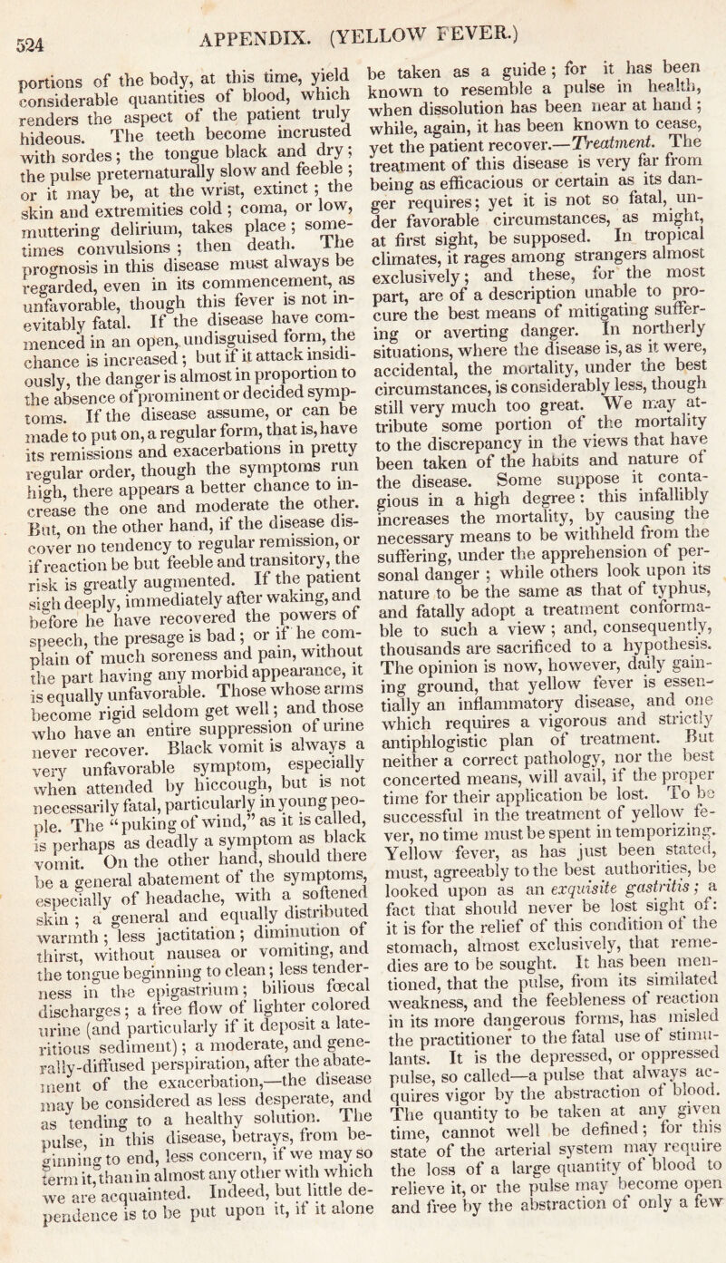 portions of the body, at this time, yield considerable quantities of blood, which renders the aspect of the patient tru y hideous. The teeth become incrusted with sordes; the tongue black and dry; the pulse preternaturaUy slow and feeble ; or it may be, at the wrist, extinct ; the skin and extremities cold ; coma, or low, muttering delirium, takes place; some- times convulsions ; then death. ine prognosis in this disease must always be regarded, even in its commencement, as unfavorable, though this fever is not in- evitably fatal. If the disease have com- menced in an open, undisguised form, the chance is increased; but if it attack insidi- ously, the danger is almost in proportion to the absence of prominent or decided symp- toms. If the disease assume, or can be made to put on, a regular form, that is, have its remissions and exacerbations m pretty regular order, though the symptoms run hi oh, there appears a better chance to in- crease the one and moderate the other. But on the other hand, if the disease dis- cover no tendency to regular remission, or if reaction be but feeble and transitory, the risk is greatly augmented. If the patient sigh deeply, immediately after waking, and before he have recovered the powers of speech, the presage is bad ; or if he com- plain of much soreness and pain, without the part having any morbid appearance, it is equally unfavorable. Those whose arms become rigid seldom get well; and those who have an entire suppression of urine never recover. Black vomit is always a very unfavorable symptom, especially when attended by hiccough, but is not necessarily fatal, particularly in young peo- ple. The “puking of wind,” as it is ca led, is perhaps as deadly a symptom as black vomit. On the other hand, should there be a general abatement of the symptoms, especially of headache, with a softened skin ; a general and equally distributed warmth ; less jactitation; diminution of thirst, without nausea or vomiting, and the tongue beginning to clean; less tender- ness in the epigastrium; bilious fcecaj discharges; a free flow of lighter colored urine (and particularly if it deposit a late- ritious sediment); a moderate, and gene- rally-diffused perspiration, after the abate- ment of the exacerbation,—the disease may be considered as less desperate, and as tending to a healthy solution. The pulse, in this disease, betrays, from be- ginning to end, less concern, if we may so term it,thanin almost any other with which we are acquainted. Indeed, but little de- pendence is to be put upon it, if it alone be taken as a guide ; for it has been known to resemble a pulse in health, when dissolution has been near at hand ; while, again, it has been known to cease, yet the patient recover.—Treatment. The treatment of this disease is very far from being as efficacious or certain as its dan- ger requires; yet it is not so fatal, un- der favorable circumstances, as might, at first sight, be supposed. In tropical climates, it rages among strangers almost exclusively; and these, for the most part, are of a description unable to pro- cure the best means of mitigating suffer- ing or averting danger. In northerly situations, where the disease is, as it were, accidental, the mortality, under the best circumstances, is considerably less, though still very much too great. We may at- tribute some portion of the mortality to the discrepancy in the views that have been taken of the habits and nature of the disease. Some suppose it conta- gious in a high degree: this infallibly increases the mortality, by causing the necessary means to be withheld from the suffering, under the apprehension of per- sonal danger ; while others look upon its nature to be the same as that of typhus, and fatally adopt a treatment conforma- ble to such a view ; and, consequently, thousands are sacrificed to a hypothesis. The opinion is now, however, daily gain- ing ground, that yellow fever is essen- tially an inflammatory disease, and one which requires a vigorous and strict.iy antiphlogistic plan of treatment. But neither a correct pathology, nor the best concerted means, will avail, if the propel time for their application be lost. To be successful in the treatment of yellow fe- ver, no time must be spent in temporizing. Yellow fever, as has just been stated, must, agreeably to the best authorities, be looked upon as an exquisite gastritis; a fact that should never be lost sight of: it is for the relief of this condition of the stomach, almost exclusively, that reme- dies are to be sought. It has been men- tioned, that the pulse, from its simulated weakness, and the feebleness of reaction in its more dangerous forms, has misled the practitioner to the fatal use of stimu- lants. It is the depressed, or oppressed pulse, so called—a pulse that always ac- quires vigor by the abstraction of biood. The quantity to be taken at any given time, cannot well be defined; for this state of the arterial system may require the loss of a large quantity of blood to relieve it, or the pulse may become open and free by the abstraction of only a few