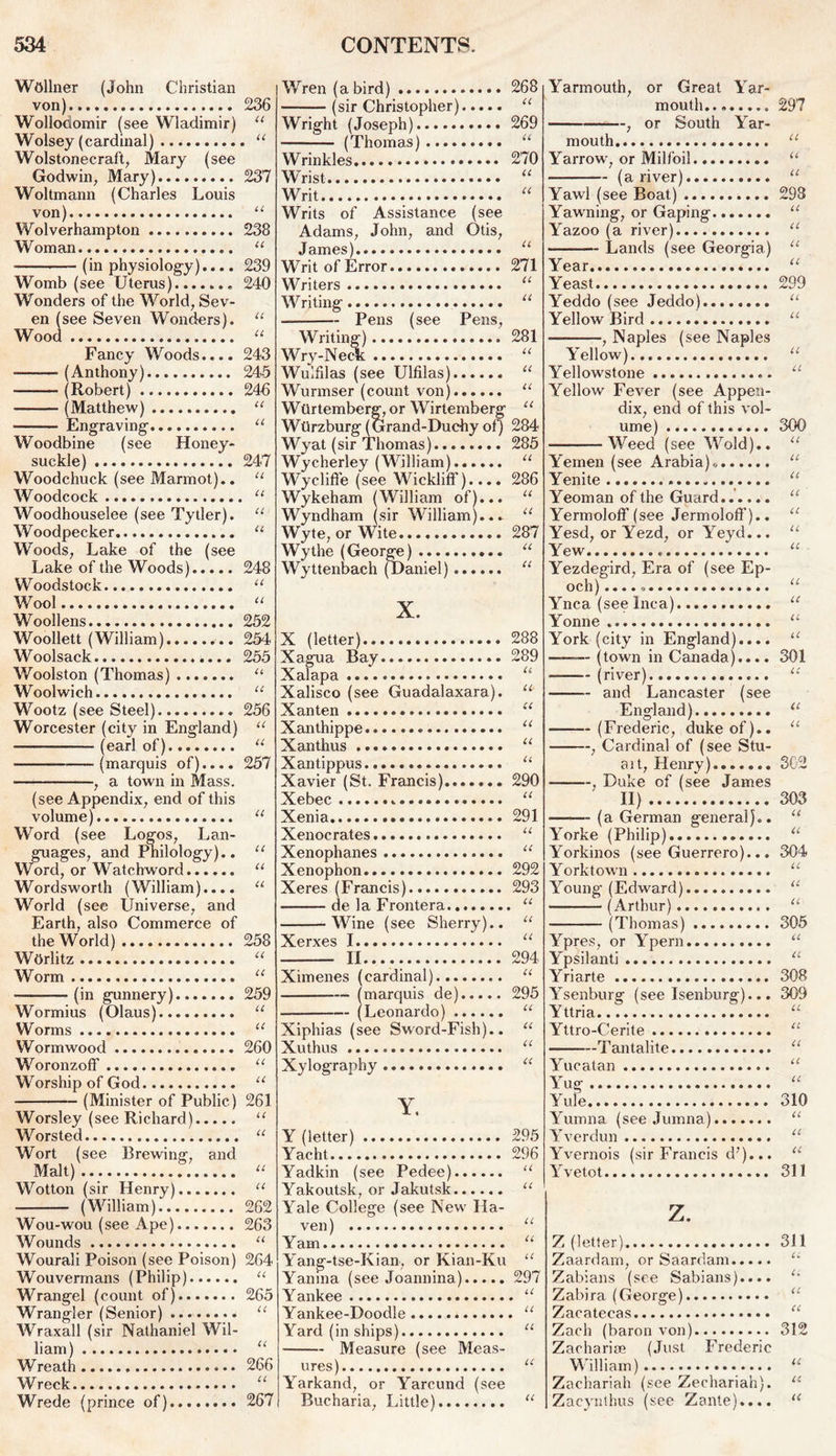 Wdllner (John Christian von) 236 Wollodomir (see Wladimir) u Wolsey (cardinal) “ Wolstonecraft, Mary (see Godwin, Mary) 237 Woltmann (Charles Louis von) u Wolverhampton 238 Woman “ (in physiology).... 239 Womb (see Uterus)......, 240 Wonders of the World, Sev- en (see Seven Wonders). “ Wood “ Fancy Woods.... 243 — (Anthony) 245 (Robert) 246 (Matthew) “ • Engraving' “ Woodbine (see Honey- suckle) 247 Woodchuck (see Marmot).. “ Woodcock “ Woodhouselee (see Tytler). “ Woodpecker u Woods, Lake of the (see Lake of the Woods) 248 Woodstock “ Wool u Woollens 252 Woollett (William) 254 Woolsack 255 Woolston (Thomas) u Woolwich “ Wootz (see Steel) 256 Worcester (city in England) “ (earl of) u —• (marquis of).... 257 , a town in Mass. (see Appendix, end of this volume) u Word (see Logos, Lan- guages, and Philology).. “ Word, or Watchword “ Wordsworth (William).... u World (see Universe, and Earth, also Commerce of the World) 258 Worlitz “ Worm “ (in gunnery) 259 Wormius (Olaus) “ Worms u Wormwood 260 Woronzoff u Worship of God u (Minister of Public) 261 Worsley (see Richard) u Worsted “ Wort (see Brewing, and Malt) “ Wotton (sir Henry) 11 (William) 262 Wou-wou (see Ape) 263 Wounds “ Wourali Poison (see Poison) 264 Wouvermans (Philip) “ Wrangel (count of) 265 Wrangler (Senior) “ Wraxall (sir Nathaniel Wil- liam) “ Wreath 266 Wreck “ Wrede (prince of) 267 W7ren (a bird) 268 (sir Christopher) “ Wright (Joseph) 269 (Thomas) “ Wrinkles 270 Wrist “ Writ “ Writs of Assistance (see Adams, John, and Otis, James) u Writ of Error 271 Writers “ Writing “ Pens (see Pens, Writing) 281 Wry-Neck “ Wulfilas (see Ulfilas) “ Wurmser (count von) “ Wurtemberg, or Wirtemberg “ Wtirzburg (Grand-Duchy of) 284 Wyat (sir Thomas) 285 Wycherley (William) u Wycliffe (see Wickliff).... 286 Wykeham (William of)... “ Wyndham (sir William)... u Wyte, or Wite 287 Wythe (George) “ Wyttenbach (Daniel) “ X. X (letter) 288 Xagua Bay 289 Xalapa “ Xalisco (see Guadalaxara). “ Xanten (C Xanthippe u Xanthus u Xantippus.. “ Xavier (St. Francis)....... 290 Xebec “ Xenia 291 Xenocrates u Xenophanes “ Xenophon 292 Xeres (Francis) 293 de la Frontera “ Wine (see Sherry).. u Xerxes I u II 294 Ximenes (cardinal) “ (marquis de) 295 (Leonardo) “ Xiphias (see Sword-Fish).. “ Xuthus “ Xylography u Y. Y (letter) 295 Yacht 296 Yadkin (see Pedee) “ Yakoutsk, or Jakutsk “ Yale College (see New Ha- ven) u Yam “ Yang-tse-Kian, or Kian-Ku “ Yanina (see Joannina) 297 Yankee “ Yankee-Doodle “ Yard (in ships) “ — Measure (see Meas- ures) “ Yarkand, or Yarcund (see Bucharia, Little) “ Yarmouth, or Great Yar- mouth 297 , or South Yar- mouth “ Yarrow, or Milfoil “ (a river) “ Yawl (see Boat) 298 Yawning, or Gaping “ Yazoo (a river) u Lands (see Georgia) u Year « Yeast 299 Yeddo (see Jeddo) “ Yellow Bird “ , Naples (see Naples A'ellow)... “ Yellowstone u Yellow Fever (see Appen- dix, end of this vol- ume) 300 Weed (see Wold).. “ Y'emen (see Arabia),, “ Yenite “ Yeoman of the Guard u Yermoloff (see Jermoloff).. “ Yesd, orYezd, or Areyd... “ Yew “ Yezdegird, Era of (see Ep- och)...., u Ynca (see Inca) u Yonne u York (city in England).... u — (town in Canada).... 301 (river) u and Lancaster (see England) 11 — (Frederic, duke of).. u , Cardinal of (see Stu- ait, Henry) 302 . Duke of (see James II) 303 (a German general).. “ Yorke (Philip) a Yorkinos (see Guerrero)... 304 Yorktown u Aroung (Edward) “ (Arthur) “ (Thomas) 305 Ypres, or Ypern.. u Ypsilanti a Yriarte 308 Ysenburg (see Isenburg)... 309 Yttria “ Yttro-Cerite “ Tantalite “ Yucatan 11 Arug u Yule 310 Yumna (see Jumna) “ Ar verdun “ Yvernois (sir Francis d7)... u Yvetot 311 z. Z (letter) 311 Zaardam, or Saardam u Zabians (see Sabians).... u Zabira (George) u Zacatecas u Zach (baron von) 312 Zacharise (Just Frederic William) u Zachariah (see Zechariah). u Zacynthus (see Zante).... u