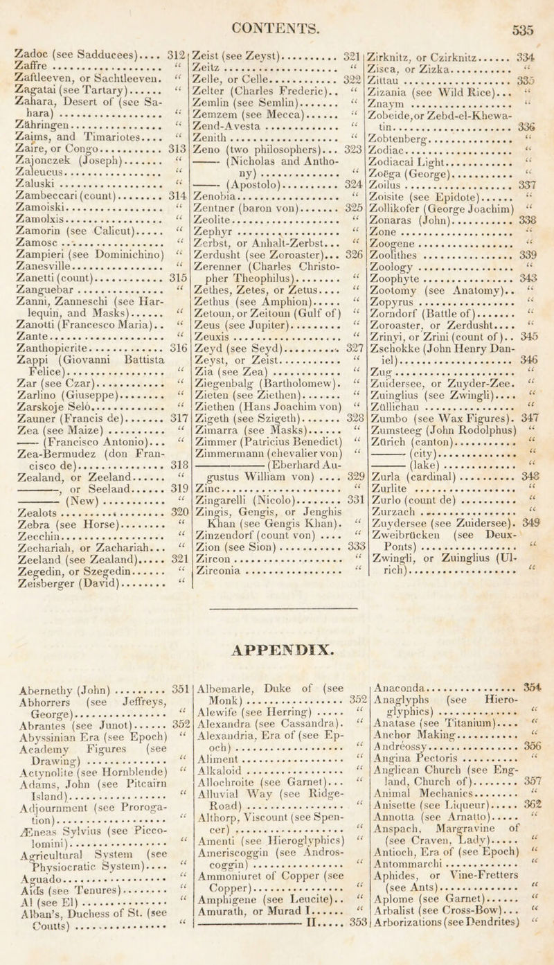 Zadoc (see Sadducees).... Zaffre Zaftleeven, or Sachtleeveu. Zagatai (see Tartary) Zahara, Desert of (see Sa- hara) Zahringen Zaims, and Timariotes.... Zaire, or Congo Zajonczek (Joseph) Zaleucus Zaluski Zambeccari (count) Zamoiski Zamolxis Zamorin (see Calicut) Zamosc Zampieri (see Dominichino) Zanesville Zanetti (count) Zanguebar Zanni, Zanneschi (see Har- lequin, and Masks) Zanotti (Francesco Maria).. Zante Zanthopicrite Zappi (Giovanni Battista Felice) Zar (see Czar) Zarlino (Giuseppe) Zarskoje Selo Zauner (Francis de) Zea (see Maize) (Francisco Antonio)... Zea-Bermudez (don Fran- cisco de) Zealand, or Zeeland , or Seeland (New) Zealots * Zebra (see Horse) Zecchin Zechariah, or Zachariah... Zeeland (see Zealand) Zegedin, or Szegedin Zeisberger (David) 312 U 313 U 314 U u u u 315 U 316 317 U U 318 U 319 U 320 u u 321 u a Zeist (see Zeyst) Zeitz Zelle, or Celle Zelter (Charles Frederic).. Zemlin (see Semlin) Zemzem (see Mecca) Zend-Avesta Zenith Zeno (two philosophers)... (Nicholas and Antho- ny) - (Apostolo) Zenobia Zentner (baron von) Zeolite Zephyr * Zcrbst, or Anhalt-Zerbst... Zerdusht (see Zoroaster)... Zerenner (Charles Christo- pher Theophilus) Zethes, Zetes, or Zetus.... Zethus (see Amphion) Zetoun, or Zeitoun (Gulf of) Zeus (see Jupiter) Zeuxis Ze}7d (see Seyd) Zeyst, or Zeist Zia (see Zea) Ziegenbalg (Bartholomew). Zieten (see Ziethen) Ziethen (Hans Joachim von) Zigeth (see Szigeth) Zimarra (see Masks) Zimmer (Patricius Benedict) Zimmermann (chevalier von) (Eberhard Au- gustus William von) Zinc Zingarelli (Nicolo) Zingis, Gengis, or Jenghis Khan (see Gengis Khan). Zinzendorf (count von) .... Zion (see Sion) Zircon Zirconia 321 U 322 U u u a u 323 U 324 U 325 U U u 326 U u u u u u 327 U u u u u 328 U u a 329 U 331 Zirknitz, or Czirknitz 334 Zisca, or Zizka “ Zittau 33.3 Zizania (see Wild Rice)... “ Znaym 11 Zobeide,or Zebd-el-Khewa- tin 336 Zobtenberg “ Zodiac “ Zodiacal Light “ Zoega (George) u Zoilus 337 Zoisite (see Epidote) “ Zollikofer (George Joachim) “ Zonaras (John) 338 Zone “ Zoogene u Zoofithes 339 Zoology u Zoophyte 343 Zootomy (see Anatomy). Zopyrus Zorndorf (Battle of) Zoroaster, or Zerdusht... Zrinyi, or Zrini (count of). Zschokke (John Henry Dan iel) Zug Zuidersee, or Zuyder-Zee. u Zuinglius (see Zwingli).... “ Ztillichau “ Zumbo (see Wax Figures). 347 Zumsteeg (John Rodolphus) Zorich (canton) (city) (lake) 333 U u u u u 345 346 U Zurla (cardinal) 348 Zurlite “ Zurlo (count de) u Zurzach . u Zuydersee (see Zuidersee). 349 ZweibrOcken (see Deux- Ponts) Zwing'li, or Zuinglius (Ul- rich) u u APPENDIX. Abernethy (John) 351 Abhorrers (see Jeffreys, George) a Abrantes (see Junot) 352 Abyssinian Era (see Epoch) “ Academy Figures (see Drawing) u Actynolite (see Hornblende) “ Adams, John (see Pitcairn Island) “ Adjournment (see Proroga- tion) ZEneas Sylvius (see Picco- lornini) Agricultural System (see Thysiocratic System).... “ Aguado * Aids (see Tenures) A1 (see El) - “ Alban’s, Duchess of St. (see Coutts) Albemarle, Duke of (see Monk) 352 Alewife (see Herring) “ Alexandra (see Cassandra). “ Alexandria, Era of (see Ep- och).... “ Aliment “ Alkaloid “ Allochroite (see Garnet)... “ Alluvial Way (see Ridge- Road)...: “ Althorp, Viscount (see Spen- cer) Amenti (see Hieroglyphics) “ Ameriscoggin (see Andros- coggin) “ Arnmoniuret of Copper (see Copper) “ Amphigene (see Leucite).. “ Amurath, or Murad 1 11 II 353 Anaconda Anaglyphs (see Hiero- glyphics) Anatase (see Titanium).... Anchor Making A ndreossy Angina Pectoris Anglican Church (see Eng- land, Church of) Animal Mechanics Anisette (see Liqueur) Annotta (see Arnatto) Anspach, Margravine of (see Craven, Lady) Antioch, Era of (see Epoch) Antommarchi Aphides, or Vine-Fretters (see Ants) Aplome (see Garnet) Arbalist (see Cross-Bow)... Arborizations (see Dendrites) 354 it « U 356 U 357 U 362 U li u u a <c u a