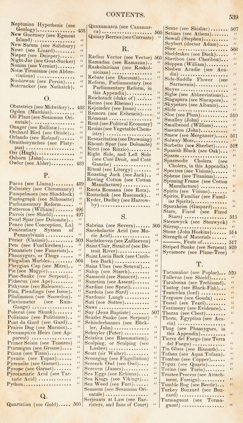 Neptunian Hypothesis (see Geology) New Guernsey (see Egmont Island) u New Sarum (see Salisbury) “ Newt (see Lizard) “ Niep er (see Dnieper) 11 Night-Jar (see Goat-Sucker) 11 Nonius (see Vernier) “ Not® Tironianae (see Abbre- viations) “ Nushirwan (see Persia) Nutcracker (see Nuthatch). U o. 488 Obstetrics (see Midwifery).. Ogden (Matthias) ~.... “ Oil Plant (see Sesamum Ori- entale) << Onager (see Ballistae) “ Orchard Bird (see Oriole).. “ Orlando (see Roland) “ Ornithorynchus (see Platy- pus) « Orr (Hugh) “ Osborn (John) “ Owler (see Alder) 489 489 U u Pacos (see Llama) Palmistry (see Chiromancy) Pampelmoes (see Shaddock) “ Pantograph (see Silhouette) “ Parliamentary Reform “ Patterson (William) ....... 496 Pavois (see Shield) 497 Pearl Spar (see Dolomite).. “ Penco (see Conception, La) “ Penitentiary System of Pennsylvania “ Perier (Casimir) 503 Pets (see Funfkirchen).... u Phanariots (see Fanariots).. “ Phansygurs, or Thugs “ Phigalian Marbles 504 Phrygian Cap (see Mitre).. “ Pie (see Magpie) “ Pine-Snake (see Serpent).. “ Pithecus (see Ape) “ Pithyusae (see Baleares).... “ Plea, Pleadings (see Issue). Plinlimmon (see Snowdon). Pluviometer (see Rain- Gauge) Polecat (see Skunk) Poliziano (see Politianus).. Pont du Gard (see Gard).. Prairie Dog (see Marmot).. Presumptive Heirs (see Ap- parent) Primer Seisin (see Tenures) Ptarmigan (see Grouse).... Ptisan (see Tisan) Pycnite (see Topaz) “ Pyreneite (see Garnet) “ Pyrope (see Garnet) “ Pyrotartaric Acid (see Tar- taric Acid) “ Python “ Q. Quartation (see Gold) 505 CONTENTS. Quaxamarca (see Caxamar- _ ca) 505 Quinsy Berries (see Currants) “ R. Radius Vector (see Vector) 505 Ramadan (see Ramazan).. “ Raskolnicians (see Roskol- nicians) “ Rebate (see Discount) “ Reform, Parliamentary (see Parliamentary Reform, in this Appendix) “ Reichstadt (duke of) ...*... “ Reims (see Rheims) “ Rejoinder (see Issue) “ Remora (see Echeneis).... “ Remusat “ Rent (see Political Economy) u Resins (see Vegetable Chem- istry) .....' u Resuscitation (see Drowning) “ Rhomb Spar (see Dolomite) “ Ricci (see Rizzio) “ Right Side, and Left Side (see Cote Droit, and Cot6 Gauche) “ Ritual (see Liturgy) “ Roasting Jack (see Jack).. “ Roving Cotton (see Cotton Manufacture) “ Ruota Romana (see Rota). “ Rustschuk (see Ruscsuck).. “ ' Ryder, Dudley (see Harrow- by) it a a u u u s. Sabrina (see Severn) 505 Saccholactic Acid (see Mu- cic Acid) Sachtleeven (see Zaftleeven) Saint Clair, Strait of (see De- troit River) “ Saint Lucia Bark (see Carib- “ bee Bark) “ Saint Ubes (see Setuval)... “ Salop (see Starch) 11 Samscrit (see Sanscrit) “ Sanction (see Assent) “ Sardine (see Sprat) “ Sardoin (see Sard) “ Sardonic Laugh “ Sati (see Suttee) “ Saws “ Say (Jean Baptiste) 507 Scarlet Snake (see Serpent) “ Schinderhannes (see Bock- ler, John) “ Schuyler (Peter) Sciatica (see Rheumatism). Scolping, or Sculping (see Lasher) Scott (sir Walter) Scourging (see Flagellation) Screech Owl (see Owl).... Screven (James) Sea Eggs (see Echinus).... Sea Kings (see Vikingr)... Sea Weed (see Fuci) Semsem (see Sesamum Ori- entate) Serjeants at Law (see Bar- risters, and Inns of Court) u 539 Sesac (see Shishac) 507 Setines (see Athens) “ Sewall (Stephen) “ Seybert (doctor Adam).... “ Shee 508 Sheldrakes (see Duck) “ Sheribon (see Cheribon)... “ Shippen (William) “ Shuben Acadie (see Aca- dia) u Side-Saddle Flower (see Sarracenia) “ Sieyes “ Siglae (see Abbreviations).. “ Singapura (see Sincapore).. “ Skypetars (see Albania).... “ Slide « Sloe (see Plum) 510 Smalley (John) “ Smallwood (William) u Smeaton (John) u Smew (see Merganser) 511 Solway Moss “ Sorbetto (see Sherbet) 512 Spanish Black (see Oak)... “ Spasm... “ Spasmodic Cholera (see Cholera, in this Appendix) “ Spectres (see Visions) “ Sphene (see Titanium) “ Spinning Frame (see Cotton Manufacture) u Spirits (see Visions) u Spirits, Familiar (see Famil- iar Spirits) “ Spurzheim (Gcispard) “ Stars, Fixed (see Fixed ^ Stars) 513 Steenv/yck (see Stenwyck) “ Stirrup “ Stone (John Hoskins) 514 Strength of Materials u , Feats of 517 U Striped Snake (see Serpent) 520 Sycamore (see Plane-Tree) “ Tacamahac (see Poplar)... 520 Tallevas (see Shield) “ Tarabosan (see Trebisond). “ Tautog (see Black-Fish)... “ Tenterden (lord) u Tergouw (see Gouda) u Tessel (see Texel) u Testimony (see Evidence).. “ Thorax (see Chest) “ Thorn, Egyptian (see Aca- cia) u Thug (see Phansygurs, in this Appendix) u Tierra del Fuego (see Terra del Fuego) u Tin Glass (see Bismuth)... Tofana (see Aqua Tofana). “ Tombac (see Copper) “ Topaz (see Quartz) “ 7’orino (see Turin) u 'Prustee Process (see Attach- ment, Foreign) Tumble Bug (see Beetle)... Turkey Buzzard (see Buz- zard) Turmagaunt (see Terma- gaunt) a e<