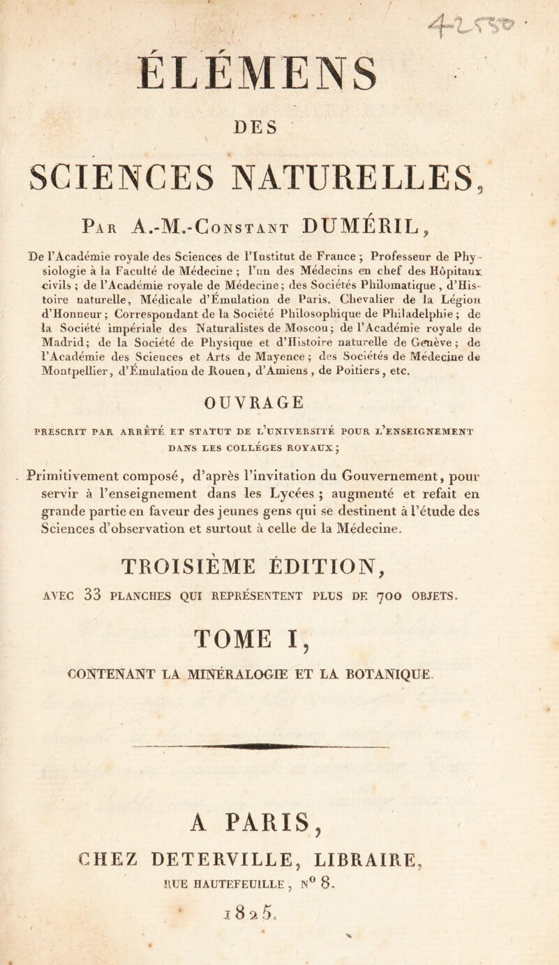 DES SCIENCES NATURELLES, Par A.-M.-Constant DUMÉRIL? De l’Académie royale des Sciences de l’Institut de France ; Professeur de Phy- siologie à la Faculté de Médecine ; l’un des Médecins en chef des Hôpitaux civils ; de l’Académie royale de Médecine; des Sociétés Philomatique, d’His- toire naturelle, Médicale d’Emulation de Paris. Chevalier de la Légion d’Honneur; Correspondant de la Société Philosophique de Philadelphie ; de la Société impériale des Naturalistes de Moscou ; de l’Académie royale de Madrid; de la Société de Physique et d’Histoire naturelle de Genève ; de l’Académie des Sciences et Arts de Mayence ; des Sociétés de Médecine de Montpellier, d’Émulation de Rouen, d’Amiens , de Poitiers , etc. OUVRAGE PRESCRIT PAR ARRETE ET STATUT DE L’UNIVERSITE POUR ^ENSEIGNEMENT DANS UES COLLEGES ROYAUX ) Primitivement composé, d’après l’invitation du Gouvernement, pour servir à l’enseignement dans les Lycées ; augmenté et refait en grande partie en faveur des jeunes gens qui se destinent à l’étude des Sciences d’observation et surtout à celle de la Médecine. TROISIÈME ÉDITION, AVEC 33 PLANCHES QUI REPRÉSENTENT PLUS DE 7OO OBJETS. TOME I, CONTENANT LA MINÉRALOGIE ET LA BOTANIQUE A PARIS, CHEZ DETERVILLE, LIBRAIRE, RUE HAUTEFEUILLE , N° 8-