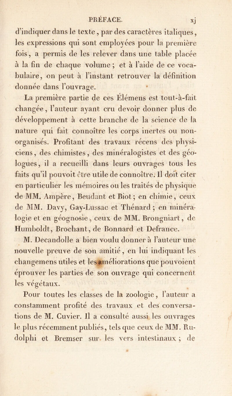 d’indiquer dans le texte, par des caractères italiques, les expressions qui sont employées pour la première fois, a permis de les relever dans une table placée à la fin de chaque volume ; et à l’aide de ce voca- bulaire, on peut à l’instant retrouver la définition donnée dans l’ouvrage. a La première partie de ces Élémens est tout-à-fait changée, l’auteur ayant cru devoir donner plus de développement à cette branche de la science de la nature qui fait connoître les corps inertes ou non- organisés. Profitant des travaux récens des physi- ciens , des chimistes, des minéralogistes et des géo- logues, il a recueilli dans leurs ouvrages tous les faits qu’il pouvoit être utile de connoître. Il doit citer en particulier les mémoires ou les traités de physique de MM. Ampère, Beudant et Biot ; en chimie, ceux de MM. Davy, Gay-Lussac et Thénard ; en minéra- logie et en géognosie, ceux de MM. Brongniart, de Humboldt, Brochant, de Bonnard et Defrance. M. Decandolle a bien voulu donner à Fauteur une nouvelle preuve de son amitié, en lui indiquant les changemens utiles et les améliorations que pouvoient éprouver les parties de son ouvrage qui concernent les végétaux. Pour toutes les classes de la zoologie, Fauteur a constamment profité des travaux et des conversa- tions de M. Cuvier. Il a consulté aussi les ouvrages le plus récemment publiés, tels que ceux de MM. Ru- dolphi et Bremser sur les vers i intestinaux ; de