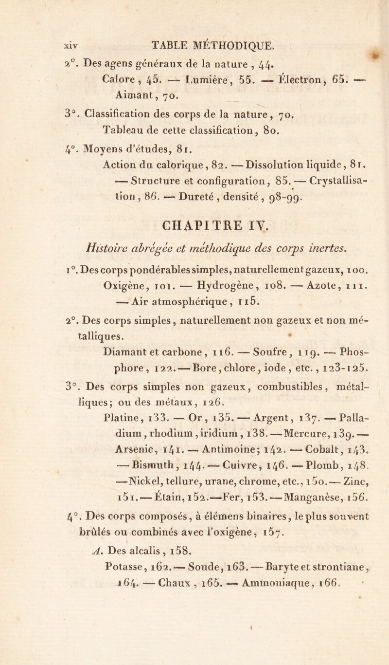 a°. Des agens généraux de la nature , 44, Calore, 46. —• Lumière, 55. -— Électron, 65. — Aimant, 70. 3°. Classification des corps de la nature, 70. Tableau de cette classification, 80. 4°. Moyens d’études, 81. Action du calorique, 82. — Dissolution liquide, 81. -— Structure et configuration, 85. — Crystallisa- tion , 86. —■ Dureté , densité , 98-99. CHAPITRE IV. Histoire abrégée et méthodique des corps inertes. ï Des corps pondérables simples, naturellement gazeux, 100. Oxigène, 101. — Hydrogène, 108. —Azote, 111. — Air atmosphérique , 115. i°. Des corps simples, naturellement non gazeux et non mé- talliques. Diamant et carbone, 116. — Soufre, 119. — Phos- phore , 122.—-Bore, chlore , iode , etc., 123-125. 3°. Des corps simples non gazeux, combustibles, métal- liques; ou des métaux, 126. Platine, 133,—Or, 135. —Argent, 137. —Palla- dium , rhodium ,iridium , 138. —Mercure, i3q.—■ Arsenic, 141. — Antimoine; 142. — Cobalt, 143. — Bismuth, 144. — Cuivre, 146. — Plomb, 148. —Nickel, tellure, urane, chrome, etc., 15o. — Zinc, i5i. — Étain, î52.—Fer, 153. —Manganèse, i56. 4°. Des corps composés, à élémens binaires, le plus souvent brûlés ou combinés avec l’oxigène, 157. » A. Des alcalis , 158. Potasse, 162.-—Soude, i63. — Baryteet strontiane, 164. — Chaux , 165. — Ammoniaque, 166,