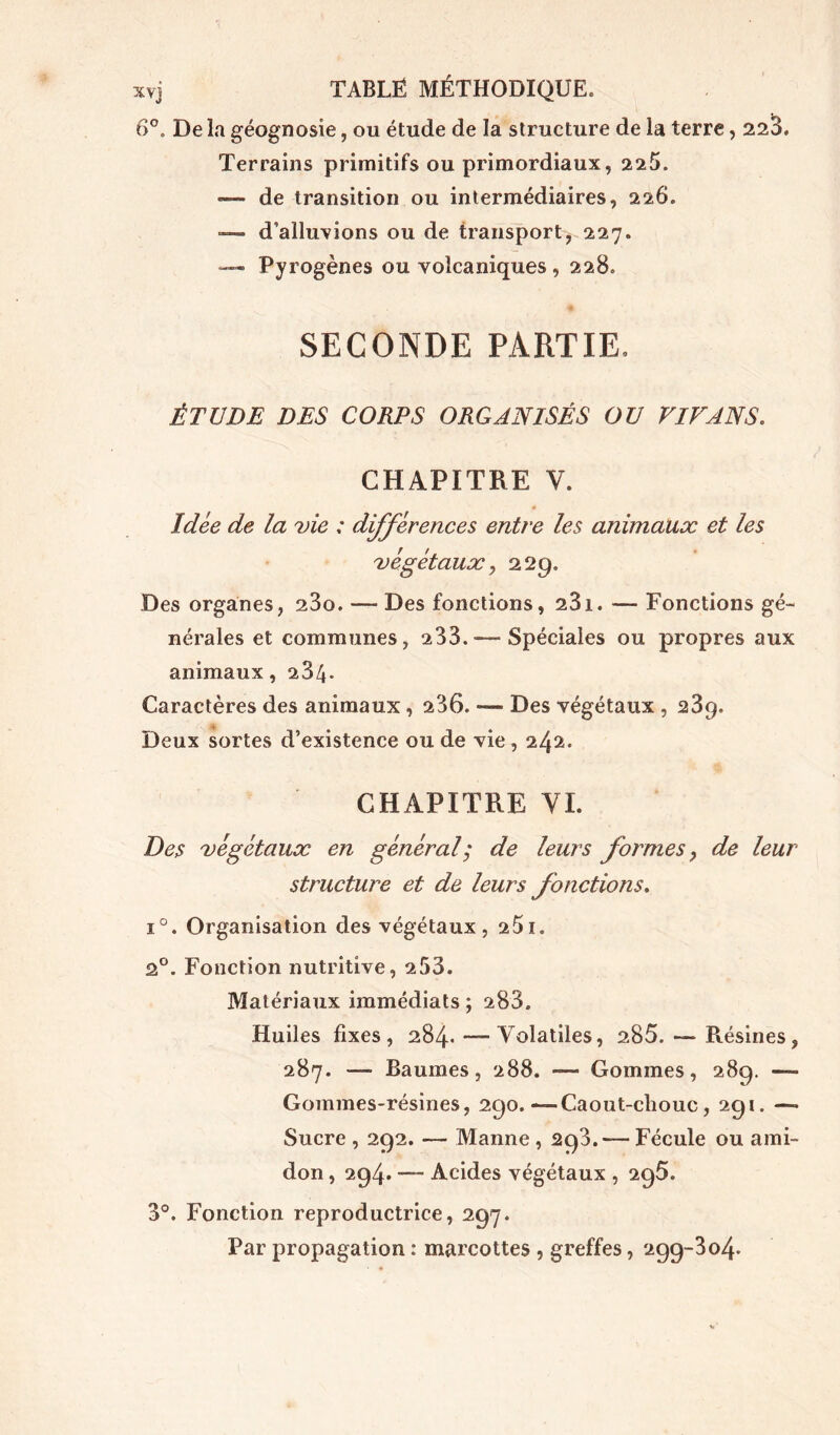 6°. De la géognosie, ou étude de la structure de la terre, 223. Terrains primitifs ou primordiaux, 225. — de transition ou intermédiaires, 226. — d’alluvions ou de transport, 227. — Pyrogènes ou volcaniques , 228. SECONDE PARTIE. ÉTUDE DES CORPS ORGANISÉS OU VIF ANS. CHAPITRE V. Idée de la vie ; différences entre les animaux et les végétaux, 229. Des organes, 23o. — Des fonctions, 231. — Fonctions gé- nérales et communes, 233. — Spéciales ou propres aux animaux, 23/j* Caractères des animaux, 236. •— Des végétaux , 23g. Deux sortes d’existence ou de vie, 242. CHAPITRE VI. Des végétaux en général ; de leurs formes, de leur structure et de leurs fonctions. i°. Organisation des végétaux, 251. 2°. Fonction nutritive, 253. Matériaux immédiats ; 283. Huiles fixes, 284* —Volatiles, 285. — Résines, 287. -— Baumes, 288. — Gommes, 289. — Gommes-résines, 290.—Caout-cliouc, 291. —» Sucre , 292. — Manne , 293. — Fécule ou ami- don , 294. — Acides végétaux , 295. 3°. Fonction reproductrice, 297. Par propagation : marcottes , greffes, 299-304*