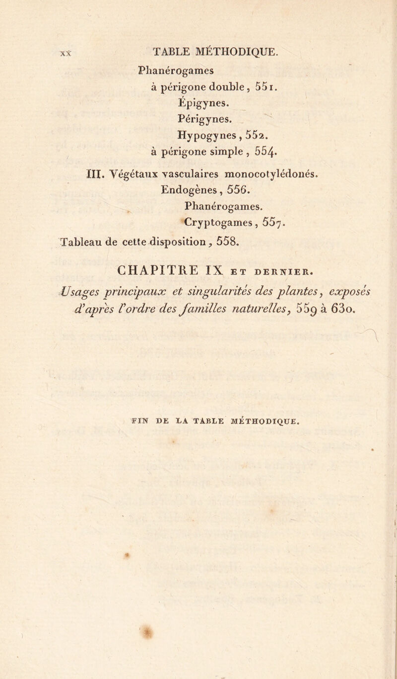 Phanérogames à périgone double , 551. Épigynes. Périgynes. Hypogynes, 552. à périgone simple , 554* III. Végétaux vasculaires monocotylédonés. Endogènes, 556. Phanérogames. Cryptogames, 557. Tableau de cette disposition, 558. CHAPITRE IX ET DERNIER. Usages principaux et singularités des plantes, exposés d’apres l’ordre des familles naturellesP 55g à 63o. FIN DE LA TABLE MÉTHODIQUE.