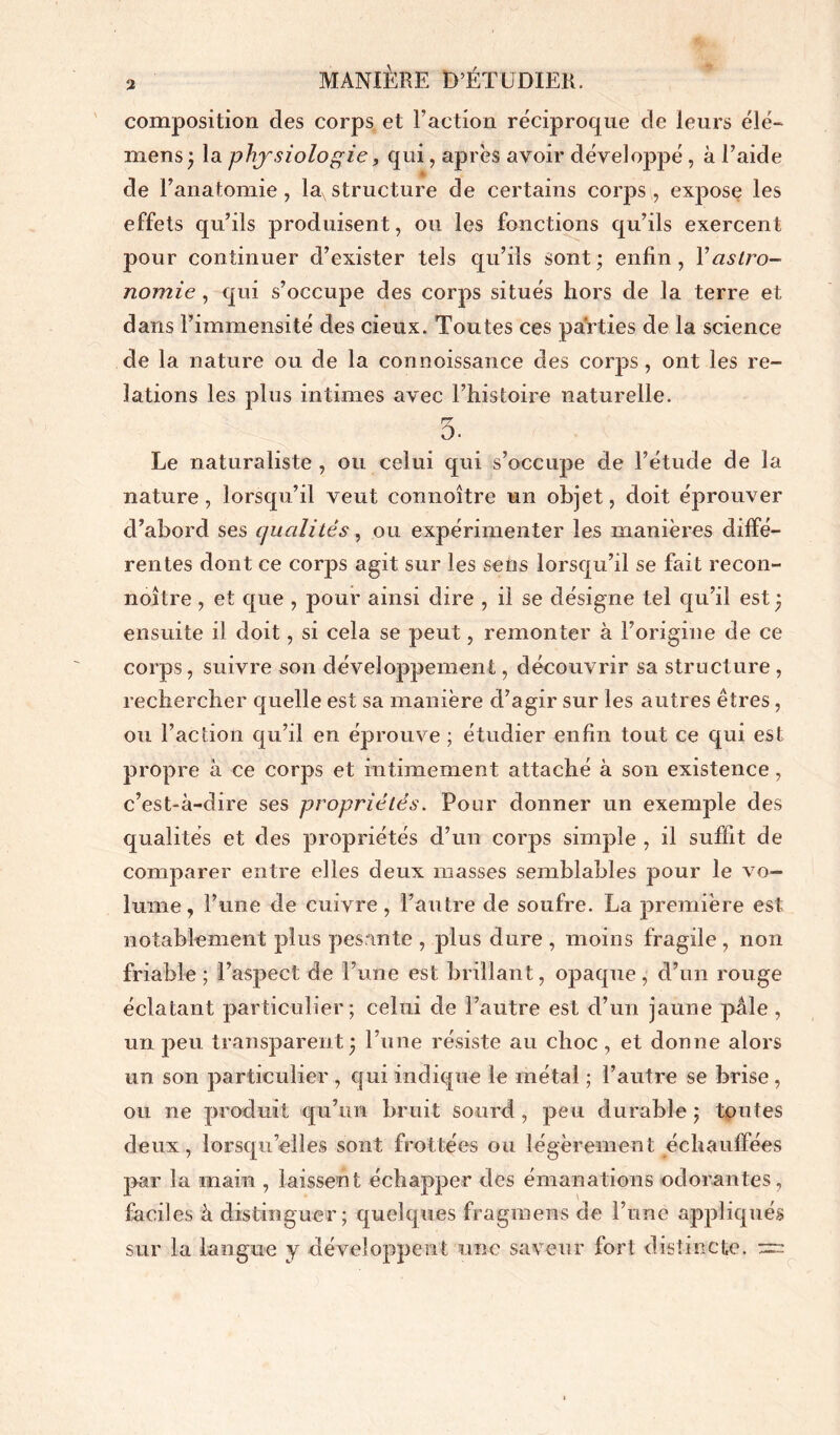 composition des corps et l’action réciproque de leurs élé- mens ; la physiologie, qui, après avoir développé, à l’aide A de l’anatomie, laxstructure de certains corps, expose les effets qu’ils produisent, ou les fonctions qu’ils exercent pour continuer d’exister tels qu’ils sont; enfin, Y astro- nomie , qui s’occupe des corps situés hors de la terre et dans l’immensité des cieux. Toutes ces parties de la science de la nature ou de la connoissance des corps, ont les re- lations les plus intimes avec l’histoire naturelle. 5- Le naturaliste , ou celui qui s’occupe de l’étude de la nature, lorsqu’il veut connoître un objet, doit éprouver d’abord ses qualités, ou expérimenter les manières diffé- rentes dont ce corps agit sur les sens lorsqu’il se fait recon- noître, et que , pour ainsi dire , il se désigne tel qu’il est ; ensuite il doit, si cela se peut, remonter à l’origine de ce corps, suivre son développement, découvrir sa structure , rechercher quelle est sa manière d’agir sur les autres êtres, ou l’action qu’il en éprouve ; étudier enfin tout ce qui est propre à ce corps et intimement attaché à son existence, c’est-à-dire ses propriétés. Pour donner un exemple des qualités et des propriétés d’un corps simple , il suffit de comparer entre elles deux masses semblables pour le vo- lume, l’une de cuivre, l’autre de soufre. La première est notablement plus pesante , plus dure , moins fragile , non friable; l’aspect de l’une est brillant, opaque, d’un rouge éclatant particulier; celui de l’autre est d’un jaune pâle , un peu transparent; l’une résiste au choc , et donne alors un son particulier , qui indique le métal ; l’autre se brise , ou ne produit qu’un bruit sourd, peu durable; toutes deux, lorsqu’elles sont frottées ou légèrement échauffées par la main , laissent échapper des émanations odorantes, faciles à distinguer; quelques fragments de l’une appliqués sur la langue y développent une saveur fort distincte. ~