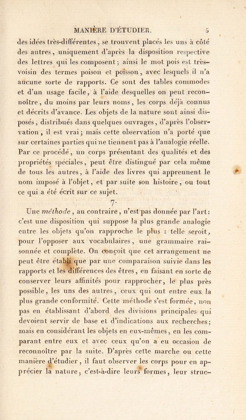 des idées très-différentes, se trouvent placés les uns à côté des autres, uniquement d’après la disposition respective des lettres qui les composent ; ainsi le mot pois est très- voisin des termes poison et poisson, avec lesquels il n’a aucune sorte de rapports. Ce sont des tables commodes et d’un usage facile, à l’aide desquelles on peut recon- noître , du moins par leurs noms , les corps déjà connus et décrits d’avance. Les objets de la nature sont ainsi dis- posés , distribués dans quelques ouvrages, d’après l’obser- vation , il est vrai • mais cette observation n’a porté que sur certaines parties qui ne tiennent pas à l’analogie réelle. Par ce procédé, un corps présentant des qualités et des propriétés sj>eciales, peut être distingué par cela même de tous les autres, à l’aide des livres qui apprennent le nom imposé à l’objet, et par suite son histoire, ou tout ce qui a été écrit sur ce sujet. 7- Une méthode , au contraire , n’est pas donnée par Fart: c’est une disposition qui suppose la plus grande analogie entre les objets qu’on rapproche le plus : telle seroit, pour l’opposer aux vocabulaires, une grammaire rai- sonnée et complète. On conçoit que cet arrangement ne peut être établi que par une comparaison suivie dans les rapports et les différences des êtres, en faisant en sorte de conserver leurs affinités pour rapprocher, le plus près possible, les uns des autres, ceux qui ont entre eux la plus grande conformité. Cette méthode s’est formée, non. pas en établissant d’abord des divisions principales qui dévoient servir de base et d’indications aux recherches; mais en considérant les objets en eux-mêmes, en les com- parant entre eux et avec ceux qu’on a eu occasion de reconnoître par la suite. D’après cette marche ou cette manière d’étudier , il faut observer les corps pour en ap- précier la nature, c’est-à-dire leurs formes, leur struc-