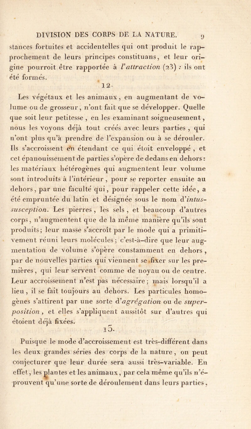 stances fortuites et accidentelles qui ont produit le rap- prochement de leurs principes constituant, et leur ori- gine pourroit être rapportée à Vattraction (sî3) •• ils ont été formés. 12- Les végétaux et les animaux, en augmentant de vo- lume onde grosseur, n’ont fait que se développer. Quelle que soit leur petitesse , en les examinant soigneusement, nous les voyons déjà tout créés avec leurs parties , qui n’ont plus qu’à prendre de l’expansion ou à se dérouler. Ils s’accroissent en étendant ce qui étoit enveloppé , et cet épanouissement de parties s’opère de dedans en dehors : les matériaux hétérogènes qui augmentent leur volume sont introduits à l’intérieur , pour se reporter ensuite au dehors, par une faculté qui, pour rappeler cette idée, a été empruntée du latin et désignée sous le nom d’intus- susception. Les pierres , les sels , et beaucoup d’autres corps, n’augmentent que de la même manière qu’ils sont produits; leur masse s’accroît par le mode qui a primiti- vement réuni leurs molécules; c’est-à-dire que leur aug- mentation de volume s’opère constamment en dehors , par de nouvelles parties qui viennent se fixer sur les pre- mières , qui leur servent comme de noyau ou de centre. Leur accroissement n’est pas nécessaire ; mais lorsqu’il a lieu, il se fait toujours au dehors. Les particules homo- gènes s’attirent par une sorte d'agrégation ou de super- position , et elles s’appliquent aussitôt sur d’autres qui étoient déjà fixées. l5. Puisque le mode d’accroissement est très-différent dans les deux grandes séries des corps de la nature , on peut conjecturer que leur durée sera aussi très-variable. En effet, les plantes et les animaux, par cela même qu’ils n’é- prouvent qu’une sorte de déroulement dans leurs parties.