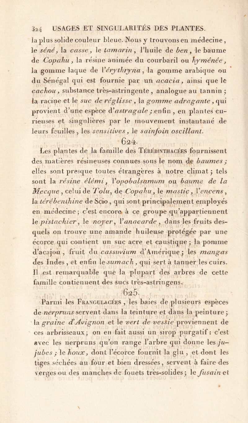 la plus solide couleur bleue. Nous y trouvons en médecine , le séné, la casse, le tamarin, l’huile de ben, le baume de Copa.hu, la résine animée du courbaril ou hyménée, la gomme laque de Y érythryna, la gomme arabique ou du Sénégal qui est fournie par un acacia, ainsi que le cachou , substance très-astringente , analogue au tannin ; la racine et le suc de réglisse , la gomme adraganle, qui provient d’une espèce à’astragale ; enfin , en plantes cu- rieuses et singulières par le mouvement instantané de leurs feuilles , les sensitives, le sainfoin oscillant. 624 Les plantes de la famille des Térébinthacées fournissent des matières résineuses connues sous le nom de baumes ; elles sont presque toutes étrangères à notre climat ; tels sont la résine élémi, Yopobalsamum ou baume de la Mecque , celui de l’olu, de Copahu, le mastic, Y encens, la térébenthine de Scio , qui sont principalement employés en médecine ; c’est encore à ce groupe qu’appartiennent le pistachier, le noyer, Y anacarde , dans les fruits des- quels on trouve une amande huileuse protégée par une écorce qui contient un suc acre et caustique ; la pomme d’acajou, fruit du cassuvium. d’Amérique; les mangas des Indes , et enfin le sumach, qui sert à tanner les cuirs. Il est remarquable que la plupart des arbres de cette famille contiennent des sucs très-astringens. 62 5- Parmi les Fravgulacées , les baies de plusieurs espèces de nerpruns servent dans la teinture et dans la peinture; la graine déAvignon et le vert de vessie proviennent de ces arbrisseaux; on en fait aussi un sirop purgatif : c’est avec les nerpruns qu’on range l’arbre qui donne les ju- jubes ; le houx, dont l’écorce fournit la glu , et dont les tiges séchées au four et bien dressées, servent à faire des verges ou des manches de fouets très-solides ; le fusain et