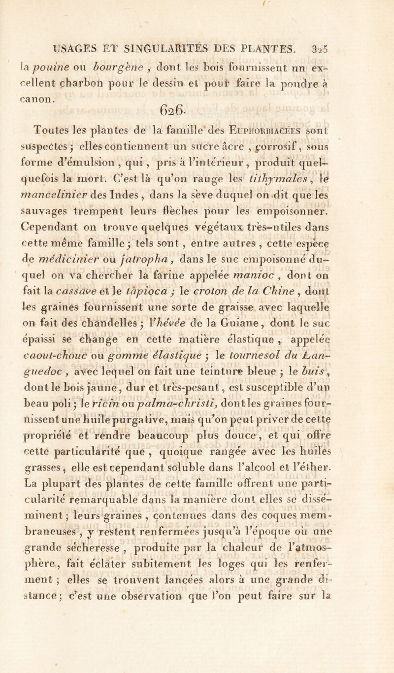 / - USAGES ET SINGULARITÉS DES PLANTES. 3a.5 !a pouine ou bourgene , dont les bois fournissent un ex- cellent charbon pour le dessin et pour faire la poudre à canon. 626- Toutes les plantes de la famille des Euphorbiacées sont suspectes; elles contiennent un sucre âcre , ^orrosif, sous forme d’émulsion , qui , pris à l’intérieur, produit quel- quefois la mort. C’est là qu’on range les tithymales, le mancelinier des Indes , dans la sève duquel on dit que les sauvages trempent leurs flèches pour les empoisonner. Cependant on trouve quelques végétaux très-utiles dans cette même famille; tels sont , entre autres, cette espèce de médicinier ou jatropha, dans le suc empoisonné du- quel on va chercher la farine appelée manioc , dont on fait la cassave et le tàpioca ; le croton de la Chine , dont les graines fournissent une sorte de graisse avec laquelle on fait des chandelles ; Yhévée de la Guiane, dont le suc épaissi se change en cette matière élastique , appelée caout-chouc ou gomme élastique ; le tournesol du Lan- guedoc , avec lequel on fait une teinture bleue ; le buis , dont le bois jaune, dur et très-pesant, est susceptible d’un beau poli; le ricin ou palma-christi, dontles graines four- nissent une huile purgative, mais qu’on peut priver de cette propriété et rendre beaucoup plus douce, et qui offre cette particularité que , quoique rangée avec les huiles grasses, elle est cependant soluble dans l’alcool et Télher. La plupart des plantes de cette famille offrent une parti- cularité remarquable dans la manière dont elles se dissé- minent ; leurs graines , contenues dans des coques mem- braneuses , y restent renfermées jusqu’à l’époque où une grande sécheresse , produite par la chaleur de l’atmos- phère, fait éclater subitement les loges qui les renfer- ment ; elles se trouvent lancées alors à une grande di- stance; c’est une observation que Ton peut faire sur la