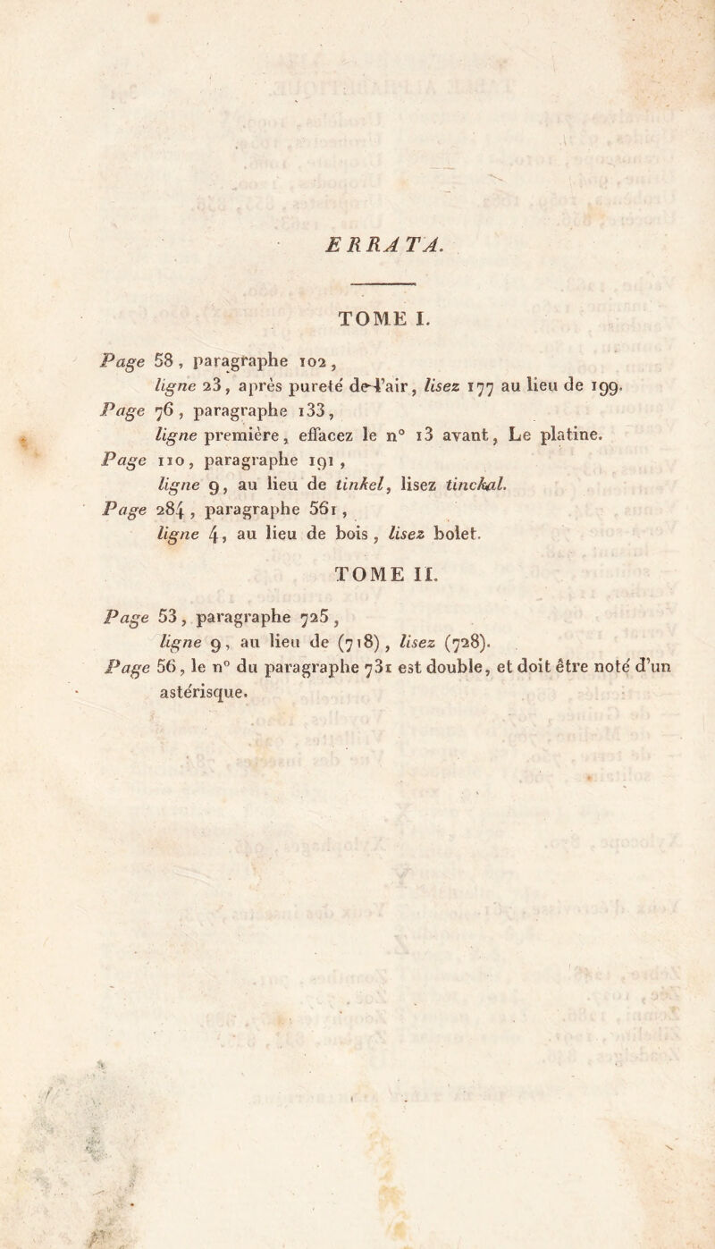 ERRATA. TOME I. Page 53 , paragraphe 102 , ligne 23, après purete' de-Tair, lisez 177 au lieu de 199. Page 76, paragraphe i33, ligne première, effacez le n° i3 avant, Le platine. Page 110, paragraphe 191, ligne 9, au lieu de tinAel, lisez tinckal. Page 284 , paragraphe 551 , ligne 4 » au lieu de bois , lisez bolet. TOME IL Page 53 , paragraphe 725 , ligne 9, au lieu de (718), lisez (728). Page 56, le n° du paragraphe 73t est double, et doit être note' d’un astérisque.