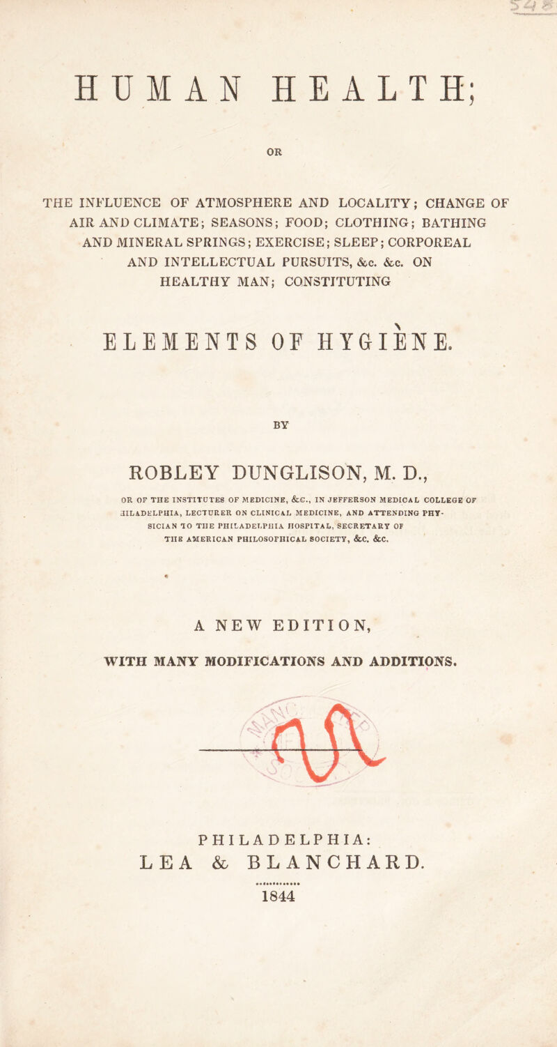 HUMAN HEALTH; OR THE INFLUENCE OF ATMOSPHERE AND LOCALITY; CHANGE OF AIR AND CLIMATE; SEASONS; FOOD; CLOTHING; BATHING AND MINERAL SPRINGS; EXERCISE; SLEEP; CORPOREAL AND INTELLECTUAL PURSUITS, &c. See. ON HEALTHY MAN; CONSTITUTING ELEMENTS OF HYGIENE. BY ROBLEY DUNGLISON, M. D., OR OF THE INSTITUTES OF MEDICINE, &e., IN JEFFERSON MEDICAL COLLEGE OF tllLADKLPHIA, LECTURER ON CLINICAL MEDICINE, AND ATTENDING PHY- SICIAN TO THE PHILADELPHIA HOSPITAL, SECRETARY OF TUB AMERICAN PHILOSOPHICAL SOCIETY, &C. &C. A NEW EDITION, WITH MANY MODIFICATIONS AND ADDITIONS. t PHILADELPHIA: LEA & BLANCHARD. 1844