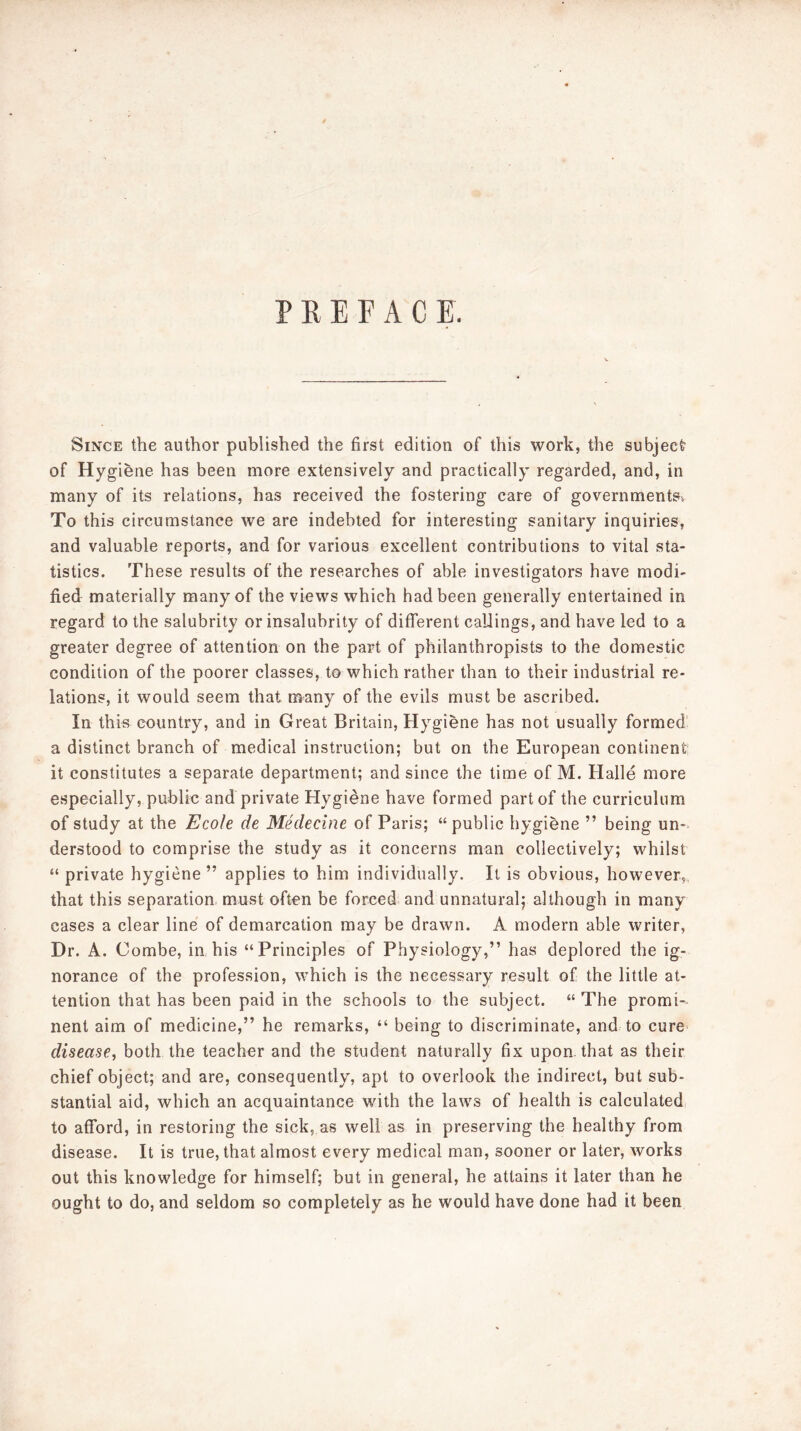 PREFACE. Since the author published the first edition of this work, the subject’ of Hygiene has been more extensively and practically regarded, and, in many of its relations, has received the fostering care of governments. To this circumstance we are indebted for interesting sanitary inquiries, and valuable reports, and for various excellent contributions to vital sta- tistics. These results of the researches of able investigators have modi- fied materially many of the views which had been generally entertained in regard to the salubrity or insalubrity of different callings, and have led to a greater degree of attention on the part of philanthropists to the domestic condition of the poorer classes, to which rather than to their industrial re- lations, it would seem that many of the evils must be ascribed. In thie country, and in Great Britain, Hygiene has not usually formed a distinct branch of medical instruction; but on the European continent it constitutes a separate department; and since the time of M. Halle more especially, public and private Hygiene have formed part of the curriculum of study at the Ecole de Medecine of Paris; “public hygiene ” being un- derstood to comprise the study as it concerns man collectively; whilst “ private hygiene ” applies to him individually. It is obvious, however, that this separation, must often be forced and unnatural; although in many cases a clear line of demarcation may be drawn. A modern able writer. Dr. A. Combe, in his “Principles of Physiology,” has deplored the ig- norance of the profession, which is the necessary result of the little at- tention that has been paid in the schools to the subject. “ The promi-- nent aim of medicine,” he remarks, “ being to discriminate, and to cure disease, both the teacher and the student naturally fix upon, that as their chief object; and are, consequently, apt to overlook the indirect, but sub- stantial aid, which an acquaintance with the laws of health is calculated to afford, in restoring the sick, as well as in preserving the healthy from disease. It is true, that almost every medical man, sooner or later, works out this knowledge for himself; but in general, he attains it later than he ought to do, and seldom so completely as he would have done had it been