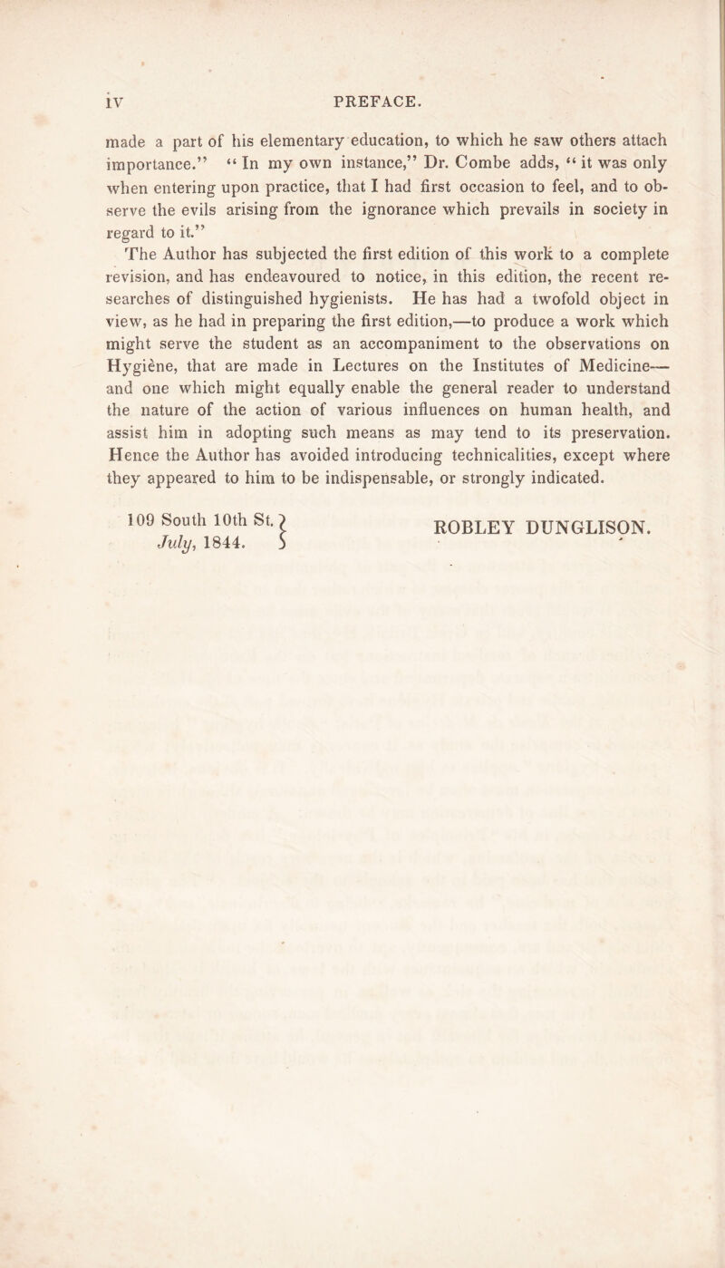 made a part of his elementary education, to which he saw others attach importance.” “ In my own instance,” Dr. Combe adds, “ it was only when entering upon practice, that I had first occasion to feel, and to ob- serve the evils arising from the ignorance which prevails in society in regard to it.” The Author has subjected the first edition of this worlt to a complete revision, and has endeavoured to notice, in this edition, the recent re- searches of distinguished hygienists. He has had a twofold object in view, as he had in preparing the first edition,—to produce a work which might serve the student as an accompaniment to the observations on Hygiene, that are made in Lectures on the Institutes of Medicine— and one which might equally enable the general reader to understand the nature of the action of various influences on human health, and assist him in adopting such means as may tend to its preservation. Hence the Author has avoided introducing technicalities, except where they appeared to him to be indispensable, or strongly indicated. 109 South 10th St.') July, 1844. j ROBLEY DUNGLISON.