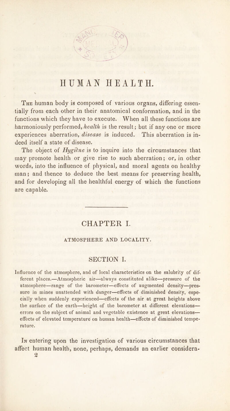 The human body is composed of various organs, differing essen- tially from each other in their anatomical conformation, and in the functions which they have to execute. When all these functions are harmoniously performed, AeaM is the result; but if anyone or more experiences aberration, disease is induced. This aberration is in- deed itself a state of disease. The object of Hygilne is to inquire into the circumstances that may promote health or give rise to such aberration; or, in other words, into the influence of physical, and moral agents on healthy man; and thence to deduce the best means for preserving health, and for developing all the healthful energy of which the functions are capable. CHAPTER I. ATMOSPHERE AND LOCALITY. SECTION I. Influence of the atmosphere, and of local characteristics on the salubrity of dif- ferent places.—Atmospheric air—always constituted alike—pressure of the atmosphere—range of the barometer—effects of augmented density—pres- sure in mines unattended with danger—effects of diminished density, espe- cially when suddenly experienced—effects of the air at great heights above the surface of the earth—height of the barometer at different elevations— errors on the subject of animal and vegetable existence at great elevations— effects of elevated temperature on human health—effects of diminished tempe- rature. In entering upon the investigation of various circumstances that affect human health, none, perhaps, demands an earlier considera-
