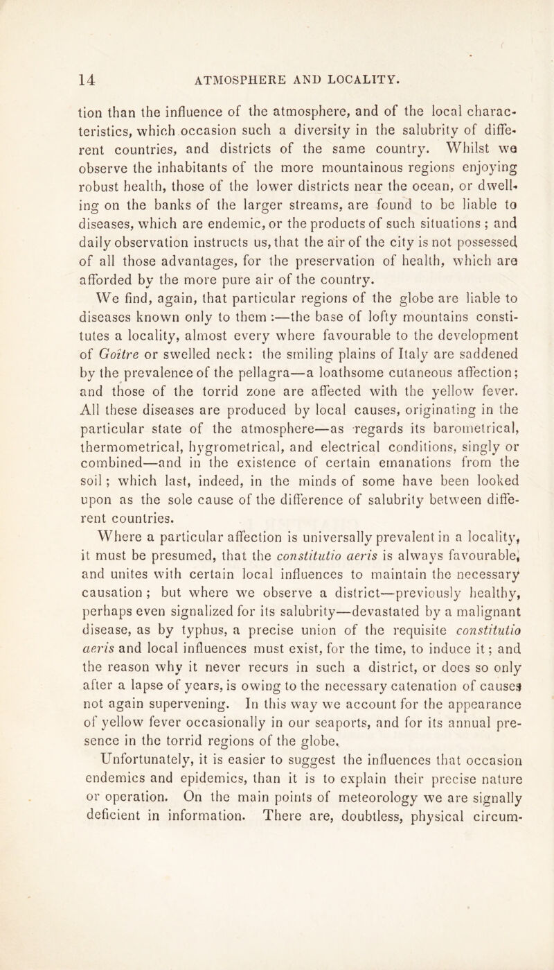 f 14 ATMOSPHERE AND LOCALITY. tion than the influence of the atmosphere, and of the local charac- teristics, which occasion such a diversity in the salubrity of diffe- rent countries, and districts of the same country. Whilst wa observe the inhabitants of the more mountainous regions enjoying robust health, those of the lower districts near the ocean, or dwelU ing on the banks of the larger streams, are found to be liable to diseases, which are endemic, or the products of such situations ; and daily observation instructs us, that the air of the city is not possessed of all those advantages, for the preservation of health, which are afforded by the more pure air of the country. We find, again, that particular regions of the globe are liable to diseases known only to them :—the base of lofty mountains consti- tutes a locality, almost every where favourable to the development of GoUre or swelled neck: the smiling plains of Italy are saddened by the prevalence of the pellagra—a loathsome cutaneous affection; and those of the torrid zone are affected with the yellow fever. All these diseases are produced by local causes, originating in the particular state of the atmosphere—as regards its barometrical, thermometrical, hygrometrical, and electrical conditions, singly or combined—and in the existence of certain emanations from the soil; which last, indeed, in the minds of some have been looked upon as the sole cause of the difference of salubrity between diffe- rent countries. Where a particular affection is universally prevalent in a locality, it must be presumed, that the constitutio aeris is always favourable^ and unites with certain local influences to maintain the necessary causation ; but where we observe a district—previously healthy, perhaps even signalized for its salubrity—devastated by a malignant disease, as by typhus, a precise union of the requisite constitutio aeris and local influences must exist, for the time, to induce it; and the reason why it never recurs in such a district, or does so only after a lapse of years, is owing to the necessary catenation of causey not again supervening. In this way we account for the appearance of yellow fever occasionally in our seaports, and for its annual pre- sence in the torrid regions of the globe. Unfortunately, it is easier to suggest the influences that occasion endemics and epidemics, than it is to explain their precise nature or operation. On the main points of meteorology we are signally deficient in information. There are, doubtless, physical circum-