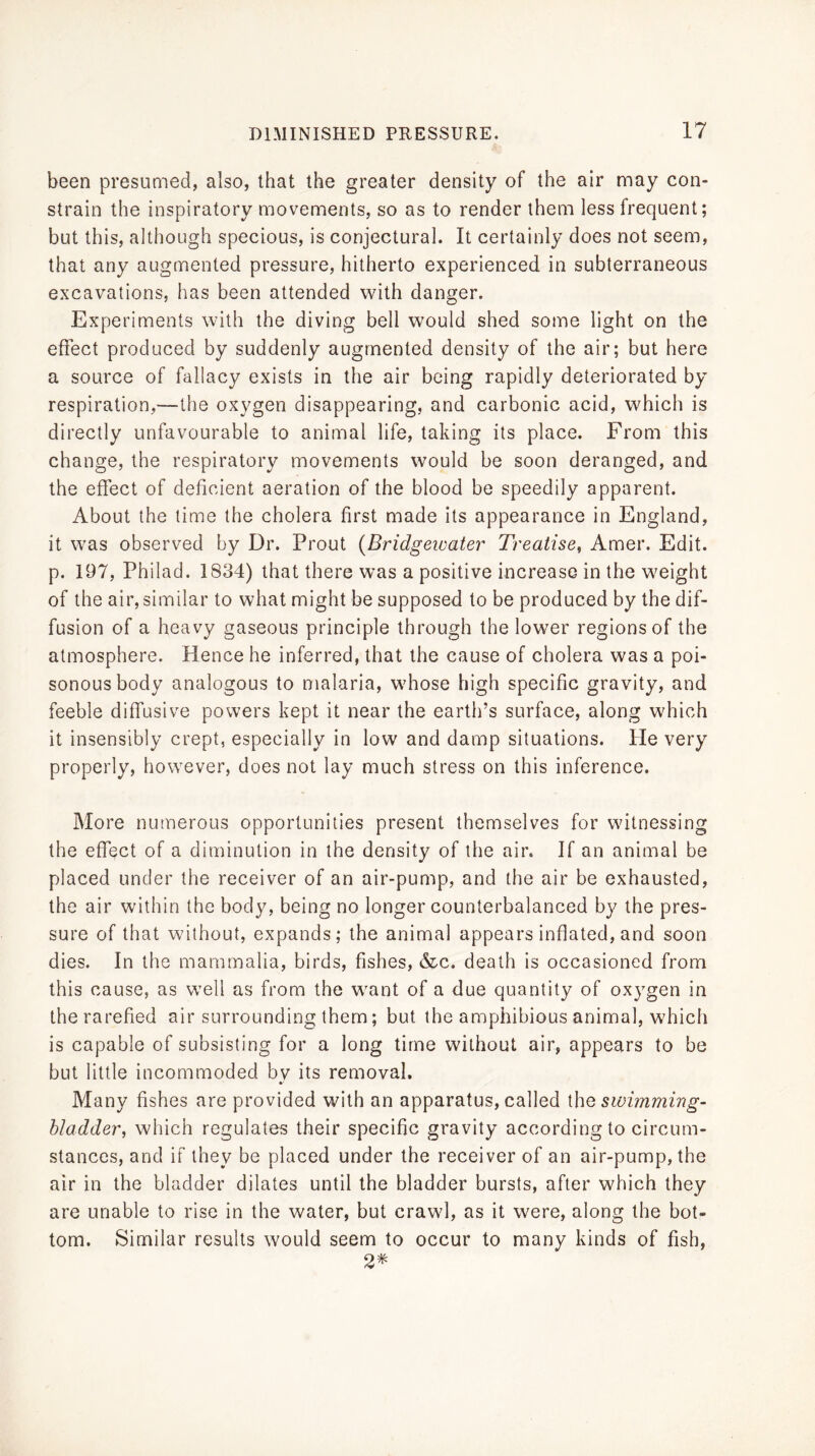 been presumed, also, that the greater density of the air may con- strain the inspiratory movements, so as to render them less frequent; but this, although specious, is conjectural. It certainly does not seem, that any augmented pressure, hitherto experienced in subterraneous excavations, has been attended with danger. Experiments with the diving bell would shed some light on the effect produced by suddenly augmented density of the air; but here a source of fallacy exists in the air being rapidly deteriorated by respiration,—the oxygen disappearing, and carbonic acid, which is directly unfavourable to animal life, taking its place. From this change, the respiratory movements would be soon deranged, and the effect of deficient aeration of the blood be speedily apparent. About the lime the cholera first made its appearance in England, it was observed by Dr. Prout {Bridgeioater Treatise, Amer. Edit, p. 197, Philad. 1834) that there was a positive increase in the weight of the air, similar to what might be supposed to be produced by the dif- fusion of a heavy gaseous principle through the lower regions of the atmosphere. Hence he inferred, that the cause of cholera was a poi- sonous body analogous to malaria, whose high specific gravity, and feeble diffusive powers kept it near the earth’s surface, along which it insensibly crept, especially in low and damp situations. He very properly, however, does not lay much stress on this inference. More nutnerous opportunities present themselves for witnessing the effect of a diminution in the density of the air. If an animal be placed under the receiver of an air-pump, and the air be exhausted, the air within the body, being no longer counterbalanced by the pres- sure of that without, expands; the animal appears inflated, and soon dies. In the mammalia, birds, fishes, &c. death is occasioned from this cause, as well as from the want of a due quantity of oxygen in the rarefied air surrounding them; but the amphibious animal, which is capable of subsisting for a long time without air, appears to be but little incommoded bv its removal. Many fishes are provided with an apparatus, called {\\q swimming- bladder, which regulates their specific gravity according to circum- stances, and if they be placed under the receiver of an air-pump, the air in the bladder dilates until the bladder bursts, after which they are unable to rise in the water, but crawl, as it were, along the bot- tom. Similar results would seem to occur to many kinds of fish, 2^