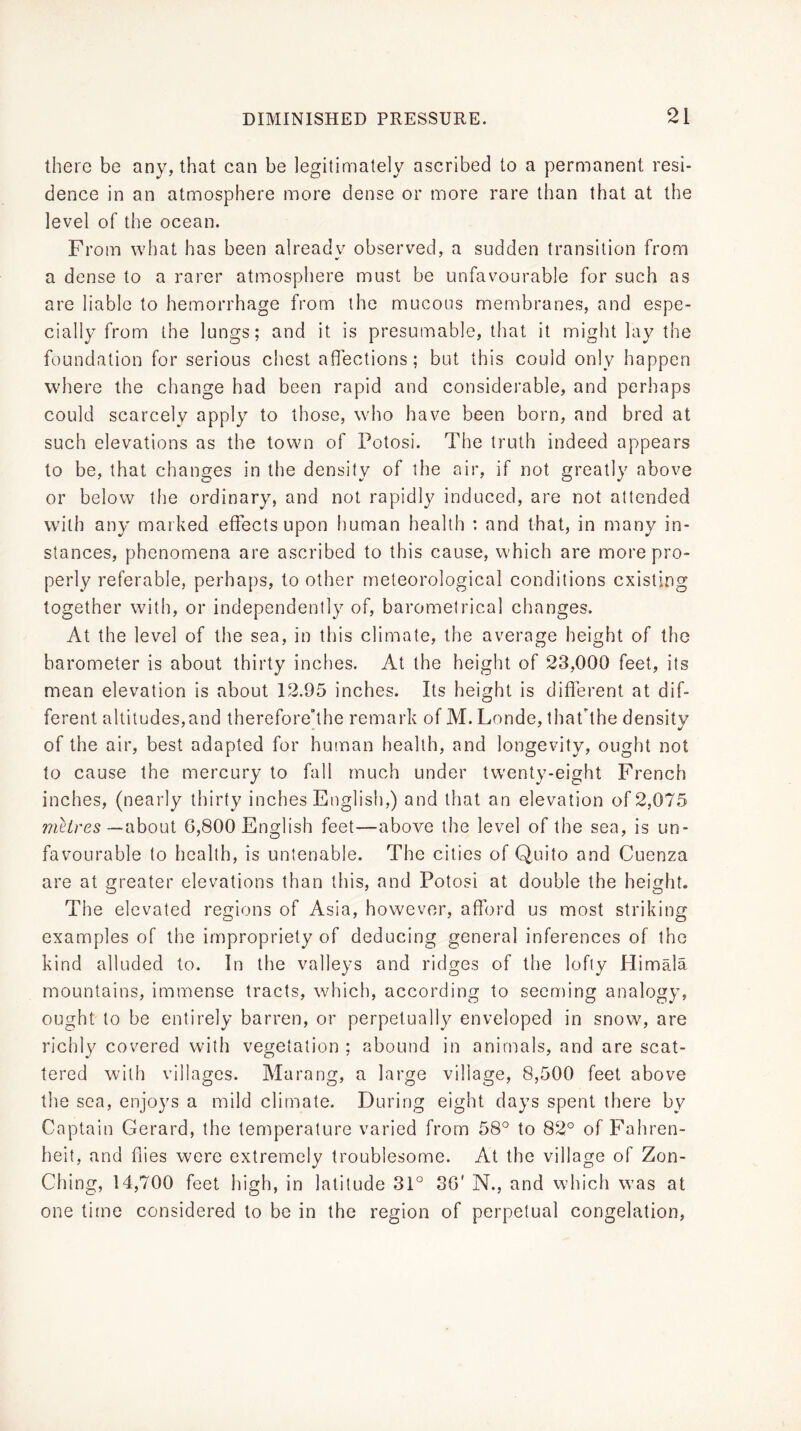 there be any, that can be legitimately ascribed to a permanent resi- dence in an atmosphere more dense or more rare than that at the level of the ocean. From what has been already observed, a sudden transition from a dense to a rarer atmosphere must be unfavourable for such as are liable to hemorrhage from the mucous membranes, and espe- cially from the lungs; and it is presumable, that it might lay the foundation for serious chest affections; but this could only happen where the change had been rapid and considerable, and perhaps could scarcely apply to those, who have been born, and bred at such elevations as the town of Potosi. The truth indeed appears to be, that changes in the density of the air, if not greatly above or below the ordinary, and not rapidly induced, are not attended with any marked effects upon human health : and that, in many in- stances, phenomena are ascribed to this cause, which are more pro- perly referable, perhaps, to other meteorological conditions existing together with, or independently of, barometrical changes. At the level of the sea, in this climate, the average height of the barometer is about thirty inches. At the height of 23,000 feet, its mean elevation is about 12.95 inches. Its height is different at dif- ferent altitudes,and therefore'the remark of M. Londe, thathhe density of the air, best adapted for human health, and longevity, ought not to cause the mercury to fall much under twenty-eight French inches, (nearly thirty inches English,) and that an elevation of 2,075 meZres—about 6,800 English feet—above the level of the sea, is un- favourable to health, is untenable. The cities of Quito and Cuenza are at greater elevations than this, and Potosi at double the height. The elevated regions of Asia, however, afford us most striking examples of the impropriety of deducing general inferences of the kind alluded to. In the valleys and ridges of the lofty Himala mountains, immense tracts, which, according to seeming analogy, ought to be entirely barren, or perpetually enveloped in snow, are richly covered with vegetation ; abound in animals, and are scat- tered with villages. Marang, a large village, 8,500 feet above the sea, enjoys a mild climate. During eight days spent there by Captain Gerard, the temperature varied from 58° to 82° of Fahren- heit, and ffies were extremely troublesome. At the village of Zon- Ching, 14,700 feet high, in latitude 31° 30' N., and which was at one time considered to be in the region of perpetual congelation,