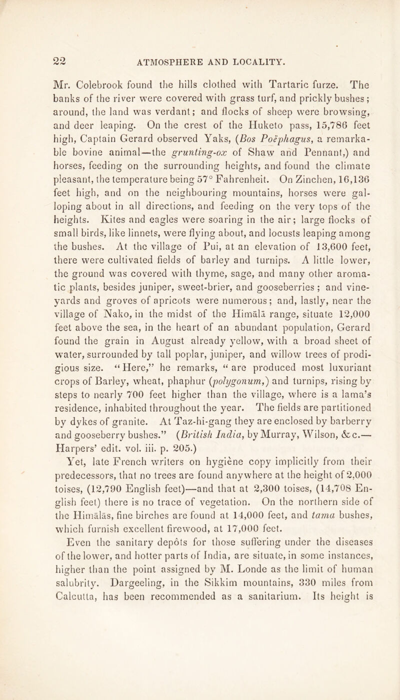 Mr. Colebrook found the hills clothed with Tartaric furze. The banks of the river were covered with grass turf, and prickly bushes ; around, the land was verdant; and flocks of sheep were browsing, and deer leaping. On the crest of the Huketo pass, 15,786 feet high. Captain Gerard observed Yaks, (Bos Poephagus, a remarka- ble bovine animal—the gruniing-ox of Shaw and Pennant,) and horses, feeding on the surrounding heights, and found the climate pleasant, the temperature being 57° Fahrenheit. On Zinchen, 16,136 feet high, and on the neighbouring mountains, horses were gal- loping about in all directions, and feeding on the very tops of the heights. Kites and eagles were soaring in the air; large flocks of small birds, like linnets, were flying about, and locusts leaping among the bushes. At the village of Pui, at an elevation of 13,600 feet, there were cultivated fields of barley and turnips. A little lower, the ground was covered with thyme, sage, and many other aroma- tic plants, besides juniper, sweet-brier, and gooseberries ; and vine- yards and groves of apricots were numerous; and, lastly, near the village of Nako, in the midst of the Himala range, situate 12,000 feet above the sea, in the heart of an abundant population, Gerard found the grain in August already yellow, with a broad sheet of water, surrounded by tall poplar, juniper, and willow trees of prodi- gious size. “Here,” he remarks, “are produced most luxuriant crops of Barley, wheat, phaphur (polygonum^') and turnips, rising by steps to nearly 700 feet higher than the village, where is a lama’s residence, inhabited throughout the year. The fields are partitioned by dykes of granite. At Taz-hi-gang they are enclosed by barberry and gooseberry bushes.” (British India, by Murray, Wilson, &c.— Harpers’ edit. vol. iii. p. 205.) Yet, late French writers on hygiene copy implicitly from their predecessors, that no trees are found anywhere at the height of 2,000 toises, (12,790 English feet)—and that at 2,300 toises, (14,708 En- glish feet) there is no trace of vegetation. On the northern side of the Hiimalas, fine birches are found at 14,000 feet, and lama bushes, which furnish excellent firewood, at 17,000 feet. Even the sanitary depots for those suffering under the diseases of the lower, and hotter parts of India, are situate, in some instances, higher than the point assigned by M. Londe as the limit of human salubrity. Dargeeling, in the Sikkim mountains, 330 miles from Calcutta, has been recommended as a sanitarium. Its height is