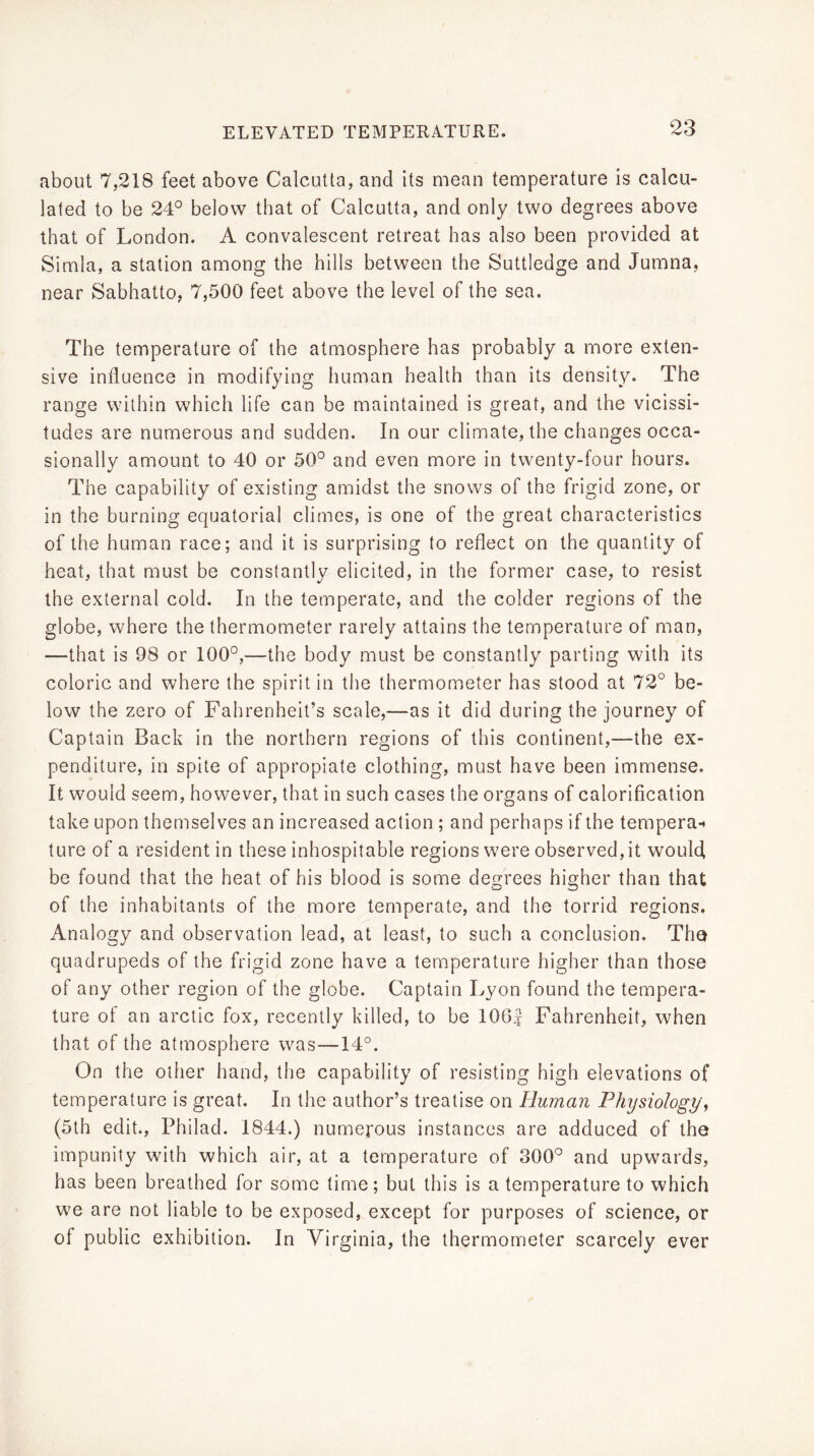 about 7,218 feet above Calcutta, and its mean temperature is calcu- lated to be 24° below that of Calcutta, and only two degrees above that of London. A convalescent retreat has also been provided at Simla, a station among the hills between the Suttledge and Jumna, near Sabhatto, 7,500 feet above the level of the sea. The temperature of the atmosphere has probably a more exten- sive influence in modifying human health than its density. The range within which life can be maintained is great, and the vicissi- tudes are numerous and sudden. In our climate, the changes occa- sionally amount to 40 or 50° and even more in twenty-four hours. The capability of existing amidst the snows of the frigid zone, or in the burning equatorial climes, is one of the great characteristics of the human race; and it is surprising to reflect on the quantity of heat, that must be constantly elicited, in the former case, to resist the external cold. In the temperate, and the colder regions of the globe, where the thermometer rarely attains the temperature of man, —that is 98 or 100°,—the body must be constantly parting with its coloric and where the spirit in the thermometer has stood at 72° be- low the zero of Fahrenheit’s scale,—as it did during the journey of Captain Back in the northern regions of this continent,—the ex- penditure, in spite of appropiate clothing, must have been immense. It would seem, however, that in such cases the organs of calorification take upon themselves an increased action ; and perhaps if the tempera-* ture of a resident in these inhospitable regions were observed, it would be found that the heat of his blood is some degrees higher than that of the inhabitants of the more temperate, and the torrid regions. Analogy and observation lead, at least, to such a conclusion. Tha quadrupeds of the frigid zone have a temperature higher than those of any other region of the globe. Captain Lyon found the tempera- ture of an arctic fox, recently killed, to be 106| Fahrenheit, when that of the atmosphere was—14°. On the other hand, the capability of resisting high elevations of temperature is great. In the author’s treatise on Human Physiology^ (5th edit., Philad. 1844.) numerous instances are adduced of the impunity with which air, at a temperature of 300° and upwards, has been breathed for some time; but this is a temperature to which we are not liable to be exposed, except for purposes of science, or of public exhibition. In Virginia, the thermometer scarcely ever