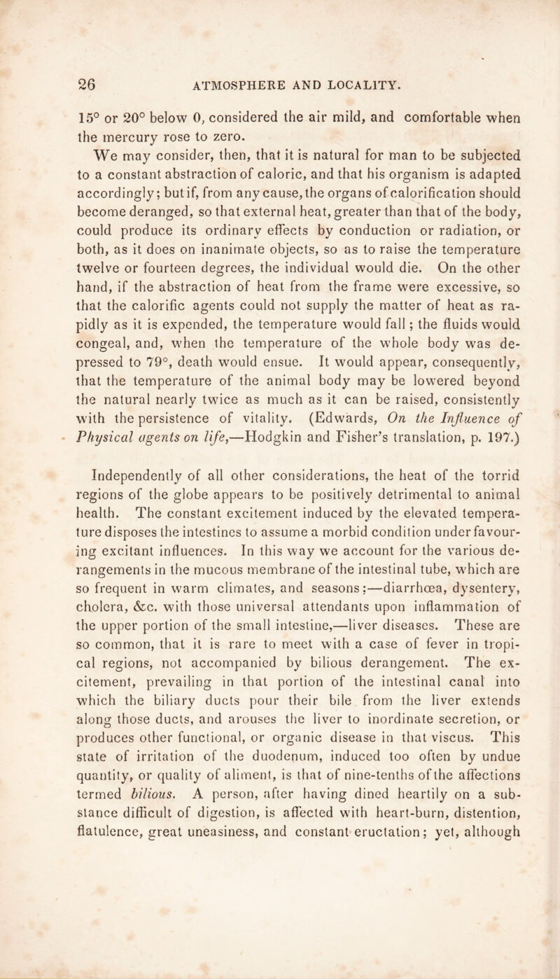 15° or 20° below 0, considered the air mild, and comfortable when the mercury rose to zero. We may consider, then, that it is natural for man to be subjected to a constant abstraction of caloric, and that his organism is adapted accordingly; but if, from any cause, the organs of calorification should become deranged, so that external heat, greater than that of the body, could produce its ordinary effects by conduction or radiation, or both, as it does on inanimate objects, so as to raise the temperature twelve or fourteen degrees, the individual would die. On the other hand, if the abstraction of heat from the frame were excessive, so that the calorific agents could not supply the matter of heat as ra- pidly as it is expended, the temperature would fall; the fluids would congeal, and, when the temperature of the whole body was de- pressed to 79°, death would ensue. It would appear, consequently, that the temperature of the animal body may be lowered beyond the natural nearly twice as much as it can be raised, consistently with the persistence of vitality. (Edwards, On the Injiuence of Physical agents on life,—Hodgkin and Fisher’s translation, p. 197.) Independently of all other considerations, the heat of the torrid regions of the globe appears to be positively detrimental to animal health. The constant excitement induced by the elevated tempera- ture disposes the intestines to assume a morbid condition under favour- ing excitant influences. In this way we account for the various de- rangements in the mucous membrane of the intestinal tube, w'hich are so frequent in warm climates, and seasons;—diarrhoea, dysentery, cholera, &c. with those universal attendants upon inflammation of the upper portion of the small intestine,—liver diseases. These are so common, that it is rare to meet with a case of fever in tropi- cal regions, not accompanied by bilious derangement. The ex- citement, prevailing in that portion of the intestinal canal into which the biliary ducts pour their bile from the liver extends along those ducts, and arouses the liver to inordinate secretion, or produces other functional, or organic disease in that viscus. This slate of irritation of the duodenum, induced too often by undue quantity, or quality of aliment, is that of nine-tenths of the affections termed bilious. A person, after having dined heartily on a sub- stance difficult of digestion, is affected with heart-burn, distention, flatulence, great uneasiness, and constant eructation; yet, although
