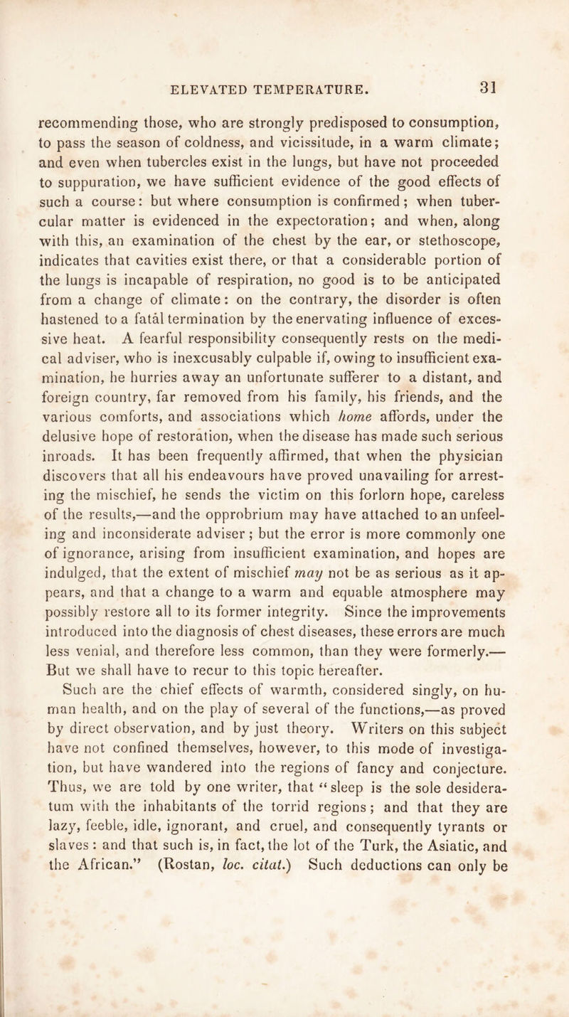 recommending those, who are strongly predisposed to consumption, to pass the season of coldness, and vicissitude, in a warm climate; and even when tubercles exist in the lungs, but have not proceeded to suppuration, we have sufficient evidence of the good effects of such a course: but where consumption is confirmed; when tuber- cular matter is evidenced in the expectoration; and when, along with this, an examination of the chest by the ear, or stethoscope, indicates that cavities exist there, or that a considerable portion of the lungs is incapable of respiration, no good is to be anticipated from a change of climate: on the contrary, the disorder is often hastened to a fatal termination by the enervating influence of exces- sive heat. A fearful responsibility consequently rests on the medi- cal adviser, who is inexcusably culpable if, owing to insufficient exa- mination, he hurries away an unfortunate sufferer to a distant, and foreign country, far removed from his family, his friends, and the various comforts, and associations which home affords, under the delusive hope of restoration, when the disease has made such serious inroads. It has been frequently affirmed, that when the physician discovers that all his endeavours have proved unavailing for arrest- ing the mischief, he sends the victim on this forlorn hope, careless of the results,—and the opprobrium may have attached to an unfeel- ing and inconsiderate adviser; but the error is more commonly one of ignorance, arising from insufficient examination, and hopes are indulged, that the extent of mischief may not be as serious as it ap- pears, and that a change to a warm and equable atmosphere may possibly restore all to its former integrity. Since the improvements introduced into the diagnosis of chest diseases, these errors are much less venial, and therefore less common, than they were formerly.— But we shall have to recur to this topic hereafter. Such are the chief effects of warmth, considered singly, on hu- man health, and on the play of several of the functions,—as proved by direct observation, and by just theoiy. Writers on this subject have not confined themselves, however, to this mode of investiga- tion, but have wandered into the regions of fancy and conjecture. Thus, we are told by one writer, that “sleep is the sole desidera- tum with the inhabitants of the torrid regions; and that they are lazy, feeble, idle, ignorant, and cruel, and consequently tyrants or slaves : and that such is, in fact, the lot of the Turk, the Asiatic, and the African.’* (Rostan, loc. citat,) Such deductions can only be