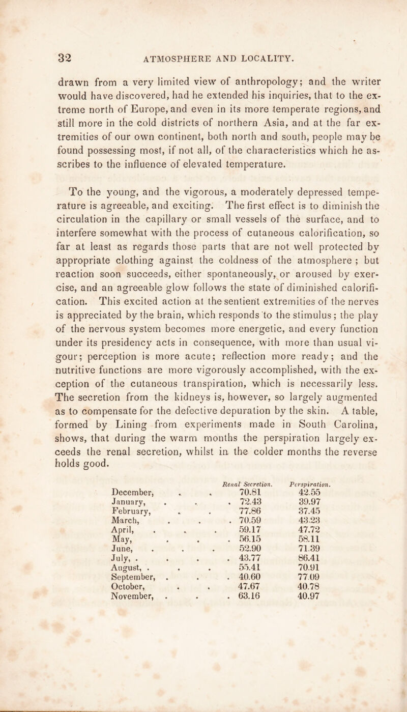 drawn from a very limited view of anthropology; and the writer would have discovered, had he extended his inquiries, that to the ex- treme north of Europe, and even in its more temperate regions, and still more in the cold districts of northern Asia, and at the far ex- tremities of our own continent, both north and south, people may be found possessing most, if not all, of the characteristics which he as- scribes to the influence of elevated temperature. To the young, and the vigorous, a moderately depressed tempe- rature is agreeable, and exciting. The first effect is to diminish the circulation in the capillary or small vessels of the surface, and to interfere somewhat with the process of cutaneous calorification, so far at least as regards those parts that are not well protected by appropriate clothing against the coldness o-f the atmosphere ; but reactioii soon succeeds, either spontaneously, or aroused by exer- cise, and an agreeable glow follows the state of diminished calorifi- cation. This excited action at the sentient extremities of the nerves is appreciated by the brain, which responds to the stimulus; the play of the nervous system becomes more energetic, and every function under its presidency acts in consequence, with more than usual vi- gour; perception is more acute; reflection more ready; and the nutritive functions are more vigorously accomplished, with the ex- ception of the cutaneous transpiration, which is necessarily less. The secretion from the kidneys is, however, so largely augmented as to compensate for the defective depuration by the skin. A table, formed by Lining from experiments made in South Carolina, shows, that during the warm months the perspiration largely ex- ceeds the renal secretion, whilst in the colder months the reverse holds good. December, Renal Secretion. 70.81 Perspiration, 42.55 January, February, . 72.43 39.97 77.86 .37.45 March, . 70.59 43.23 April, 59.17 47.72 May, . 56.15 58.11 June, 52.90 71.39 July, . . 43.77 86.41 August, . 55.41 70.91 September, . 40.60 77.09 October, 47.67 40.78 November, . 63.16 40.97
