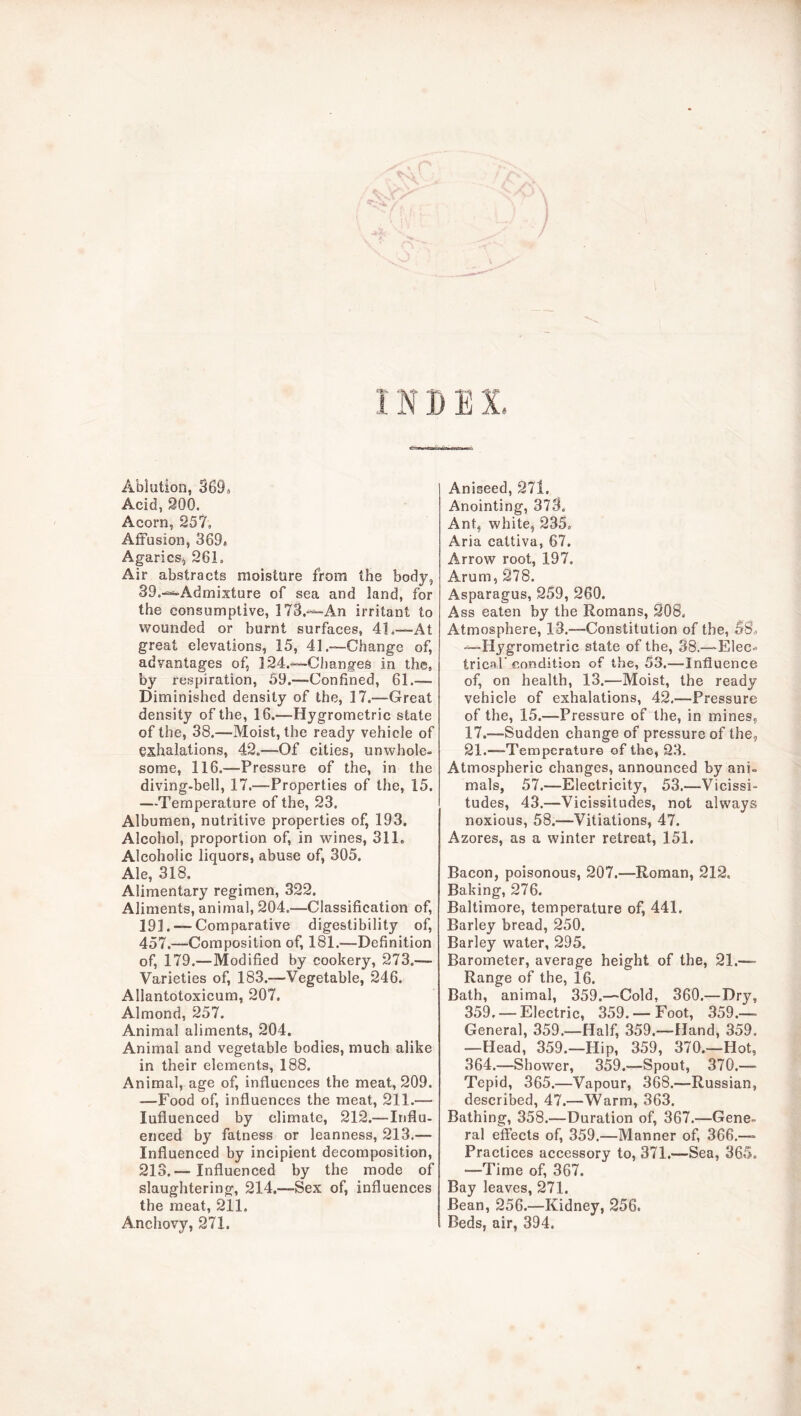 INDEX Ablution, 3699 Acid, 900. Acorn, 957, Affusion, 369* Agaricsj 961. Air abstracts moisture from the body, 39.^Admixture of sea and land, for the consumptive, I73.-^An irritant to wounded or burnt surfaces, 41.—At great elevations, 15, 41.—Change of, advantages of, ]94.-^Changes in the, by respiration, 59.—Confined, 61.— Diminished density of the, 17.—Great density of the, 16.—Hygrometric state of the, 38.—Moist, the ready vehicle of exhalations, 49.—Of cities, unwhole- some, 116.—Pressure of the, in the diving-bell, 17.—Properties of the, 15. —Temperature of the, 93. Albumen, nutritive properties of, 193. Alcohol, proportion of, in wines, 311. Alcoholic liquors, abuse of, 305. Ale, 318. Alimentary regimen, 399. Aliments, animal, 904.—Classification of, 191. — Comparative digestibility of, 457.—Composition of, 181.—Definition of, 179.—Modified by cookery, 973.— Varieties of, 183.—Vegetable, 946. Allantotoxicum, 907. Almond, 957. Animal aliments, 904. Animal and vegetable bodies, much alike in their elements, 188. Animal, age of, influences the meat, 909. —Food of, influences the meat, 911.— Influenced by climate, 919.—Influ- enced by fatness or leanness, 913.— Influenced by incipient decomposition, 913.— Influenced by the mode of slaughtering, 914.—Sex of, influences the meat, 911. Anchovy, 971. Aniseed, 97l. Anointing, 373. Ant, white, 935. Aria cattiva, 67. Arrow root, 197. Arum, 978. Asparagus, 959, 260. Ass eaten by the Romans, 208. Atmosphere, 13.—Constitution of the, 58^ —Hygrometric state of the, 38.—Elec- trical' condition of the, 53.—Influence of, on health, 13.—Moist, the ready vehicle of exhalations, 42,—Pressure of the, 15.—Pressure of the, in mines, 17.—Sudden change of pressure of the, 91.—Temperature of the, 93. Atmospheric changes, announced by ani- mals, 57.—Electricity, 53.—Vicissi- tudes, 43.—Vicissitudes, not always noxious, 58.—Vitiations, 47. Azores, as a winter retreat, 151. Bacon, poisonous, 907.—Roman, 919. Baking, 976. Baltimore, temperature of, 441. Barley bread, 250. Barley water, 995. Barometer, average height of the, 91.—■ Range of the, 16. Bath, animal, 359.—Cold, 360.—Dry, 359, — Electric, 359. — Foot, 359.— General, 359.—Half, 359.—Hand, 359. —Head, 359.—Hip, 359, 370.—Hot, 364.—Shower, 359.—Spout, 370.— Tepid, 365.—Vapour, 368.—Russian, described, 47.—Warm, 363. Bathing, 358.—Duration of, 367.—Gene- ral effects of, 359.—Manner of, 366.— Practices accessory to, 371.—Sea, 365. —Time of, 367. Bay leaves, 271. Bean, 256.—Kidney, 956. Beds, air, 394.