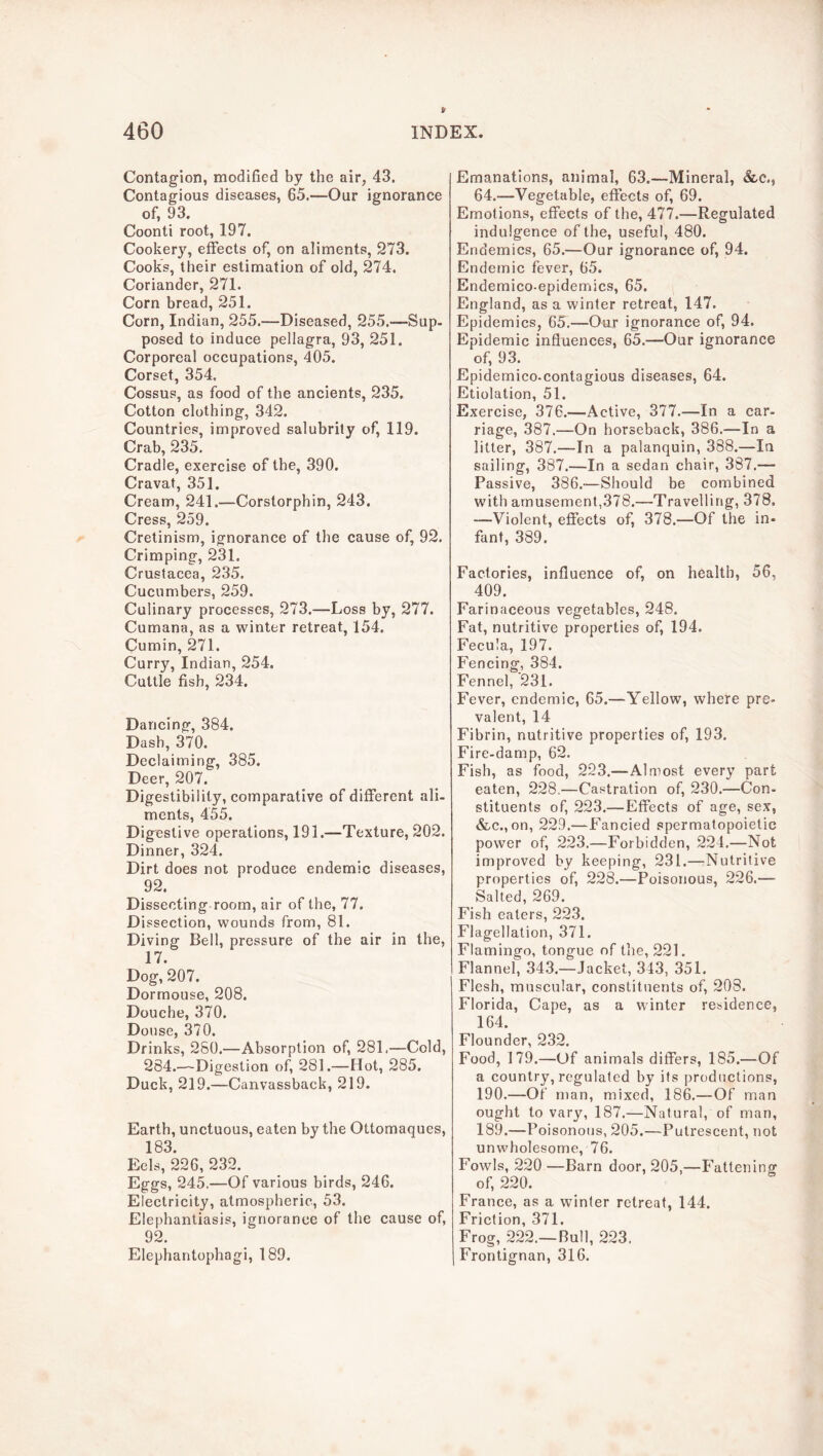 Contagion, modified by the air, 43. Contagious diseases, 65.—Our ignorance of, 93. Coonti root, 197. Cookery, effeets of, on aliments, 273. Cook’s, their estimation of old, 274. Coriander, 271. Corn bread, 251. Corn, Indian, 255.—Diseased, 255.—Sup- posed to induce pellagra, 93, 251. Corporeal occupations, 405. Corset, 354, Cossus, as food of the ancients, 235. Cotton clothing, 342. Countries, improved salubrity of, 119. Crab, 235. Cradle, exercise of tbe, 390. Cravat, 351. Cream, 241.—Corstorphin, 243. Cress, 259. Cretinism, ignorance of the cause of, 92. Crimping, 231. Crustacea, 235. Cucumbers, 259. Culinary processes, 273.—Loss by, 277. Cumana, as a winter retreat, 154. Cumin, 271. Curry, Indian, 254. Cuttle fish, 234. Dancing, 384. Dash, 370. Declaiming, 385. Deer, 207. Digestibility, comparative of different ali- ments, 455. Digestive operations, 191.—Texture, 202. Dinner, 324. Dirt does not produce endemic diseases, 92. Dissecting room, air of the, 77. Dissection, wounds from, 81. Diving Bell, pressure of the air in the, 17. Dog, 207. Dormouse, 208. Douche, 370. Douse, 370. Drinks, 280.—Absorption of, 281,—Cold, 284.—Digestion of, 281.—Hot, 285. Duck, 219.—Canvassback, 219. Earth, unctuous, eaten by the Ottomaques, 183. Eels, 226, 232. Eggs, 245.—Of various birds, 246. Electricity, atmospheric, 53. Elephantiasis, ignorance of the cause of, 92. Elephantophagi, 189. Emanations, animal, 63.—Mineral, &c., 64.—Vegetable, effects of, 69. Emotions, effects of the, 477.—Regulated indulgence of the, useful, 480. Endemics, 65.—Our ignorance of, 94. Endemic fever, 65. Endemico-epidemics, 65. England, as a winter retreat, 147. Epidemics, 65.—Our ignorance of, 94. Epidemic influences, 65.—Our ignorance of, 93. Epidemico.contagious diseases, 64. Etiolation, 51. Exercise, 376.—Active, 377.—In a car- riage, 387.—On horseback, 386.—In a litter, 387.—In a palanquin, 388.—In sailing, 387.—In a sedan chair, 387.— Passive, 386.—Should be combined with amusement,378.—Travelling, 378. —Violent, effects of, 378.—Of the in- fant, 389. Factories, influence of, on health, 56, 409. Farinaceous vegetables, 248. Fat, nutritive properties of, 194. Fecula, 197. Fencing, 384. Fennel, 231. Fever, endemic, 65.—Yellow, where pre- valent, 14 Fibrin, nutritive properties of, 193. Fire-damp, 62. Fish, as food, 223.—Almost every part eaten, 228.—Castration of, 230.—Con- stituents of, 223.—Effects of age, sex, &c.,on, 229.—Fancied spermatopoietic power of, 223.—Forbidden, 224.—Not improved by keeping, 231.—Nutritive properties of, 228.—Poisonous, 226.— Salted, 269. Fish eaters, 223. Flagellation, 371. Flamingo, tongue of tlie, 221. Flannel, 343.—Jacket, 343, 351. Flesh, muscular, constituents of, 203. Florida, Cape, as a winter residence, 164. Flounder, 232. Food, 179.—Of animals differs, 185.—Of a country, regulated by its productions, 190.—Of man, mixed, 186.—Of man ought to vary, 187.—Natural, of man, 189.—Poisonous, 205.—Putrescent, not unwholesome, 76. Fowls, 220 —Barn door, 205,—Fattening of, 220. France, as a winter retreat, 144. Friction, 371. Frog, 222.—Bull, 223. Frontignan, 316.