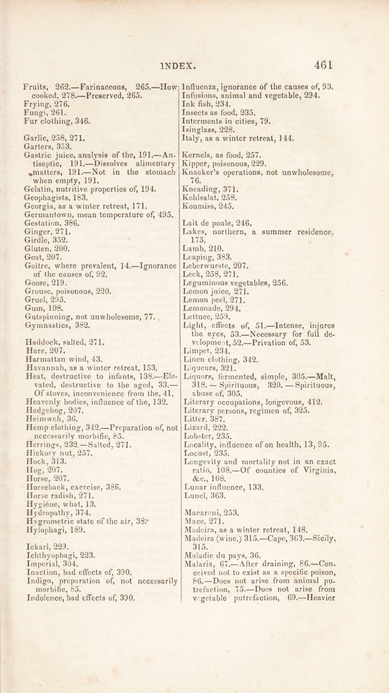 Fruits, 262.—Farinaceous, 265.—How cooked, 278.—Preserved, 265. Frying, 276. Fungi, 261. Fur clothing, 346. Garlic, 258, 271. Garters, 353. Gastric juice, analysis of the, 191.—An- tiseptic, 191.—Dissolves alimentary ,^matters, 191.—Not in the stomach when empty, 191. Gelatin, nutritive properties of, 194. Geophagists, 183. Georgia, as a winter retreat, 171. Germantown, mean temperature of, 495. Gestation, 386. Ginger, 271. Girdle, 352. Gluten, 200. Goat, 207. Goitre, where prevalent, 14.—Ignorance of the causes of, 92. Goose, 219. Grouse, poisonous, 220. Gruel, 295. Gum, 198. Gutspinning, not unwholesome, 77. . Gymnastics, 382. Haddock, salted, 271. Hare, 207. Harmattan wind, 43. Havannah, as a winter retreat, 153. Heat, destructive to infants, 138.—Ele- vated, destructive to the aged, 33.— Of stoves, inconvenience from the, 41. Heavenly bodies, influence of the, 132. Hedgehog, 207. Heimweh, 36. Hemp clothing, 342.—Preparation of, not necessarily morbific, 85. Herrings, 232.—Salted, 271. Hickory nut, 257. Hock, 313. Hog, 207. Horse, 207. Horseback, exercise, 386. florse radish, 271. Hygibne, what, 13. Hydropathy, 374. Hygrometric state of the air, 38.* Hylophagi, 189. Ickari, 229. Ichthyophagi, 223. Imperial, 304. Inaction, bad effects of, 390. Indigo, preparation of, not necessarily morbific, 85. Indolence, bad effects of, 390. Influenza, ignorance of the causes of, 93. Infusions, animal and vegetable, 294. Ink fish, 234. Insects as food, 235. Interments in cities, 79. Isinglass, 228. Italy, as a winter retreat, 144. Kernels, as food, 257. Kipper, poisonous, 229. Knacker’s operations, not unwholesome, 76. Kneading, 371. Kohlsalat, 258. Koumiss, 245. Lait de poule, 246, Lakes, northern, a summer residence, 175. Lamb, 210. Leaping, 383. Leberwurste, 207. Leek, 258, 271. Leguminous vegetables, 256. Lemon juice, 271. Lemon peel, 271. Lemonade, 294. Lettuce, 259. Light, effects of, 51.—Intense, injures the eyes, 53.—Necessary for full de- velopment, 52.—Privation of, 53. Limpet, 234. Linen clothing, 342. Liqueurs, 321. Liquors, fermented, simple, 305.—Malt, 318, — Spirituous, 320. — Spirituous, abuse of, 305. Literary occupations, longevous, 412. Literary persons, regimen of, 325. Litter, 387. Lizard, 222. Lobster, 235. Locality, influence of on health, 13, 95. Locust, 235. Longevity and mortality not in an exact ratio, 108.—Of counties of Virginia, &c., 108. liunar influence, 133. Lunel, 363, Macaroni, 253. Mace, 271. Madeira, as a winter retreat, 14S. Madeira (wine,) 315.—Cape, 363.—Sicily, 315. Maladie du pays, 36. Malaria, 67.—After draining, 86.—Con- ceived not to exist as a specific poison, 86.—Does not arise from animal pu- trefaction, 75.—Does not arise from vegetable putrefaction, 69.—Heavier