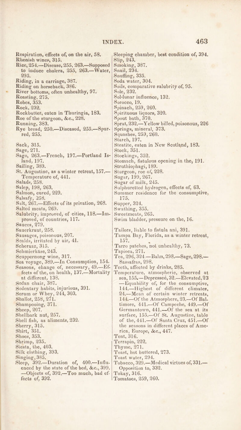 Respiration, effects of, on the air, 58. Rhenish wines, 315. Rice, 254.—Disease, 255, 263.—Supposed to induce cholera, 255, 263.—Water, 295. Riding, in a carriage, 387. Riding on horseback, 386. River bottoms, often unhealthy, 97. Roasting, 275. Robes, 353, Rock, 232, Rockbutter, eaten in Thuringia, 183. Roe of the sturgeon, &.C., 228. Running, 383. Rye bread, 250.—Diseased, 255.—Spur- red, 255. Sack, 315. Sage, 271, Sago, 263.—French, 197.—Portland Is- land, 197. Sailing, 389, St. Augustine, as a winter retreat, 157.— Temperature of, 441. Salads, 258. Salep, 198, 263. Salmon, cured, 229. Salsafy, 258, Salt, 267.—Effects of its privation, 268. Salted meats, 269. Salubrity, improved, of cities, 118.—Im- proved, of countries, 117. Sauces, 279. Sauerkraut, 258. Sausages, poisonous, 207, Scalds, irritated by air, 41. Scheraaz, 315. Schmierka.se, 243. Scuppernong wine, 317. Sea voyage, 389.—In Consumption, 154. Seasons, change of, necessary, 49.—Ef- fects of the, on health, 137.—-Mortality at different, 138. Sedan chair, 387. Sedentary habits, injurious, 391. Serum or Whey, 244, 303. Shallot, 258, 271. Shampooing, 371. Sheep, 207. Shellbark nut, 257. Shell fish, as aliments, 232. Sherry, 315. Shirt, 351. Shoes, 353. Shrimp, 235. Siesta, the, 403. Silk clothing, 393, Singing, 385. Sleep, 392.—Duration of, 400.—Influ- enced by the state of the bed, &c., 399. “—Objects of, 392.—Too much, bad ef- fects of, 392. Sleeping chamber, best condition of, 394. Slip, 243. Smoking, 387. Snail, 234. Snuffing, 335, Soda water, 304. Soils, comparative salubrity of, 95. Sole, 232. Sol-lunar influence, 132. Sorocco, 19. Spinach, 259, 260. Spirituous liquors, 320. Spout bath, 370, Sprat, 232.—Yellow billed, poisonous, 226 Springs, mineral, 373. Squashes, 259, 260. Starch, 197. Steatite, eaten in New Scotland, 183. Stock, 351. Stockings, 352. Stomach, fistulous opening in the, 191. Struthiophagi, 189. Sturgeon, roe of, 228. Sugar, 199, 267. Sugar of milk, 245. Sulphuretted hydrogen, effects of, 63. Summer residence for the consumptive, 175. Supper, 324. Swathing, 355. Sweetmeats, 265. Swim bladder, pressure on the, 16. Tailors, liable to fistula ani, 391. Tampa Bay, Florida, as a winter retreat, 157. Tarro patches, not unhealthy, 73. Tapioca, 271. Tea, 296, 324.—Balm, 298.—Sage, 298,— Sassafras, 298. Teeth, affected by drinks, 285, Temperature, atmospheric, observed at sea, 155,—Depressed, 32.—Elevated, 23 —Equability of, for the consumptive, 144.—Highest of different climates, 24.—Mean of certain winter retreats, 144.—Of the Atmosphere, 23.—Of Bal- timore, 441.—Of Campeche, 449.—Of Germantown, 441.—Of the sea at its surface, 155.—Of St. Augustine, table of the, 441.—Of Santa Cruz, 451.—Of the seasons in different places of Ame- rica, Europe, &c., 447, Tent, 316. Terrapin, 222. Thyme, 271, Toast, hot buttered, 273. Toast water, 294. Tobacco, 329.—Medical virtues of, 331.— Opposition to, 332. Tokay, 316. Tomatoes, 259, 260.