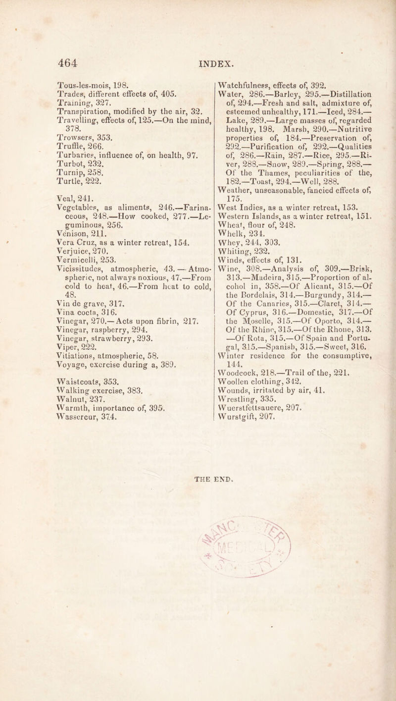 Tous-les-mois, 198. Trades, different effects of, 405. Training, 327. Transpiration, modified by the air, 32. Travelling, effects of, 125.—On the mind, 378. Trowsers, 353, Truffle, 266. Turbaries, influence of, on health, 97. Turbot, 232. Turnip, 258. Turtle, 222. Veal, 241. Vegetables, as aliments, 246.—-Farina- ceous, 248,—How cooked, 277.—Le- guminous, 256. Venison, 211. Vera Cruz, as a winter retreat, 154. Verjuice, 270. Vermicelli, 253. Vicissitudes, atmospheric, 43. — Atmo- spheric, not always noxious, 47.—From cold to heat, 46.—From heat to cold, 48. Vin de grave, 317. Vina cocta, 316. Vinegar, 270.— Acts upon fibrin, 217. Vinegar, raspberry, 294. Vinegar, strawberry, 293. Viper, 222. Vitiations, atmospheric, 58. Voyage, exercise during a, 389. Waistcoats, 353. Walking exercise, 383. Walnut, 237. Warmth, importance of, 395. Wassercur, 374. Watchfulness, effects of, 392. Water, 286.—Barley, 295.—Distillation of, 294.—Fresh and salt, admixture of, esteemed unhealthy, 171,—Iced, 284.— Lake, 289.—Large masses of, regarded healthy, 198. Marsh, 290.—Nutritive properties of, 184.—Preservation of, 292^—Purification of, 292.—Qualities of, 286.—Rain, 287.—Rice, 295.—Ri- ver, 288.—Snow, 289.—Spring, 288.— Of the Thames, peculiarities of the, 182.—Toast, 294.—Well, 288. Weather, unseasonable, fancied effects of, 175. West Indies, as a winter retreat, 153. Western Islands, as a winter retreat, 151. Wheat, flour of, 248. Whelk, 231. Whey, 244, 303. Whiting, 232. Winds, effects of, 131. Wine, 308.—Analysis of, 309.—Brisk, 313.—Madeira, 315,—Proportion of al- cohol in, 358.—Of Alicant, 315.—Of the Bordelais, 314.—Burgundy, 314.— Of the Canaries, 315.—Claret, 314.— Of Cyprus, 316.—Domestic, 317.—Of the Moselle, 315.—Of Oporto, 314.— Of the Rhine, 315.—Of the Rhone, 313. —Of Rota, 315.—Of Spain and Portu- gal, 315.—Spanish, 315.—Sweet, 3l6. Winter residence for the consumptive, 144. Woodcock, 218.—Trail of the, 221. Woollen clothing, 342. Wounds, irritated by air, 41. Wrestling, 335. Wuerstfettsauere, 207. Wurstgift, 207. THE END.