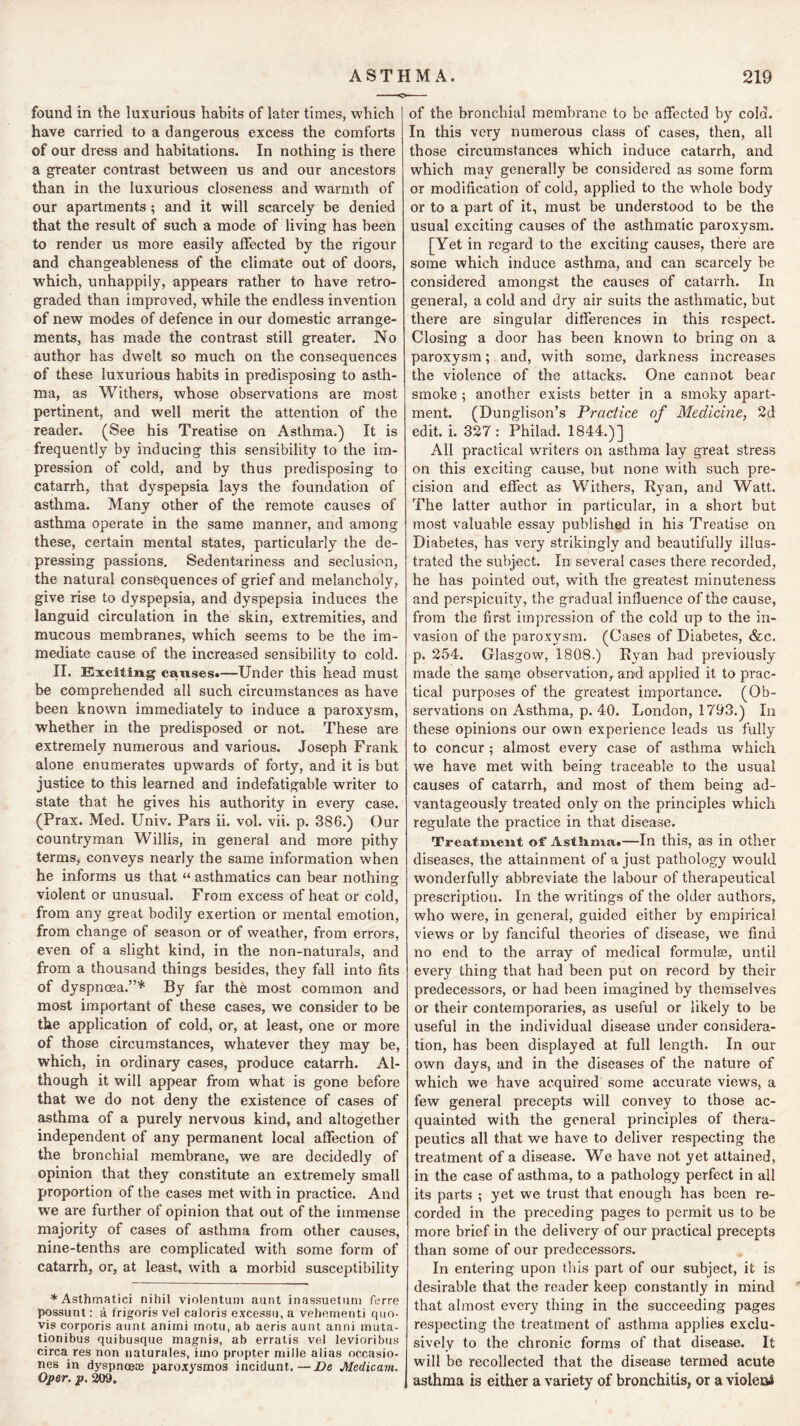 ASTHMA. 219 found in the luxurious habits of later times, which have carried to a dangerous excess the comforts of our dress and habitations. In nothing is there a greater contrast between us and our ancestors than in the luxurious closeness and warmth of our apartments; and it will scarcely be denied that the result of such a mode of living has been to render us more easily affected by the rigour and changeableness of the climate out of doors, which, unhappily, appears rather to have retro- graded than improved, while the endless invention of new modes of defence in our domestic arrange- ments, has made the contrast still greater. No author has dwelt so much on the consequences of these luxurious habits in predisposing to asth- ma, as Withers, whose observations are most pertinent, and well merit the attention of the reader. (See his Treatise on Asthma.) It is frequently by inducing this sensibility to the im- pression of cold, and by thus predisposing to catarrh, that dyspepsia lays the foundation of asthma. Many other of the remote causes of asthma operate in the same manner, and among these, certain mental states, particularly the de- pressing passions. Sedentariness and seclusion, the natural consequences of grief and melancholy, give rise to dyspepsia, and dyspepsia induces the languid circulation in the skin, extremities, and mucous membranes, which seems to be the im- mediate cause of the increased sensibility to cold. II. Exciting causes*—Under this head must be comprehended all such circumstances as have been known immediately to induce a paroxysm, whether in the predisposed or not. These are extremely numerous and various. Joseph Frank alone enumerates upwards of forty, and it is but justice to this learned and indefatigable writer to state that he gives his authority in every case. (Prax. Med. Univ. Pars ii. vol. vii. p. 386.) Our countryman Willis, in general and more pithy terms, conveys nearly the same information when he informs us that “ asthmatics can bear nothing violent or unusual. From excess of heat or cold, from any great bodily exertion or mental emotion, from change of season or of weather, from errors, even of a slight kind, in the non-naturals, and from a thousand things besides, they fall into fits of dyspnoea.”* By far the most common and most important of these cases, we consider to be the application of cold, or, at least, one or more of those circumstances, whatever they may be, which, in ordinary cases, produce catarrh. Al- though it will appear from what is gone before that we do not deny the existence of cases of asthma of a purely nervous kind, and altogether independent of any permanent local affection of the bronchial membrane, we are decidedly of opinion that they constitute an extremely small proportion of the cases met with in practice. And we are further of opinion that out of the immense majority of cases of asthma from other causes, nine-tenths are complicated with some form of catarrh, or, at least, with a morbid susceptibility * Asthmatic! nihil violentum aunt inassuetiim ferre possunt: a frigoris vel caloris e.xcessu,a vehcrnenti quo- vis corporis aunt anirni motu, ab aeris aunt anni inuta- tionibus quibusque magnis, ab erratis vel levioribus circa res non naturales, iino propter niille alias occasio- nes in dyspnoete paroxysmos incidunt. — De Medicam. Oper. p. 209. of the bronchial membrane to be affected by cold. In this very numerous class of cases, then, all those circumstances which induce catarrh, and which may generally be considered as some form or modification of cold, applied to the whole body or to a part of it, must be understood to be the usual exciting causes of the asthmatic paroxysm. [Yet in regard to the exciting causes, there are some which induce asthma, and can scarcely be considered amongst the causes of catarrh. In general, a cold and dry air suits the asthmatic, but there are singular differences in this respect. Closing a door has been known to bring on a paroxysm; and, with some, darkness increases the violence of the attacks. One cannot bear smoke ; another exists better in a smoky apart- ment. (Dunglison’s Practice of Medicine, 2d edit. i. 327 : Philad. 1844.)] All practical writers on asthma lay great stress on this exciting cause, but none with such pre- cision and effect as Withers, Ryan, and Watt. The latter author in particular, in a short but most valuable essay published in his Treatise on Diabetes, has very strikingly and beautifully illus- trated the subject. In several cases there recorded, he has pointed out, with the greatest minuteness and perspicuity, the gradual influence of the cause, from the first impression of the cold up to the in- vasion of the paroxysm. (Cases of Diabetes, &c. p. 254. Glasgow, 1808.) Ryan bad previously made the same observation^ an>d applied it to prac- tical purposes of the greatest importance. (Ob- servations on Asthma, p. 40. London, 1793.) In these opinions our own experience leads us fully to concur ; almost every case of asthma which we have met with being traceable to the usual causes of catarrh, and most of them being ad- vantageously treated only on the principles which regulate the practice in that disease. Treatment of AstSima*—In this, as in other diseases, the attainment of a just pathology would wonderfully abbreviate the labour of therapeutical prescription. In the writings of the older authors, who were, in general, guided either by empirical views or by fanciful theories of disease, we find no end to the array of medical formulae, until every thing that had been put on record by their predecessors, or had been imagined by themselves or their contemporaries, as useful or likely to be useful in the individual disease under considera- tion, has been displayed at full length. In our own days, and in the diseases of the nature of which we have acquired some accurate views, a few general precepts will convey to those ac- quainted with the general principles of thera- peutics all that we have to deliver respecting the treatment of a disease. We have not yet attained, in the case of asthma, to a pathology perfect in all its parts ; yet we trust that enough has been re- corded in the preceding pages to permit us to be more brief in the delivery of our practical precepts than some of our predecessors. In entering upon this part of our subject, it is desirable that the reader keep constantly in mind that almost every thing in the succeeding pages respecting the treatment of asthma applies exclu- sively to the chronic forms of that disease. It will be recollected that the disease termed acute asthma is either a variety of bronchitis, or a violent
