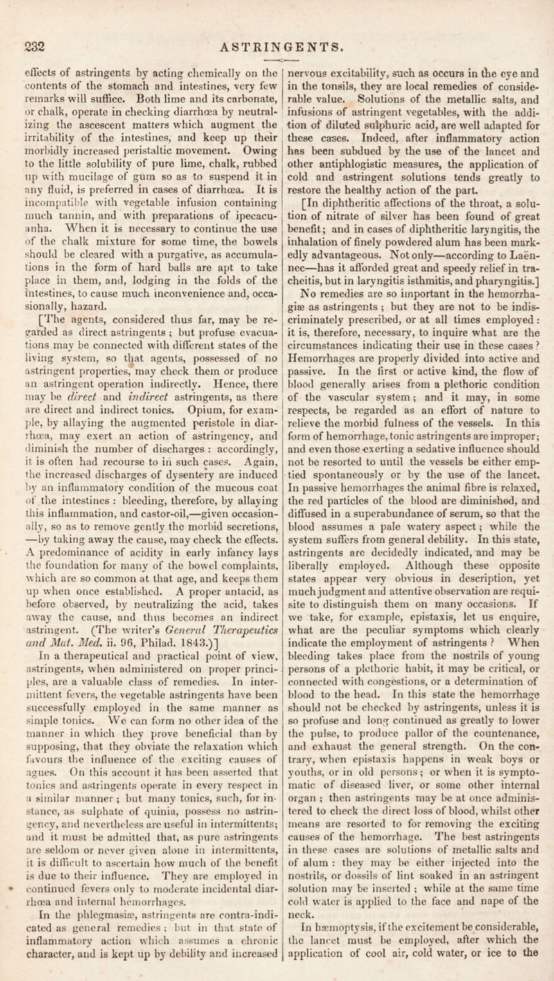 232 ASTRINGENTS. effects of astringents by acting chemically on the contents of the stomach and intestines, very few remarks will suffice. Both lime and its carbonate, or chalk, operate in checking diarrhoea by neutral* izing the ascescent matters which augment the irritability of the intestines, and keep up their morbidly increased peristaltic movement. Owing to the little solubility of pure lime, chalk, rubbed up with mucilage of gum so as to suspend it in any fluid, is preferred in cases of diarrhoea. It is incompatible with vegetable infusion containing much tannin, and with preparations of ipecacu- anha. When it is necessary to continue the use of the chalk mixture for some time, the bowels should be cleared wdth a purgative, as accumula- tions in the form of hard balls are apt to take place in them, and, lodging in the folds of the intestines, to cause much inconvenience and, occa- sionally, hazard. [The agents, considered thus far, may be re- garded as direct astringents ; but profuse evacua- tions may be connected with different states of the living system, so that agents, possessed of no astringent properties, may check them or produce an astringent operation indirectly. Hence, there may be direct and indirect astringents, as there are direct and indirect tonics. Opium, for exam- ple, by allaying the augmented peristole in diar- rhoea, may exert an action of astringency, and diminish the number of discharges : accordingly, it is often had recourse to in such cases. Again, the increased discharges of dysentery ai'e induced by an inflammatory condition of the mucous coat of the intestines : bleeding, therefore, by allaying this inflammation, and castor-oil,—given occasion- ally, so as to remove gently the morbid secretions, —by taking away the cause, may check the effects. A pjredominancc of acidity in early infancy lays the foundation for many of the bowel complaints, which are so common at that age, and keeps them up when once established. A proper antacid, as before observed, b}'^ neutralizing the acid, takes away the cause, and thus becomes an indirect astringent. (The writer’s General Therapeutics and Mat. Med. ii. 96, Philad. 1843.)] In a therapeutical and practical point of view, astringents, when administered on proper princi- ples, are a valuable class of remedies. In inter- mittent fevers, the vegetable astringents have been successfully employed in the same manner as simple tonics. We can form no other idea of the manner in which they prove beneficial than by supposing, that they obviate the relaxation wdrich favours the influence of the exciting causes of agues. On this account it has been asserted that tonics and astringents operate in every respect in a similar manner ; but many tonics, such, for in- stance, as sulphate of quinia, possess no astrin- gency, and nevertheless arc useful in intermittents; a)Kl it must be admitted that, as pure astringents are seldom or never given alone in intermittents, it is difficult to ascertain how much of the benefit is due to their influence. They are employed in •» continued fevers only to moderate incidental diar- rhoea and internal hemorrhages. In the phlegmasise, astringents are contra-indi- cated as general remedies ; but in that state of inflammatory action which assumes a chronic character, and is kept up by debility and increased nervous excitability, such as occurs in the eye and in the tonsils, they are local remedies of conside- rable value. Solutions of the metallic salts, and infusians of astringent vegetables, with the addi- tion of diluted sulphuric acid, are well adapted for these cases. Indeed, after inflammatory action has been subdued by the use of the lancet and other antiphlogistic measures, the application of cold and astringent solutions tends greatly to restore the healthy action of the part. [In diphtheritic affections of the throat, a solu- tion of nitrate of silver has been found of great benefit; and in cases of diphtheritic laryngitis, the inhalation of finely powdered alum has been mark- edly advantageous. Not only—according to Laen- nec—has it afforded great and speedy relief in tra- cheitis, but in laryngitis isthmitis, and pharyngitis.] No remedies are so important in the hemorrha- giaB as astringents ; but they are not to be indis- criminately prescribed, or at all times employed: it is, therefore, necessary, to inquire what are the circumstances indicating their use in these cases ? Hemorrhages are properly divided into active and passive. In the first or active kind, the flow of blood generally arises from a plethoric condition of the vascular system; and it may, in some respects, be regarded as an effort of nature to relieve the morbid fulness of the vessels. In this form of hemorrhage, tonic astringents are improper; and even those exerting a sedative influence should not be resorted to until the vessels be either emp- tied spontaneously or by the use of the lancet. In passive hemorrhages the animal fibre is relaxed, the red particles of the blood are diminished, and diffused in a superabundance of serum, so that the blood assumes a pale watery aspect; while the system suffers from general debility. In this state, astringents are decidedly indicated, and may be liberally employed. Although these opposite states appear very obvious in description, yet much judgment and attentive observation are requi- site to distinguish them on man}'^ occasions. If we take, for example, epistaxis, let us enquire, what are the peculiar symptoms which clearly indicate the employment of astringents ? When bleeding takes place from the nostrils of young persons of a plethoric habit, it may be critical, or connected with congestions, or a determination of blood to the head. In this state the hemorrhage should not be checked by astringents, unless it is so profuse and long continued as greatly to lower the pulse, to produce pallor of the countenance, and exhaust the general strength. On the con- trary, when epistaxis happens in weak boys or youths, or in old persons; or when it is sympto- matic of diseased liver, or some other internal organ ; then astringents may be at once adminis- tered to check the direct loss of blood, whilst other means are resorted to for removing the exciting causes of the hemorrhage. The best astringents in these cases are solutions of metallic salts and of alum : they may be either injected into the nostrils, or dossils of lint soaked in an astringent solution may be inserted ; while at the same time cold water is applied to the face and nape of the neck. In haemoptysis, if the excitement be considerable, the lancet must be employed, after which the application of cool air, cold water, or ice to the