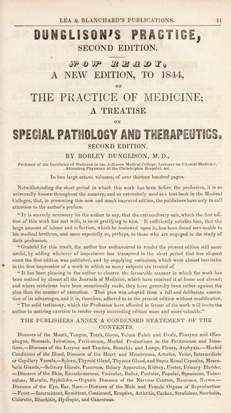 OUNSLiSlli^S Pi^GTiSEi SECOND EDITION. A NEW EDITION, TO 1844, OF THE PRACTICE OF MEDICINE; A TREATISE ON SPECIAL PATtfCLOSY ANO THERAPEyiiCS. SECOND EDITION. BY ROBLEY DUNGLISON, M. D., Professor of the Institutes of Medicine in the Jefferson Medical College, Lecturer on Clinical Medicine, Attending Physician at the Philadelphia Hospital, &g. In two large octavo volumes, of over thirteen hundred pages. Notwithstanding the short period in which this work has been before the profession, it is so universally known throughout the country, and so extensively used as a text-book in the Medical Colleges, that, in presenting this new and much improved edition, the publishers have only to call attention to the author’s preface. “It is scarcely necessary for the author to say, that the extraordinary sale, w’hich the first edi- tion of this work has met with, is most gratifying to him. It sufficiently satisfies him, that the large amount of labour and reflection, which he bestowed upon it, has been found serviceable to his medical brethren, and more especially so, perhaps, to those who are engaged in the study of their profession. “Grateful for this result, the author has endeavoured to render the present edition still more useful, by adding whatever of importance has transpired in the short period that has elapsed since the first edition was published, and by supplying omissions, which were almost inevitable in the first impression of a work in which so many subjects are treated of. “ It has been pleasing to the author to observe the favourable manner in which the work has been noticed by almost all the Journals of Medicine, which have received it at home and abroad; and where criticisms have been occasionally made, they have generally been rather against the plan than the manner of execution. That plan was adopted from a full and deliberate convic- tion of its advantages, and it is, therefore, adhered to in the present edition w'ithout modification. “The solid testimony, which the Profession have afforded in favour of the work will incite the author to untiring exertion to render every succeeding edition more and more valuable.” THE PUBLISHERS ANNEX A CONDENSED STATEMENT OF THE CONTENTS. Diseases of the Mouth, Tongue, Teetli, Gums, Velum Palati and Uvula, Pharynx and CEso- phagus. Stomach, Intestines, Peritoneum, Morbid Productions in the Peritoneum and Intes- tines.—Diseases of the Larynx and Trachea, Bronchia and Lungs, Pleura, Asphyxia.—Morbid Conditions of the Blood, Diseases of the Heart and Membranes, Arteries, Veins, Intermediate or Capillary Vessels,—Spleen, Thyroid Gland, Thymus Gland, and Supra Renal Capsules, Mesen- teric Glands,—Salivary Glands, Pancreas, Biliary Apparatus, Kidney, Ureter, Urinary Bladder. —Diseases of the Skin, Exanthematous, Vesicular, Bullar, Pustular, Papular, Squamous, 7'uber- culous, Maculm, Syphilides.— Organic Diseases of the Nervous Centres, Neuroses, Nerves.— Diseases of the Eye, Ear, Nose.—Diseases of the Male and Female Organs of Reproduction* —Fever.—Intermittent, Remittent, Continued, Eruptive, Arthritic, Cachex, Scrofulous, Scorbutic, Chlorotic, Rhachitic, Hydropic, and Cancerous.