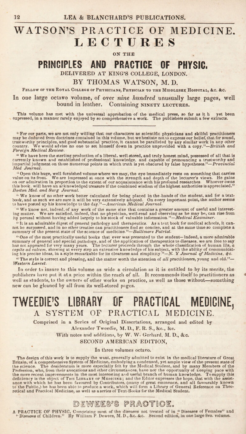 WATSON’S PRACTICE OF MEDICINE. LECTURES ON THE PRIHGtPLES AND PRACTICE OF PHYSIC. DELIVERED AT KING’S COLLEGE, LONDON. BY THOMAS WATSON, M. D. Fellow op the Royal College of Physicians, Physician to the Middlesex Hospital, &c. &c. In one large octavo volume, of over nine hundred unusually large pages, well bound in leather. Containing ninety lectures. This volume has met with the universal approbation of the medical press, so far as it h yet been expressed, in a manner rarely enjoyed by so comprehensive a work. The publishers submit a few extracts. ‘’For our parts, we are not only willing that our characters as scientific physicians and skilful practitioners may be deduced from doctrines contained in this volume, but we hesitate not to express our belief, that for sound, trustworthy principles, and good substantial practice, it cannot be paralleled by any similar work in any other country. We would advise no one to set himself down in practice unprovided with a copy.”—British and Foreign Medical Review. “ We have here the sterling production of a liberal, well-stored, and truly honest mind, possessed of all that is currently known and established of professional knowledge, and capable of pronouncing a trustworthy and impartial judgment on those numerous points in which truth is yet obscured by false hypotheses.”^—Provincial Med Journal. “ Open this huge, well furnished volume where we may, the eye immediately rests on something that carries value on its front. We are impressed at once with the strength and depth of the lecturer’s views. He gains on our admiration in proportion to the extent of our acquaintance with his profound researches. Whoever owns this book, will have an acknowledged treasure if the combined wisdom of the highest authorities is appreciated.” Boston Med. and Surg Journal. ‘■We know of no other work better calculated for being placed in the -hands of the student, and for a text- book, and as such we are sure it will be very extensively adopted. On every important point, the author seems to have posted up his knowledge to the day.”—American Medical Journal. “ We know not, indeed, of any work of the same size that contains a greater amount of useful and interest- ing matter. We are satisfied, indeed, that no physician, well-read and observing as he may be, can rise from its perusal without having added largely to his stock of valuable information.”—Medical Examiner. “ It is an admirable digest of general pathology and therapeutics. As a text book for medical schools, it can- not be surpassed, and in no other treatise can practitioners find so concise, and at the same time so complete a summary of the present slate of the science of medicine.”—Baltimore Patriot. “One of the most practically useful books that ever was presented to the student—indeed, a more admirable summary of general and special pathology, and of the application of therapeutics to diseases, we are free to say has not appeared for very many years. The lecturer proceeds through the whole classification of human ills, a capite ad calcem., showing at every step an extensive knowledge of his subject, with the ability of communicat- ing his precise ideas, in a style remarkable for its clearness and simplicity.”—iV. Y Journal of Medicine, ^c. “ The style is correct and pleasing, and the matter worth the attention of all practitioners, young and old.”— Western Lancet. In order to insure to this volume as wide a circulation as it is entitled to by its merits, the publishers have put it at a price within the reach of all. It recommends itself to practitioners as well as students, to the owners of other works on practice, as well as those without—something new can be gleaned by all from its well-stored pages. TWEEDIE’S LIBRARY OF PRACTICAL MEDICINE, A SYSTEM OF PRACTICAL MEDICINE. Comprised in a Series of Original Dissertations, arranged and edited by Alexander Tweedie, M. D., F. R. S., &c., &c. With notes and additions, by W. W. Gerhard, M. D., &c. SECOND AMERICAN EDITION, In three volumes octavo. The design of this work is to supply the want, generally admitted to exist in the medical literature of Great Britain, of a comprehensive System of Medicine, embodying a condensed, yet ample view of the present state of the science. The desideratum is more especially felt by the Medical Student, and by many Members of the Profession, who, from iheir avocations and other circumstances, have nor the opportunity of keeping pace with the more recent improvements in the most interesting and useful branch of human knowledge. To supply this deficiency is the object of The Library of iVlEDiciNE; and the Editor expresses the hope, that with the assist- ance with which he has been favoured by Contributors, (many of great eminence, and all favourably known to the Public,) he has been able to produce a work, which will form a Library of General Reference on Theo- retical and Practical Medicine, as well as aseries of Text-Books for the Medical Student. A PRACTICE OF PHYSIC, Comprising most of the diseases not treated of in “ Diseases of Females” and “ Diseases of Children.” By William P. Dewees, M. D., (kc. &c. Second edition, in one large 8vo. volume.