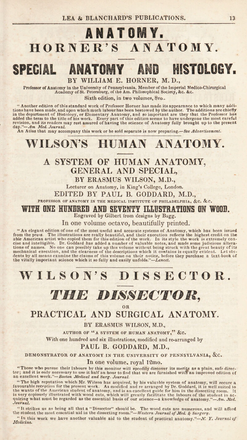ANATOMY. HORNER’S ANATOMY. SPECIAL ANATOMY AND HISTOLOGY. BY WILLIAM E. HORNER, M. D., Professor of Anatomy in the University of Pennsylvania, Member of the Imperial Medico-Chirurgical Academy of St. Petersburg, of the Am. Philosophical Society, &c. &.C. Sixth edition, in two volumes, 8vo.. “ Another edition of this standard work of Professor Horner has made its appearance to which many addi- tions have been made, and upon which much labour has been bestowed by the author. The additions are chiefly in the department of Histolosy, or Elementary Anatomy, and so important are they that the Professor has added the term to the title of his work. Every part of this edition seems to have undergone the most careful revision, and its readers may rest assured of having the science of Anatomy fully brought up to the present day.”—jJm Med. Journal. An Atlas that may accompany this work or be sold separate is now preparing.—See Advertisement. WILSONS HUMAN ANATOMY. A SYSTEM OF HUMAN ANATOMY, GENERAL AND SPECIAL, BY ERASMUS WILSON, M.U., Lecturer on Anatomy, in King’s College, London. EDITED BY PAUL B. GODDARD, M.D., PROFESSOR OF ANATOMY IN THE MEDICAL INSTITUTE OF PHILADELPHIA, &C. &.C. WITH ONE HONDKED AND SEVENTY ILLUSTRATIONS ON WOOD. Engraved by Gilbert from designs by Bagg, In one volume octavo, beautifully printed. “ An elegant edition of one of the most useful and accurate systems of Anatomy, which has been issued from the press. The illustrations are really beautiful, and their execution reflects the highest credit on the able American artist who copied them for this edition of the work. In its style the work is extremely con- cise and intelligible. Dr. Goddard has added a number of valuable notes, and made some judicious altera- tions of names. No one can possibly take up this volume without being struck with the great beauty of its mechanical execution, and the clearness of the descriptions which it contains is equally evident. Let stu- dents by all means examine the claims of this volume on their notice, before they purchase a text-book of the vitally important science which it so fully and easily unfolds.”—Lancet. WILSON’S DISSECTOR. THE HISSECTOR, OR PRACTICAL AND SURGICAL ANATOMY. BY ERASMUS WILSON, M.D., AUTHOR OF “a SYSTEM OF HUMAN ANATOMY,” &C. With one hundred and six illustrations, modified and re-arranged by PAUL B. GODDARD, M.D., DEMONSTRATOR OF ANATOMY IN THE UNIVERSITY OF PENNSYLVANIA, &C. In one volume, royal 12mo. “Those who pursue their labours by this monitor will speedily discover its merits as a plain, safe direc- tor; and it is only necessary to use it half an hour to find that wo are furnished witn an improved edition of an excellent work.”—Rosiora Medical and Surg. Journal. “The high reputation which Mr. Wilson has acquired, by his valuable system of anatomy, will secure <t favourable reception for the present work. As modified and re arranged by Dr. Goddard, it is well suited to the wants of the American student of anatomy, and is an excellent guide for him in the dissecting room. It is very copiously illustrated with wood cuts, which will greatly facilitate the labours of the student in ac- quiring what must be regarded as the essential basis of our science—a knowledge of anatomy.”—Am. Med. Journal. “It strikes us as being all that a “Dissector” should be. The wood cuts are numerous, and will afford the student the most essential aid in the dissecting room.—Westerji Journal of Med. 4- Surgery. “ In this work we have another valuable aid to the student of practical anatomy.’’—JY. Y. Journal of Medicine.