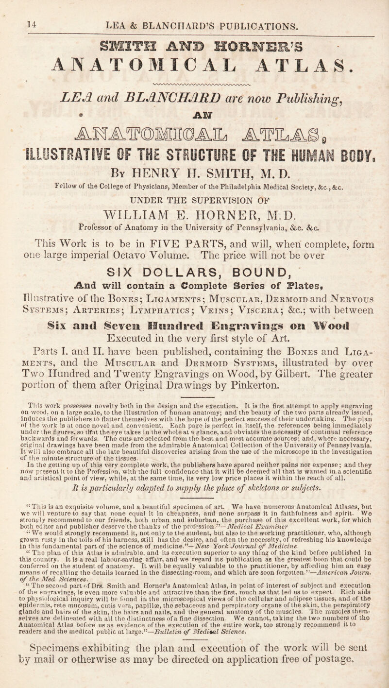 SMITH AHB UOm.M’EmB ANATOMICAL ATLAS. I* LEA and BLANCHARD are now Publishings • Aior AMATOMIKDAIL AlPILAOe ILLOSTeMI¥E OF THE STHOOTUeE OF THE HOMAN BODY. By henry II. SMITH, M. D. Fellow of the College of Physicians, Member of the Philadelphia Medical Society, &c.,&c. UNDER THE SUPERVISION OF WILLIAM E. HORNER, M.D. Professor of Anatomy in the University of Pennsylvania, &c. &c. This Work is to be in FIVE PARTS, and will, when complete, form one large imperial Octavo Volume. The price will not be over SIX DOLLARS, BOUND, And will contain a Complete Series of Plates, Illustrative of the Bones; Ligaments; Muscular, Dermoid and Nervous Systems; Arteries; Lymphatics; Veins; Viscera; &c.; with between Six ail cl Se¥€ii Iltiiiclrecl Eiigraviegs ©21 Wood Executed in the very first style of Art. Parts I. and II. have been published, containing the Bones and Liga- ments, and the Muscular and Dermoid Systems, illustrated by over Two Hundred and Twenty Engravings on Wood, by Gilbert. The greater portion of tliem after Original Drawings by Pinkerton. Tins work possesses novelty both in the design and the execution. It is the first attempt to apply engraving on wood, on a large scale, to the illustration of human anatomy; and the beauty of the two parts already issued, induces the publishers to flatter themselves with the hope of the perfect success of their undertaking. The plan of the work is at once novel and convenient. Each page is perfect in itself, the references being immediately under the figures, so ilfatthe eye takes in the whole at a glance, and obviates the necessity of continual reference backwards and forwards. The cuts are selected from the best and most accurate sources; and, where necessary, original drawings have been made from the admirable Anatomical Collection of the University of Pennsylvania. It will also embrace all the late beautiful discoveries arising from the use of the microscope in the investigation of the minute structure of the ti.ssues. In the getting up of this very complete work, the publishers have spared neither pains nor expense; and they now present it to the Profession, with the full confidence that it will be deemed all that is wanted in a scientific and artistical point of view, while, at the same time, its very low price places it within the reach of all. It is particularly adapted to supply the place of skeletons or subjects. “This is an exquisite volume, and a beautiful specimen of art. We have numerous Anatomical Atlases, but we will venture to say that none equal it in cheapness, and none surpass it in faithfulness and spirit. We strongly recommend to our friends, both urban and suburban, the purchase of thi.s excellent work, for which both editor and publisher deserve the thanks of the profession.”—Medical Examiner “ We would strongly recommend it, not only to the student, but also to the working practitioner, who, although grown rusty in the toils of his harness, still has the desire, and often the necessity, of refreshing his knowledge in this fundamental part of the science of medicine.”—New York Journal of Medicine. “ The plan of this Atlas is admirable, and its execution superior to any thing of the kind before published in this country. It is a real labour-saving affair, and we regard its publication as the greatest boon that could be conferred on the student of anatomy. It will be equally valuable to the practitioner, by affording him an easy means of recalling the details learned in the dissecting-room, and which are soon forgotten.”—American Journ. of the Med Sciences. “ The second part nf Drs. Smith and Horner’s Anatomical Allas, in point of interest of subject and execution of the engravings, is even more valuable and attractive than the first, much as that led us to expect. Rich aids to physiological inquiry will be fnund in the microscopical views of the cellular and adipose tissues, and of the epidermis, rele mucosum, cutis vera, papillae, the sebaceous and perspiratory organs of the skin, the perspiratory glands and hairs of the skin, the hairs and nails, and the general anatomy of the muscles. The muscles them- selves are delineated with all the distinctness ofa fine dissection We cannot, taking the two numbers of the Anatomical Atlas before us as evidence of the execution of the entire work, loo strongly recommend it to readers and the medical public at large.”—Bulletin of Mediml Science. Specimens exhibiting the plan and execution of the work will be sent by mail or otherwise as may be directed on application free of postage.